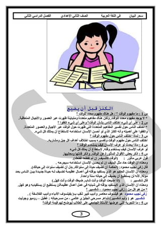 ‫سحر‬‫البيان‬‫في‬‫اللغة‬‫العربية‬‫الصف‬‫الثاني‬‫الدعدادي‬‫الفصل‬‫الدراسي‬‫الثاني‬
‫الكنز‬‫قبل‬‫أن‬‫يضيع‬
‫س‬1‫؟‬ ‫للوقت‬ ‫محدد‬ ‫مفهوم‬ ‫هناك‬ ‫هل‬ / ‫؟‬ ‫الوقت‬ ‫مفهوم‬ ‫ما‬ :
.‫المتعاقبة‬ ‫واليجيال‬ ‫العصور‬ ‫عبر‬ ‫ظهرت‬ ‫ومتباينة‬ ‫متعددة‬ ‫مفاهيم‬ ‫هناك‬ ‫ولكن‬ ,‫للوقت‬ ‫محدد‬ ‫مفهوم‬ ‫يويجد‬ ‫ل‬ *
‫س‬2‫؟‬ ‫اتفقوا‬ ‫شيء‬ ‫أي‬ ‫وعلى‬ ‫الوقت؟‬ ‫بشأن‬ ‫الناس‬ ‫اختلف‬ ‫شيء‬ ‫أي‬ ‫على‬ :
.‫المتعددة‬ ‫والعصور‬ ‫اليجيال‬ ‫عبر‬ ‫الوقت‬ ‫حول‬ ‫ظهرت‬ ‫التي‬ ‫المتعددة‬ ‫المفاهيم‬ ‫تفسير‬ ‫حول‬ ‫الناس‬ ‫اختلف‬ *
.‫شيء‬ ‫كل‬ ‫يمتلك‬ ‫أن‬ ‫لتستطاع‬ ‫اتستخدامه‬ ‫السنسان‬ ‫أحسن‬ ‫لو‬ ‫الذي‬ ‫الكنز‬ ‫وأسنه‬ ‫أهميته‬ ‫على‬ ‫واتفقوا‬
‫س‬3‫؟‬ ‫الوقت‬ ‫مفهوم‬ ‫حول‬ ‫الناس‬ ‫اختلف‬ ‫لماذا‬ :
.‫ومشاربه‬ ‫يجيل‬ ‫كل‬ ‫أهداف‬ ‫اختلف‬ ‫بسبب‬ ‫وتفسيره‬ ‫الوقت‬ ‫مفهوم‬ ‫حول‬ ‫الناس‬ ‫اختلف‬
‫س‬4‫السنسا‬ ‫عرف‬ ‫لو‬ ‫يحدث‬ ‫ماذا‬ :‫يست‬ ‫كيف‬ ‫ن‬‫؟‬ ‫الوقت‬ ‫خدم‬
‫شيء‬ ‫كل‬ ‫يملك‬ ‫أن‬ ‫لتستطاع‬ ,‫وقته‬ ‫يستخدم‬ ‫كيف‬ ‫السنسان‬ ‫عرف‬ ‫لو‬
‫س‬5.‫ومعاسنيها‬ ‫قائلها‬ ‫واذكر‬ .‫الوقت‬ ‫عن‬ ‫المأثورة‬ ‫القوال‬ ‫بعض‬ ‫اذكر‬ :
.(‫قطعك‬ ‫تقطعه‬ ‫لم‬ ‫إن‬ ,‫كالسيف‬ ‫)الوقت‬ : ‫مأثور‬ ‫عربي‬ ‫قول‬
. ‫تسيجرحه‬ ‫اتستخدامه‬ ‫السنسان‬ ‫يحسن‬ ‫لم‬ ‫إن‬ ‫السيف‬ ‫مثل‬ ‫حاد‬ ‫الوقت‬ ‫أن‬ ‫ومعناه‬
.(‫حياتك‬ ‫إلى‬ ‫تسنوات‬ ‫تضيف‬ ‫أن‬ ‫بدل‬ ,‫تسنواتك‬ ‫إلى‬ ‫حياة‬ ‫تضيف‬ ‫أن‬ ‫)الحكمة‬ :‫محمود‬ ‫سنجيب‬ ‫زكي‬ ‫قال‬
‫عد‬‫ع‬‫بع‬ ‫عاس‬‫ع‬‫الن‬ ‫عن‬‫ع‬‫بي‬ ‫عدة‬‫ع‬‫يجدي‬ ‫عاة‬‫ع‬‫حي‬ ‫عه‬‫ع‬‫ل‬ ‫عيف‬‫ع‬‫تض‬ ‫عة‬‫ع‬‫عظيم‬ ‫عال‬‫ع‬‫أعم‬ ‫في‬ ‫بوقته‬ ‫يستفيد‬ ‫الذي‬ ‫هو‬ ‫الحكيم‬ ‫السنسان‬ ‫أن‬ ‫ومعناه‬
.‫واحدة‬ ‫تسنة‬ ‫حياته‬ ‫إلى‬ ‫يضيف‬ ‫أن‬ ‫يستطيع‬ ‫لن‬ ‫لسنه‬ ,‫موته‬
(.‫كهل‬ ‫وأسنت‬ ‫الوقت‬ ‫ضيعك‬ ,‫شاب‬ ‫وأسنت‬ ‫الوقت‬ ‫ضيعت‬ ‫)إذا‬ : ‫شكسبير‬ ‫قال‬
.‫كهل‬ ‫وهو‬ ‫يستفيدبه‬ ‫أن‬ ‫يستطيع‬ ‫عظيمةلن‬ ‫أعمال‬ ‫عمل‬ ‫في‬ ‫شبابه‬ ‫في‬ ‫بوقته‬ ‫ليستفيد‬ ‫الذي‬ ‫السنسان‬ ‫أن‬ ‫ومعناه‬
‫؟‬ ‫شكسبير‬ – ‫محمود‬ ‫سنجيب‬ ‫زكي‬ : ‫من‬ ‫كل‬ ‫هو‬ ‫من‬ *
‫محمود‬ ‫سنجيب‬ ‫زكى‬. ( ‫الفلتسفة‬ ‫وأديب‬ ‫الدباء‬ ‫بفيلسوف‬ )‫ب‬ ‫قب‬ِ‫ ب‬‫ع‬ُ‫ق‬‫ل‬ ‫كبير‬ ‫وأديب‬ ‫معاصر‬ ‫فيلسوف‬ ‫هو‬
‫شكسبير‬‫ويجوليت‬ ‫روميو‬ – ‫عطيل‬ُ‫ق‬ : ‫مسرحياته‬ ‫من‬ ، ‫عالمي‬ ‫اسنجليزي‬ ‫مسرحي‬ ‫شاعر‬ (‫شكسبير‬ ‫وليم‬ ) ‫هو‬
‫س‬5‫الوقت؟‬ ‫قيمة‬ ‫لهم‬ ‫ليوضح‬ ‫الطلب‬ ‫على‬ ‫الجامعي‬ ‫التستاذ‬ ‫عرضها‬ ‫التي‬ ‫التجربة‬ ‫ما‬ :
3
 