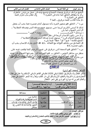 ‫سحر‬‫البيان‬‫في‬‫اللغة‬‫العربية‬‫الصف‬‫الثاني‬‫الدعدادي‬‫الفصل‬‫الدراسي‬‫الثاني‬
/‫ضع‬ ‫أ‬‫مرادف‬‫تترقرق‬‫ومضاد‬‫الشجاع‬‫وجمع‬‫وجه‬‫في‬‫جمل‬‫من‬‫وحي‬‫خاطرك‬
/‫ما‬ ‫ب‬‫مظاهر‬‫الخلق‬‫كما‬‫جاء‬‫في‬‫الفقرة‬‫؟‬/‫علم‬ ‫ج‬‫يدل‬‫تكرار‬‫كلمة‬
‫الخلق‬‫في‬‫العبارة‬‫؟‬
/‫ماذا‬ ‫د‬‫أفادت‬‫كلمة‬‫تترقرق‬,‫كلما‬‫؟‬
‫س‬.  :‫الخلق‬‫هو‬‫شعور‬‫المرء‬‫بأنه‬‫مسئول‬‫أمام‬‫ضميره‬‫عما‬‫يجب‬‫أن‬‫يفعل‬
‫لذلك‬‫ل‬‫أسمي‬‫الكريم‬‫كريما‬‫حتي‬‫تستوي‬‫عنده‬‫صدقة‬‫السر‬‫وصدقة‬. ‫العلنية‬
/‫اختر‬ ‫أ‬‫الصواب‬‫لما‬‫يلي‬
-‫مرادف‬........... ‫المرء‬.-‫مضاد‬‫السر‬................ 
‫ب‬/‫متى‬‫يكون‬‫النسان‬‫كريما‬‫في‬‫نظر‬‫الكاتب‬‫؟‬
/‫وضح‬ ‫ج‬‫الجمال‬‫في‬ :‫تستوي‬‫عنده‬‫صدقة‬‫السر‬‫وصدقة‬‫العلنية‬.
/‫ضع‬ ‫د‬‫علمة‬‫صح‬‫أو‬ ‫فيما‬ ‫خطأ‬‫يلي‬:
1-‫الصادق‬‫من‬‫تختلف‬‫أقواله‬‫مع‬‫أفعاله‬( ) .2-‫الذي‬‫يحرك‬‫النسان‬‫يجب‬‫أن‬
‫يكون‬‫ضميره‬( ) .
‫س‬ :‫الخلق‬‫هو‬‫الدمعة‬‫التي‬‫تترقرق‬‫في‬‫عيون‬‫الرحيم‬‫كلما‬‫وقعت‬‫عينه‬‫على‬
‫منظر‬‫من‬‫مناظر‬‫البؤس‬.‫الخلق‬...‫هو‬‫الصرخة‬‫التي‬‫يصرخها‬‫الشجاع‬‫في‬‫وجه‬
‫من‬‫يجترئ‬‫على‬‫إهانة‬‫وطنه‬‫أو‬‫العبث‬‫بكرامة‬‫قومه‬.‫وجملة‬‫القول‬:‫الخلق‬‫هو‬
/‫هات‬ ‫أ‬‫من‬‫العبارة‬:‫مضاد‬‫القاسي‬‫ومرادف‬ ‫ومفرد‬ ‫يتجرأ‬‫القوال‬
‫ب‬‫بينت‬‫العبارة‬‫أكثر‬‫من‬‫تعريف‬‫للخلق‬.‫وضح‬‫ذلك‬.
/‫كيف‬ ‫ج‬‫نعلم‬‫الناس‬‫مكارم‬‫الخلق‬‫؟‬
/‫بين‬ ‫د‬‫الجمال‬‫في‬:‫الخلق‬‫هو‬‫الدمعة‬
‫أنا‬‫الفلح‬
(‫الهراوي‬ ‫)محمد‬ ‫الشاعر‬
‫بالزقازيق‬ ‫ولد‬ ‫أطفال‬ ‫شاعر‬1885‫توفي‬1939‫ناظارة‬ِ‫ظ‬ ‫في‬ ‫ل‬َ ‫ف‬ ‫م‬ِ‫ظ‬ ‫ع‬َ ‫ف‬ ‫السكندرية‬ ‫في‬ ‫ثم‬ ‫القاهرة‬ ‫في‬ ‫تعلم‬
‫مصر‬ ‫في‬ ‫الطفال‬ ‫لشعر‬ ‫رائدا‬ ‫د‬ُّ ‫ع‬َ ‫ف‬ ‫ي‬ُ‫ع‬‫و‬ ‫الكتب‬ ‫دار‬ ‫إلى‬ ‫نقل‬ُ‫ع‬ ‫ثم‬ (‫ال(ن‬ ‫والتعليم‬ ‫التربية‬ ‫المعارف)وزارة‬
‫الطفال‬ ‫شعر‬ ‫(في‬ ‫الهراوي‬ )‫ديوا(ن‬ ‫له‬ ‫العربي‬ ‫والعالم‬
 × × × × × × × × × × × × ×1 × × × × × × × × × × × × × × × × × × × × × × × × × × × × × × × × × × ×‫-أنا× الفلح× في× مصثثثثثرا× × × × × × أرد× ترابثثثثثها× تبثثثثثثثثثثرا‬
 × × × × × × × × × × × × × × ×2 × ×‫-فثثل× تبقثى× يثدي× قفثثثثرا× × × × × × × × بثواديهثا× ,× ول× فقثثثثثثثثرا‬
‫الكلمة‬‫معناها‬‫الكلمة‬‫معناها‬
‫أرد‬
.‫أحول‬
‫قفرا‬
‫خالية‬‫من‬
× ( )‫مأهولة‬ ‫قفار‬ ‫ج‬ ‫الحياة‬
‫تبرا‬‫تراب‬.‫الذهب‬‫بواديها‬‫وادي‬‫النيل‬:‫أودية‬ ‫ج‬-‫وديان‬
‫تبقي‬
‫تترك‬
‫فقرا‬
‫العوز‬‫والحاجة‬x‫الغني‬:‫ج‬
‫مفاقر‬
-: ×‫× × × موايطن× الجمال‬
‫أنا× الفلح‬.‫× × × × تعبير× يوحي× بالفخر× لكونه× فلحا‬
‫أرد× ترابها× تبرا‬‫× × تصوير× للرض× بعد× زراعتها× بالذهب-المضارع× للستمراروالتجدد‬
30
 