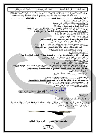 ‫سحر‬‫البيان‬‫في‬‫اللغة‬‫العربية‬‫الصف‬‫الثاني‬‫الدعدادي‬‫الفصل‬‫الدراسي‬‫الثاني‬
‫س‬2:‫قد‬ ‫والبحر‬ ‫البر‬ ‫ظلمات‬ ‫في‬ ‫بها‬ ‫لتهتدوا‬ ‫النجوم‬ ‫لكم‬ ‫جعل‬ ‫الذي‬ ‫وهو‬) ‫يعلمون‬ ‫لقوم‬ ‫اليات‬ ‫فصلنا‬97(
--------) ‫يفقهون‬ ‫لقوم‬ ‫اليات‬ ‫فصلنا‬ ‫قد‬ ‫ومستودع‬ ‫فمستقر‬ ‫واحدة‬ ‫نفس‬ ‫من‬ ‫أنشأ:م‬ ‫الذي‬ ‫وهو‬98(
‫أكمل‬ (‫أ‬........................ ‫أنشأكم‬ ‫مرادف‬ .......................... ‫ليات‬ ‫تهتدوا......................مفرد‬ ‫مضاد‬
‫لماذا‬ (‫ب‬‫؟‬ ‫النجوم‬ ‫تعالى‬ ‫ال‬ ‫خلق‬
‫تنصح‬ ‫بما‬ (‫ج‬‫؟‬ ‫أصحابه‬ ‫على‬ ‫التكبر‬ ‫دائم‬ ‫لك‬ ‫صديقا‬
‫الجمال‬ ‫ما‬ /‫د‬‫؟‬ ‫ومستودع‬ ‫مستقر‬ ‫تعالى‬ ‫قوله‬ ‫في‬
‫س‬3: ‫يؤمنون‬ ‫لقوم‬ ‫ليات‬ ‫ذلكم‬ ‫في‬ ‫إن‬ ‫وينعه‬ ‫أثمر‬ ‫إذا‬ ‫ثمره‬ ‫إلى‬ ‫انظروا‬ )99(
‫مرادف‬ ‫ضع‬ (‫أ‬‫خاطرك‬ ‫وحي‬ ‫من‬ ‫جمل‬ ‫ثل ث‬ ‫في‬ ‫قوم‬ ‫وجمع‬ ‫آيات‬ ‫ومفرد‬ ‫ينعه‬
‫إلم‬ (‫ب‬‫؟‬ ‫الكريمة‬ ‫الية‬ ‫من‬ ‫الجزء‬ ‫هذا‬ ‫يدعونا‬
‫لماذا‬ (‫ج‬‫؟‬ ‫نكرتين‬ ( ‫قوم‬ – ‫آيات‬ ) ‫جاءت‬
‫الحي‬ ‫من‬ ‫الميت‬ ‫ويخرج‬ ‫الميت‬ ‫من‬ ‫الحي‬ ‫بقدرته‬ ‫يخرج‬ ‫تعالى‬ ‫ال‬ (‫د‬
‫المعنى‬ ‫هذا‬ ‫على‬ ‫الدالة‬ ‫الكريمة‬ ‫الية‬ ‫اكتب‬
‫س‬4:‫من‬ ‫الميت‬ ‫ومخرج‬ ‫الميت‬ ‫من‬ ‫الحي‬ ‫يخرج‬ ‫والنوي‬ ‫الحب‬ ‫فالق‬ ‫ال‬ ‫إن‬
) ‫يؤفكون‬ ‫فأني‬ ‫ال‬ ‫ذلكم‬ ‫الحي‬95‫سكنا‬ ‫الليل‬ ‫وجعل‬ ‫الصباح‬ ‫فالق‬ (
) ‫العليم‬ ‫العزيز‬ ‫تقدير‬ ‫ذلك‬ ‫حسبانا‬ ‫والقمر‬96(
: ‫يلي‬ ‫لما‬ ‫الصواب‬ ‫تخير‬ (‫أ‬
) ‫الرحمة‬ – ‫المنزل‬ – ‫البيت‬ ) ‫بسكنا‬ ‫المقصود‬ - .(‫نووية‬ – ‫نوويات‬ – ‫النوى‬ ) ‫النوى‬ ‫جمع‬
‫اذكر‬ (‫ب‬. ‫النص‬ ‫من‬ ‫الجزء‬ ‫هذا‬ ‫في‬ ‫علينا‬ ‫بها‬ ‫ال‬ ‫أنعم‬ ‫التي‬ ‫النعم‬
‫يدل‬ ‫م‬ ‫عل‬ (‫ج‬. ‫اليات‬ ‫في‬ ‫العطف‬
: ‫من‬ ‫كل‬ ‫فائدة‬ ‫ما‬ (‫د‬‫؟‬ ( ‫والقمر‬ ‫الشمس‬ – ‫الليل‬ )
‫س‬5:) ‫يعلمون‬ ‫لقوم‬ ‫اليات‬ ‫فصلنا‬ ‫قد‬ ‫والبحر‬ ‫البر‬ ‫ظلمات‬ ‫في‬ ‫بها‬ ‫لتهتدوا‬ ‫النجوم‬ ‫لكم‬ ‫جعل‬ ‫الذي‬ ‫وهو‬97(
) ‫يفقهون‬ ‫لقوم‬ ‫اليات‬ ‫فصلنا‬ ‫قد‬ ‫ومستودع‬ ‫فمستقر‬ ‫واحدة‬ ‫نفس‬ ‫أنشأكم‬ ‫الذي‬ ‫وهو‬98(
: ‫يلي‬ ‫لما‬ ‫الصواب‬ ‫تخير‬ (‫أ‬
‫ظليم‬ – ‫ظلمة‬ – ‫ظالم‬ ) ......... ‫ظلمات‬ : ‫مفرد‬(.
-( ‫يسمعون‬ – ‫يكفرون‬ – ‫يفهمون‬ ) ............. ‫يفقهون‬ ‫مرادف‬
‫النص‬ ‫من‬ ‫الجزء‬ ‫هذا‬ ‫في‬ ‫الواردة‬ ‫ال‬ ‫نعم‬ ‫تعددت‬ (‫ب‬‫؟‬ ‫نحوها‬ ‫واجبنا‬ ‫مبينا‬ ‫ذلك‬ ‫وضح‬
‫علقة‬ ‫ما‬ (‫ج‬‫؟‬ ‫قبلها‬ ‫بما‬ ‫ظلمات‬ ‫في‬ ‫بها‬ ‫لتهتدوا‬ ‫تعالى‬ ‫قوله‬
‫اليتين‬ ‫من‬ ‫عين‬ (‫د‬‫المعنى‬ ‫في‬ ‫أثره‬ ‫مبينا‬ ‫تضادا‬
‫واجب‬ ‫العلم‬)‫لجميل‬‫صدقي‬(‫الزهاوي‬
‫دراسة‬
‫س‬:‫ماذا‬‫تعرف‬‫عن‬‫مؤلف‬‫النص‬‫؟‬
:‫جميل‬ ‫ج‬‫صدقي‬‫الزهاوي‬‫شاعر‬‫عراقي‬‫،ولد‬‫ببغداد‬‫عام‬1863‫م‬‫كان‬‫والده‬‫مفتيا‬
،‫شرعيا‬‫وله‬‫شعر‬‫كثير‬‫في‬‫العلم‬
‫المطالب‬ ‫كل‬ ‫في‬ ‫المرء‬ ‫أيــــدي‬ ‫بيــن‬ ‫نــــور‬ ‫العلـم‬
39
 