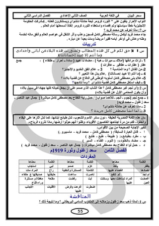 ‫سحر‬‫البيان‬‫في‬‫اللغة‬‫العربية‬‫الصف‬‫الثاني‬‫الدعدادي‬‫الفصل‬‫الدراسي‬‫الثاني‬
. ‫فعلته‬ ‫ويستنكرون‬ ‫دنشواي‬ ‫حادثة‬ ‫تبعة‬ ‫كرومر‬ ‫اللورد‬  ‫على‬ ‫يلقون‬ ‫الحرار‬ ‫النواب‬4‫الحكومة‬ ‫ـأدركت‬
. ‫العالم‬ ‫أمام‬ ‫لسمعتها‬ ‫ا‬ً‫إنقاذ‬ ‫كرومر‬ ‫اللورد‬ ‫واستعفاء‬ ‫إقصاء‬ ‫وتم‬ ‫سياستها‬ ‫خطأ‬ ‫النجليزية‬
‫س‬7‫؟‬ ‫فريد‬ ‫محمد‬ ‫عن‬ ‫تعرف‬ ‫ماذا‬ :
‫لخدمة‬ ‫ماله‬ ‫وأنفق‬ ‫العالم‬ ‫عواصم‬ ‫في‬ ‫التنقل‬ ‫وآثر‬ ‫وعذب‬ ‫فسجن‬ ‫كامل‬ ‫مصطفى‬ ‫رسالة‬ ‫ليكمل‬ ‫فريد‬ ‫محمد‬ ‫جاء‬
. ‫دياره‬ ‫عن‬ ‫ا‬ً‫بعيد‬ ‫ومات‬ ‫ا‬ً‫مريض‬ ‫ا‬ً‫فقير‬ ‫أيامه‬ ‫أواخر‬ ‫في‬ ‫وعاش‬ ‫وطنه‬
‫تدريبات‬
‫س‬1):‫ل‬‫حق‬‫لكم‬‫فى‬‫كل‬‫هذه‬‫المطالب‬‫ولقدورثت‬‫هذه‬‫البلدعن‬‫آبائى‬‫وأجدادى‬
‫وما‬‫أنتم‬‫إل‬‫عبيد‬‫إحساناتنا‬(
1‫ـ‬‫تراث‬‫مرادفها‬‫)أمل ك‬‫ـــ‬‫ميراث‬‫ــ‬‫هبة‬، (‫مضاد‬‫ــ‬‫دعبيد‬‫سادة‬ )‫ــ‬‫أحرار‬‫ــ‬‫طلقاء‬، (‫جمع‬
‫دعقار‬‫دعقارات‬ )‫ــ‬‫دعقاقير‬‫ــ‬‫دعاقرات‬(
2‫ـ‬‫من‬‫القادئل‬‫؟‬‫وما‬‫المناسبة‬‫؟‬3‫ــ‬‫دعل م‬‫اتفق‬‫الخديو‬‫والنجليز؟‬
4‫ــ‬‫)ما‬‫أنتم‬‫إل‬‫دعبيد‬‫.دعل م‬ (‫إحساناتنا‬‫يدل‬‫هذا‬‫التعبير‬‫؟‬
5‫ــ‬‫دعل م‬‫بنى‬‫مصطفى‬‫كامل‬‫أسلوبه‬‫الوطنى‬‫فى‬‫الدفاع‬‫دعن‬‫قضية‬‫بلده‬‫؟‬
6‫ــ‬‫كيف‬‫استغل‬‫مصطفى‬‫كامل‬‫قضية‬‫دنشواى‬‫؟‬‫وما‬‫نتادئجها‬‫؟‬
‫س‬2‫بلده‬ ‫سبيل‬ ‫فى‬ ‫جهادا‬ ‫كلها‬ ‫حياته‬ ‫يجعل‬ ‫أن‬ ‫على‬ ‫صمم‬ ‫الذى‬ ‫الشاب‬ ‫هذا‬ ‫؟‬ ‫كامل‬ ‫مصطفى‬ ‫غبر‬ ‫نجم‬ ‫:)أى‬
(‫بلده‬ ‫قضية‬ ‫عن‬ ‫الول‬ ‫المحامى‬ ‫يكون‬ ‫وأن‬
1‫ـ‬ ‫الناصر‬ ‫عبد‬ ‫جمال‬ ] ‫مباشرة‬ ‫كامل‬ ‫مصطفى‬ ‫بعد‬ ‫الكفاح‬ ‫راية‬ ‫حمل‬ / [‫صواب‬ ‫كلهما‬ ‫ـ‬ ‫أنجم‬ ‫ـ‬ ‫]نجوم‬ ‫نجم‬ ‫جمع‬ ‫ــ‬
[‫فريد‬ ‫محمد‬ ‫ــ‬ ‫زغلول‬ ‫سعد‬
2‫دنشواى؟‬ ‫حادثة‬ ‫عن‬ ‫تعرف‬ ‫ماذا‬ ‫ــ‬
3‫ــ‬‫لما‬‫انشأ‬‫مصطفى‬‫كامل‬‫جريدة‬‫؟‬
‫البقاء‬ ‫على‬ ‫رها‬ُ  ‫آثا‬ ‫تدل‬ ‫كما‬ ،‫أبنائها‬ ‫طبائع‬ ‫تدل‬ ،‫والشعوب‬ ‫المم‬ ‫سائر‬ ‫دون‬ ، ‫العتيقة‬ ‫المصرية‬ ‫المة‬ ‫هذه‬ ‫»إن‬
.«‫الرياح‬ ‫تذروه‬ ‫دا‬ً‫رما‬ ‫أرضها‬ ‫ولوا‬َّ ‫ح‬ ‫أنهم‬ ‫وظنوا‬ ،‫القوياء‬ ‫الغاصبون‬ ‫اجتاحها‬ ‫مرة‬ ‫من‬ ‫فكم‬ ،‫والخلود‬
:‫القواس‬ ‫بين‬ ‫من‬ ‫الصحيحة‬ ‫الجابة‬ ‫تخير‬
(. ‫ماسبيرو‬ - ‫فريد‬ ‫محمد‬ - ‫كامل‬ ‫مصطفى‬ ) :‫السابقة‬ ‫العبارة‬ ‫قائل‬ - ‫ا‬
( ‫طابع‬ - ‫طبع‬ - ‫طبيعة‬ ) :«‫»طبائع‬ ‫مفرد‬ - ‫ب‬
( ‫السير‬ - ‫الفناء‬ - ‫النوم‬ ) :«‫»الخلود‬ ‫مضاد‬ - ‫جـ‬
( ‫فريد‬ ‫محمد‬ - ‫زغلول‬ ‫سعد‬ - ‫الناصر‬ ‫عبد‬ ‫جمال‬ ) :‫مباشرة‬ ‫كامل‬ ‫مصطفى‬ ‫بعد‬ ‫الكفاح‬ ‫لواء‬ ‫حمل‬ - ‫د‬
‫وثورة‬ ‫زغلول‬ ‫سعد‬ ‫الثامن‬ ‫الفصل‬1919‫م‬
‫المفردات‬
‫الكلمة‬‫معناها‬‫الكلمة‬‫معناها‬‫الكلمة‬‫معناها‬
‫يظفر‬‫يأخذ‬‫عزم‬‫صمم‬‫لبي‬‫استجاب‬
‫إخمادها‬‫عليها‬ ‫القضاء‬‫الكامنة‬‫والخفية‬ ‫المستترة‬‫راح‬‫مات‬ ‫المراد‬
‫تجد‬ ‫لم‬‫تنفع‬ ‫لم‬‫ناصرت‬‫ساعدت‬‫حليفتها‬‫حلفاء‬ ‫ج‬ ‫صديقتها‬
‫أغمضت‬
‫العين‬
‫وسكتت‬ ‫معها‬ ‫تساهلت‬ ‫المراد‬
‫عليها‬
‫أبت‬‫رفضت‬‫مقنعة‬‫مستترة‬ ‫و‬ ‫مغطاة‬
‫قناع‬ ‫وراء‬
‫اضطرت‬‫وفرض‬ ‫أكرهت‬
‫عليها‬
‫القليات‬‫الجانب‬
‫المناقشة‬
‫س‬1‫؟‬ ‫ذلك‬ ‫نتيجة‬ ‫وما‬ ‫؟‬ ‫البريطاني‬ ‫السامي‬ ‫المندوب‬ ‫إلى‬ ‫وزملئه‬ ‫زغلول‬ ‫سعد‬ ‫ذهب‬ ‫لماذا‬ :
55
 