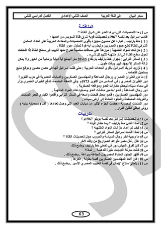 ‫سحر‬‫البيان‬‫في‬‫اللغة‬‫العربية‬‫الصف‬‫الثاني‬‫الدعدادي‬‫الفصل‬‫الدراسي‬‫الثاني‬
‫المناقشة‬
‫س‬1‫؟‬ ‫القناة‬ ‫شرق‬ ‫على‬ ‫العدو‬ ‫دبرها‬ ‫التي‬ ‫التحصينات‬ ‫ما‬ :
‫نكسة‬ ‫بعد‬ ‫إسرائيل‬ ‫أقامت‬1967: ‫أهمها‬ ‫من‬ ‫السويس‬ ‫قناة‬ ‫شرق‬ ‫قوية‬ ‫تحصينات‬ ‫م‬
)1‫الساحل‬ ‫امتداد‬ ‫على‬ ‫الحربية‬ ‫والمعدات‬ ‫التحصينات‬ ‫بأقوى‬ ‫مجهزة‬ ‫حصون‬ ‫عن‬ ‫عبارة‬ : ‫بارليف‬ ‫خط‬ (
. ‫القناة‬ ‫عبور‬ ‫تحاو ل‬ ‫قوة‬ ‫أية‬ ‫وليضرب‬ ‫المصريين‬ ‫هجوم‬ ‫لمنع‬ ‫للقناة‬ ‫الشرقي‬
)2‫اشتعلت‬ ‫إذا‬ ‫القناة‬ ‫سطح‬ ‫إلى‬ ‫أنابيب‬ ‫منها‬ ‫تخرج‬ ‫مناسبة‬ ‫مسافات‬ ‫على‬ ‫موزعة‬ : ‫الملتهبة‬ ‫للمواد‬ ‫خزانات‬ (
. ‫شيء‬ ‫كل‬ ‫تلتهم‬ ‫ملتهبة‬ ‫نار‬ ‫إلى‬ ‫القناة‬ ‫سطح‬ ‫تحو ل‬
)3‫بارتفاع‬ ‫بارليف‬ ‫خط‬ ‫بجوار‬ : ‫الترابي‬ ‫الساتر‬ (15‫ـ‬20‫يمكن‬ ‫ول‬ ‫العبور‬ ‫من‬ ‫برمائية‬ ‫دبابة‬ ‫أية‬ ‫ليمنع‬ ‫ا‬ً ‫متر‬
. ‫طويل‬ ‫ووقت‬ ‫كبير‬ ‫بجهد‬ ‫إل‬ ‫الساتر‬ ‫إزالة‬
)4‫منيع‬ ‫وموقع‬ ‫حصين‬ ‫حصن‬ ‫في‬ ‫أنها‬ ‫إسرائيل‬ ‫ظنت‬ ‫حتى‬ : ‫الحربية‬ ‫المعدات‬ ‫بأقوى‬ ‫لسرائيل‬ ‫أمريكا‬ ‫تزويد‬ (
. ‫اقتحامه‬ ‫يستحيل‬
2‫أكتوبر؟‬ ‫حرب‬ ‫في‬ ‫المصرية‬ ‫والدبابات‬ ‫العسكريين‬ ‫والمهندسين‬ ‫الصاعقة‬ ‫ورجا ل‬ ‫المصري‬ ‫دورالطيران‬ ‫ما‬ :
‫أكتوبر‬ ‫من‬ ‫السادس‬ ‫في‬ : ‫المصري‬ ‫الطيران‬ ‫دور‬1973‫يزأر‬ ‫المصري‬ ‫الطيران‬ ‫اندفع‬ ‫الحاسمة‬ ‫اللحظة‬ ‫وفي‬ ‫م‬
. ‫العسكرية‬ ‫ومواقعه‬ ‫العدو‬ ‫مطارات‬ ‫ليحطم‬ ‫سيناء‬ ‫سماء‬ ‫في‬
. ‫الملتهبة‬ ‫المواد‬ ‫ومستودعات‬ ‫العدو‬ ‫منشآت‬ ‫بتدمير‬ ‫قاموا‬ : ‫الصاعقة‬ ‫رجا ل‬ ‫دور‬
‫الدبابات‬ ‫لتعبر‬ ‫الكباري‬ ‫وأقاموا‬ ‫الترابي‬ ‫الساتر‬ ‫في‬ ‫واسعة‬ ‫فتحات‬ ‫بعمل‬ ‫قاموا‬ : ‫العسكريين‬ ‫المهندسين‬ ‫دور‬
. ‫سيناء‬ ‫أرض‬ ‫إلى‬ ‫المشاة‬ ‫والجنود‬ ‫المصفحة‬ ‫والعربات‬
( ‫دبابة‬ ‫وسبعمائة‬ ‫ألف‬ ) ‫تعدادها‬ ‫وصل‬ ‫التي‬ ‫العدو‬ ‫دبابات‬ ‫من‬ ‫الكبر‬ ‫الجزء‬ ‫حطمت‬ : ‫المصرية‬ ‫الدبابات‬ ‫دور‬
. ‫الفرار‬ ‫القليل‬ ‫الباقي‬ ‫وولى‬
‫تدريبات‬
‫س‬1‫يوينو‬ ‫نكسة‬ ‫بعد‬ ‫إسرائيل‬ ‫تحصينات‬ ‫ما‬ :1967‫؟‬ ‫م‬
‫س‬2‫؟‬ ‫قوته‬ ‫مقدار‬ ‫وما‬ ‫؟‬ ‫بارليف‬ ‫خط‬ ‫أنشئ‬ ‫لماذا‬ :
‫س‬3‫؟‬ ‫الملتهبة‬ ‫المواد‬ ‫خزانات‬ ‫إعداد‬ ‫تم‬ ‫كيف‬ :
‫س‬4‫؟‬ ‫الترابي‬ ‫الساتر‬ ‫إسرائيل‬ ‫أقامت‬ ‫لماذا‬ :
‫س‬5‫؟‬ ‫القناة‬ ‫تحصينات‬ ‫حو ل‬ ‫والحروب‬ ‫السياسة‬ ‫رجا ل‬ ‫نظر‬ ‫وجهة‬ ‫ما‬ :
‫س‬6. ‫لخر‬ ‫وقت‬ ‫من‬ ‫الصواريخ‬ ‫لقواعد‬ ‫مصر‬ ‫نقل‬ . ‫علل‬ :
‫س‬7‫ذلك‬ ‫.وضح‬ ‫بارليف‬ ‫خط‬ ‫تخطي‬ ‫في‬ ‫دور‬ ‫الجيش‬ ‫لفرق‬ ‫كان‬ :
‫س‬8‫لماذا؟‬ ... ‫للدهشة‬ ‫مثيرة‬ ‫الدبابات‬ ‫معركة‬ ‫كانت‬ :
‫س‬9. ‫ذلك‬ ‫وضح‬ . ‫وبراعة‬ ‫شجاعة‬ ‫المصريون‬ ‫المشاة‬ ‫الجنود‬ ‫أظهر‬ :
‫س‬10. ‫اذكرها‬ . ‫بطولة‬ ‫قصة‬ ‫العسكريين‬ ‫المهندسين‬ ‫لحد‬ ‫كان‬ :
‫س‬11. ‫ذلك‬ ‫وضح‬ . ‫السير‬ ‫المصري‬ ‫الطبيب‬ ‫قصة‬ ‫في‬ ‫اليمان‬ ‫سل ح‬ ‫يتجلى‬ :
63
 