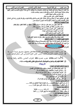 ‫سحر‬‫البيان‬‫في‬‫اللغة‬‫العربية‬‫الصف‬‫الثاني‬‫الدعدادي‬‫الفصل‬‫الدراسي‬‫الثاني‬
‫ـو‬‫ـ‬‫فه‬ ,‫ـر‬‫ـ‬‫والج‬ ‫ـب‬‫ـ‬‫والنص‬ ‫الرفع‬ ‫حالة‬ ‫في‬ ‫إل‬ ‫يختلف‬ ‫ول‬ ,‫والمؤنث‬ ‫المذكر‬ ‫مع‬ ‫كتابته‬ ‫في‬ ‫واحدة‬ ‫صيغة‬ ‫له‬ ‫العدد‬ ‫هذا‬
.‫بالياء‬ ‫وينصب‬ ‫ويجر‬ ‫بالواو‬ ‫يرفع‬ ,‫السالم‬ ‫المذكر‬ ‫جمع‬ ‫معاملة‬ ‫يعامل‬
.‫تقدير‬ ‫شهادة‬ ‫طالب‬ ‫عشرون‬ ‫أخذ‬
.‫سطر‬ ‫عشرين‬ ‫على‬ ‫تحتوي‬ ‫الصفحة‬
‫ـا ل‬‫ـ‬‫المث‬ ‫ـي‬‫ـ‬‫ف‬ ‫وأما‬ ,‫بالواو‬ ‫مرفوعة‬ ‫كتبت‬ ‫ولذلك‬ ‫فاعل‬ ‫تعرب‬ ‫الو ل‬ ‫المثا ل‬ ‫في‬ (‫)عشرون‬ ‫أن‬ ‫تجد‬ ‫المثالين‬ ‫في‬ ‫انظر‬
.‫جر‬ ‫بحرف‬ ‫مجرورة‬ ‫جاءت‬ ‫لنها‬ ,‫بالياء‬ (‫)عشرين‬ ‫كتبناها‬ ‫الثاني‬
) ‫المعطوف‬ ‫العدد‬21-99(
) ‫مفرد‬ ‫عدد‬ ‫من‬ ‫مكون‬ ‫العدد‬ ‫هذا‬1-9) ‫العقود‬ ‫ألفاظ‬ ‫من‬ ‫لفظ‬ + ‫عطف‬ ‫حرف‬ + (20-90(
.‫فتاة‬ ‫وعشرون‬ ‫وواحد‬ ‫الفصل‬ ‫في‬ ‫مقعد‬ ‫وعشرون‬ ‫واحد‬
.‫سنة‬ ‫وعشرين‬ ‫بخمس‬ ‫المجرم‬ ‫على‬ ‫القاضي‬ ‫حكم‬
.‫نجمة‬ ‫وةثمانين‬ ‫سبع‬ ‫النجوم‬ ‫من‬ ‫عددت‬
.‫كتابا‬ ‫وتسعين‬ ‫اةثنين‬ ‫الديب‬ ‫كتب‬
) ‫العدد‬100-1000:‫لفظها‬ ‫يتغير‬ ‫ل‬ ‫ومضاعفاتهما‬ (
‫كتبت‬‫مائة‬‫ورقة‬‫وألف‬‫ةثمانية‬ ‫وقرأت‬ ,‫سطر‬ ‫وخمسين‬‫آلف‬‫كلمة‬
‫تكتب‬ ‫الكبيرة‬ ‫العداد‬) ‫مثا ل‬4537(
.‫كتاب‬ ‫وةثلةثين‬ ‫وسبعة‬ ‫وخمسمائة‬ ‫آلف‬ ‫أربعة‬ ‫قرأت‬ ‫اليمين‬ ‫إلي‬ ‫الشما ل‬ ‫من‬
‫كتاب‬ ‫آلف‬ ‫وأربعة‬ ‫وخمسمائة‬ ‫وةثلةثين‬ ‫سبعة‬ ‫قرأت‬ ‫الشما ل‬ ‫إلى‬ ‫اليمن‬ ‫من‬.
‫إعراب‬‫العداد‬
1(‫يعرب‬‫العدد‬‫حسب‬‫موقعه‬‫في‬‫الجملة‬)‫فاعل‬‫مفعول‬‫مجرور‬‫مبتدأ‬(....‫خير‬
2(‫إعراب‬‫العدد‬‫المركب‬)‫عدد‬‫مبني‬‫على‬‫فتح‬‫الجزأين‬‫في‬‫محل‬)‫رفع‬‫نصب‬
(‫جر‬
‫ما‬‫عدا‬)‫د‬‫العد‬12(‫نعرب‬‫صدره‬)2(‫إعراب‬‫المثنى‬‫باللف‬‫رفعا‬‫وبالياء‬
‫نصبا‬,‫ونعرب‬ ‫وجرا‬‫العشرة‬‫عدد‬‫مبني‬‫على‬.‫الفتح‬ 3(‫ألفاظ‬‫العقود‬‫تعرب‬‫إدعراب‬‫جمع‬‫المذكر‬‫السالم‬‫ترفع‬‫بالواو‬‫وتجر‬‫وتنصب‬.‫بالياء‬
‫تدريبات‬
1: ‫أعداد‬ ‫إلى‬ ‫التية‬ ‫الرقام‬ ‫حو ل‬ -
1() ‫ذهب‬18) ‫وبقيت‬ ,‫المعمل‬ ‫إلى‬ ‫طالب‬ (12.‫الفصل‬ ‫في‬ ‫طالبة‬ (
2() ‫الميدان‬ ‫في‬ ‫رأينا‬9654)‫و‬ ,‫رجل‬ (245.‫امرأة‬ (
3() ‫اعترف‬8) ‫بارتكان‬ ‫لصوص‬ (23.‫سرقة‬ ‫جريمة‬ (
4() ‫الشمسية‬ ‫المجموعة‬ ‫في‬11.‫كوكب‬ (
5() ‫طالب‬ ‫المسابقة‬ ‫في‬ ‫اشترك‬1.(
6() ‫من‬ ‫الزواج‬ ‫في‬ ‫الحق‬ ‫قادر‬ ‫رجل‬ ‫لكل‬4.‫امرأة‬ (
2‫مناسب‬ ‫بتمييز‬ ‫أكمل‬ -
1..... ‫وعشرون‬ ‫تسع‬ ‫الشهر‬ ‫من‬ ‫مر‬ -2...... ‫ةثلث‬ ‫من‬ ‫التحكيم‬ ‫لجنة‬ ‫تكونت‬ -
3....... ‫وتسعون‬ ‫سبع‬ ‫الحظيرة‬ ‫فى‬ -4........ ‫عشرة‬ ‫سبع‬ ‫على‬ ‫سلمت‬ -
3‫مناسب‬ ‫بعدد‬ ‫أكمل‬ -
1‫محافظة‬ .... ‫مصر‬ ‫فى‬ -2‫ا‬ً ‫كوكب‬ ............. ‫رأيت‬ -
3‫مشاهد‬ ‫آلف‬ ....... ‫الحفلة‬ ‫حضر‬ -4‫ا‬ً ‫لعب‬ ....... ‫الكرة‬ ‫فريق‬ -
4: ‫يأتى‬ ‫فيما‬ ‫الخطأ‬ ‫صوب‬ -
1‫ل‬ً  ‫رج‬ ‫وةثلةثون‬ ‫خمس‬ ‫رأيت‬ ‫إنى‬ -
67
 