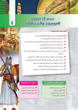 ‫الثالثة‬‫الوحدة‬
101 ‫الثانوي‬ ‫الثاين‬ ‫التاريخ-لل�صف‬
:‫أن‬�‫على‬‫ا‬ً‫قادر‬‫الطالب‬‫يكون‬‫أن‬�‫الدر�س‬‫هذا‬‫نهاية‬‫في‬‫يتوقع‬
.‫م�صر‬‫في‬‫أيوبيين‬‫ل‬‫ا‬‫دولة‬‫قيام‬‫أ�سباب‬�‫ي�ستنتج‬
.‫م�صر‬‫في‬‫حكمه‬‫تثيبت‬‫على‬‫أيوبي‬‫ل‬‫ا‬‫الديين‬‫�صالح‬‫�ساعدت‬‫التى‬‫العوامل‬‫يحدد‬
.‫م�صر‬‫في‬‫أيوبي‬‫ل‬‫ا‬‫الدين‬‫�صالح‬‫أعمال‬�‫أهم‬�‫يف�سر‬
.‫م�صر‬‫في‬‫أيوبية‬‫ل‬‫ا‬‫الدولة‬‫�سقوط‬‫أ�سباب‬�‫ي�ستنتج‬
‫الدولة‬ ‫وحماية‬ ‫ال�صليبيين‬ ‫�ضد‬ ‫جهاده‬ ‫في‬ ‫��ي‬‫ب‬‫��و‬‫ي‬‫أ‬‫ل‬‫ا‬ ‫الدين‬ ‫�صالح‬ ‫دور‬ ‫يقدر‬
.‫إ�سالمية‬‫ل‬‫ا‬
.‫ال�صليبيين‬‫�ضد‬‫الجهاد‬‫في‬‫الدين‬‫�صالح‬‫بعد‬‫أيوبي‬‫ل‬‫ا‬‫البيت‬‫دور‬‫ي�ستنتج‬
.‫م�صر‬‫على‬‫ال�سابعة‬‫ال�صليبية‬‫الحملة‬‫مواجهة‬‫في‬‫الم�صري‬‫ال�شعب‬‫دور‬‫يقدر‬
.‫المغول‬‫�ضد‬‫جهاده‬‫في‬‫قطز‬‫الدين‬‫�سيف‬‫ال�سلطان‬‫دور‬‫يحدد‬
.‫جالوت‬‫عين‬‫موقعة‬‫في‬‫الم�صري‬‫الجي�ش‬‫بدور‬‫يعتز‬
.‫ال�صليبيين‬‫�ضد‬‫الجهاد‬‫في‬‫الماليك‬‫دولة‬‫�سالطين‬‫دور‬‫يحدد‬
.‫المواطنة‬‫أجل‬�‫من‬‫التربية‬
.‫آخر‬‫ل‬‫ا‬‫مع‬‫التعاي�ش‬
. ‫الموارد‬‫ا�ستخدام‬‫ح�سن‬
. ‫والعلماء‬‫العلم‬‫تقدير‬
‫المت�ضمنة‬‫والق�ضايا‬‫القيم‬
.‫التاريخي‬‫البحث‬‫مهارات‬
.‫التاريخية‬‫الن�صو�ص‬‫تحليل‬
.‫التاريخية‬‫المعلومات‬‫جمع‬
‫المت�ضمنة‬‫المهارات‬
4
: ‫الدرس‬ ‫أهداف‬
 