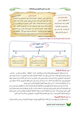 ‫واملماليك‬‫أيوبيني‬‫ل‬‫ا‬‫ع�صري‬‫فى‬‫م�صر‬
104‫الثانوي‬ ‫الثاين‬ ‫التاريخ-لل�صف‬
...‫حول‬‫معلمك‬‫ناق�ش‬
.‫الديني‬ ‫اال�ضطهاد‬ •
،‫���ة‬‫ي‬���‫ع‬‫���ا‬‫م‬���‫ج‬���‫ل‬‫ا‬ ‫�������������ادة‬‫ب‬‫إ‬‫ل‬‫•ا‬
.‫إن�سانية‬‫ل‬‫ا‬‫�ضد‬‫والجرائم‬
‫ـون‬‫ـ‬‫ـ‬‫ـ‬‫ـ‬‫ـ‬‫ـ‬‫ـ‬‫ـ‬‫ـ‬‫ـ‬‫ـ‬‫ن‬‫ـا‬‫ـ‬‫ـ‬‫ـ‬‫ـ‬‫ـ‬‫ـ‬‫ـ‬‫ـ‬‫ق‬‫ال‬ ‫ـف‬‫ـ‬‫ـ‬‫ـ‬‫ـ‬‫ـ‬‫ق‬‫ـو‬‫ـ‬‫ـ‬‫ـ‬‫م‬•
.‫منها‬‫إن�ساني‬‫ل‬‫ا‬‫ـدولى‬‫ـ‬‫ـ‬‫ـ‬‫ـ‬‫ل‬‫ا‬
‫محتل‬‫ق�سوة‬
‫المقد�س‬ ‫بيت‬ ‫ال�صليبيين‬ ‫دخول‬ ‫ا‬ً‫ف‬‫وا�ص‬ )‫داجيل‬ ‫(ريموند‬ ‫أبو�س‬� ‫كاهن‬ ‫ذكر‬
‫القتلى‬ ‫جثث‬ ‫وكانت‬ ،‫�سليمان‬ ‫هيكل‬ ‫في‬ ‫الدماء‬ ‫�سفك‬ ‫في‬ ‫قومنا‬ ‫أفرط‬� ‫(لقد‬
‫أن‬� ‫تريد‬ ‫أنها‬�‫ك‬ ‫ت�سبح‬ ‫المبتورة‬ ‫أيدي‬‫ل‬‫ا‬ ‫وكانت‬ ،‫وهناك‬ ‫هنا‬ ‫ال�ساحة‬ ‫في‬ ‫تعوم‬
‫بذلك‬ ‫االتقياء‬ ‫ال�صليبيون‬ ‫الفر�سان‬ ‫يكتف‬ ‫ولم‬ .‫عنها‬ ‫غريبة‬ ‫بجثث‬ ‫تت�صل‬
‫الم�سلمين‬ ‫من‬ ‫القد�س‬ ‫�سكان‬ ‫جميع‬ ‫إبادة‬� ‫على‬ ‫فيه‬ ‫أجمعوا‬� ‫ا‬ً‫ر‬‫ؤتم‬�‫م‬ ‫فعقدوا‬
‫عن‬ ‫أفنوهم‬�‫ف‬ - ‫ا‬ً‫ف‬‫أل‬� ‫�ستين‬ ‫ـم‬‫ه‬‫عدد‬ ‫كان‬ ‫الذين‬ - ‫الن�صارى‬ ‫وخوارج‬ ‫واليهود‬
.)‫ا‬ ً‫�شيخ‬‫وال‬‫ا‬ً‫ولد‬‫ال‬ ‫و‬‫أة‬�‫امر‬‫منهم‬‫ـوا‬‫ق‬‫ي�ستب‬‫ولم‬،‫أيام‬�‫ثمانية‬‫في‬‫أبيهم‬�‫بكرة‬
‫ة‬‫ي‬‫ئ‬‫ا‬‫ر‬‫ث‬‫إ‬�‫ة‬‫م‬‫و‬‫ل‬‫ع‬‫م‬
...‫ال�صليبيين‬‫�ضد‬‫الجهاد‬‫أدوار‬�‫لتتعرف‬‫التالي‬‫ال�شكل‬‫أ‬�‫اقر‬‫آن‬‫ل‬‫وا‬
‫�ضد‬‫الجهاد‬‫أدوار‬�.2
‫ال�صليبيين‬
‫الزنكية‬‫الدولة‬‫أيوبية‬‫ل‬‫ا‬‫الدولة‬‫المملوكية‬‫الدولة‬
‫ثم‬،‫زنكى‬‫الدين‬‫عماد‬‫به‬‫قام‬‫ما‬‫هو‬
.‫محمود‬‫الدين‬‫نور‬‫إبنه‬�
‫وعلى‬‫أيوبي‬‫ل‬‫ا‬‫البيت‬‫به‬‫ماقام‬‫هو‬
‫وخلفائه‬‫أيوبي‬‫ل‬‫ا‬‫الدين‬‫�صالح‬‫أ�سه‬�‫ر‬
.‫بعده‬‫من‬
‫وقالوون‬‫بيبر�س‬‫به‬‫قام‬‫ما‬‫هو‬
.‫قالوون‬‫بن‬‫خليل‬‫أ�شرف‬‫ل‬‫وا‬
:‫الزنكية‬‫الدولة‬‫دور‬-‫أ‬�
،‫طرابل�س‬ - ‫المقد�س‬ ‫بيت‬ ‫مملكة‬ - ‫أنطاكية‬� - ‫الرها‬ : ‫هم‬ ‫ومملكة‬ ‫إمارات‬� ‫ثالث‬ ‫تكوين‬ ‫ال�صليبيون‬ ‫ا�ستطاع‬ ‫أن‬� ‫بعد‬
‫هى‬ ‫الوحدة‬ ‫أن‬� ‫أدرك‬� ‫إذ‬� ،‫للمو�صل‬ ً‫ا‬‫أمير‬� ‫وكان‬ ،‫ال�سالجقة‬ ‫أتابكة‬� ‫أحد‬� »‫زنكى‬ ‫الدين‬ ‫«عماد‬ ‫القائد‬ ‫لهم‬ ‫ت�صدى‬ ‫ما‬ ‫�سرعان‬
‫عليها‬ ‫ا�ستولى‬ ‫التى‬ ‫إمارات‬‫ل‬‫ا‬ ‫أولى‬� ‫ا�سترداد‬ ‫من‬ ‫وتمكن‬ ،‫إليه‬� ‫وحم�ص‬ ‫وحماة‬ ‫حلب‬ ‫�ضم‬ ‫لذلك‬ ‫ال�صليبيين؛‬ ‫لطرد‬ ‫ال�سبيل‬
‫على‬ ‫ا�ست�شهد‬ ‫أنه‬� ‫إال‬� ،‫ال�صليبيين‬ ‫معاقل‬ ‫�سائر‬ ‫على‬ ‫يزحف‬ ‫أخذ‬� ‫ثم‬ ،‫4411م‬ /‫ـ‬‫ه‬539 ‫عام‬ ‫ا‬َّ‫ه‬ُ‫ر‬‫ال‬ ‫إمارة‬� :‫وهى‬ ‫ال�صليبيون‬
.‫محمود‬‫الدين‬‫نور‬‫البنه‬‫والكفاح‬‫الن�ضال‬‫مهمة‬‫وترك‬،‫6411م‬/‫ـ‬‫ه‬541‫عام‬‫مماليكه‬‫أحد‬�‫يد‬
‫ومن‬ ،‫م�صر‬ ‫�ضم‬ ‫إلى‬�‫يتطلع‬ ‫أ‬�‫بد‬ ‫لذلك‬ ،‫والمادية‬ ‫الب�شرية‬ ‫إمكاناتها‬�‫و‬ ‫م�صر‬ ‫موقع‬ ‫أهمية‬� ‫محمود‬ ‫الدين‬ ‫نور‬ ‫أدرك‬� ‫وقد‬
‫الدين‬‫�صالح‬‫ومعه‬‫م�صر‬‫إلى‬�‫�شيركوه‬‫أر�سل‬�‫ف‬،‫به‬‫�شاور‬‫وا�ستنجد‬،‫و�ضرغام‬‫�شاور‬‫الوزيرين‬‫بين‬‫النزاع‬‫فر�صة‬‫ا�ستغل‬‫ثم‬
‫�صالح‬ ‫أ�صبح‬� ‫الدين‬ ‫نور‬ ‫وبوفاة‬ ،‫الفاطمية‬ ‫الخالفة‬ ‫إ�سقاط‬�‫و‬ ،‫ال�سنية‬ ‫الخالفة‬ ‫إلى‬� ‫م�صر‬ ‫إعادة‬� ‫في‬ ‫نجح‬ ‫الذي‬ ‫أيوبي‬‫ل‬‫ا‬
.‫الثاني‬‫الدور‬‫أ‬�‫يبد‬‫وبذلك‬،‫ال�صليبيين‬‫�ضد‬‫الكفاح‬‫موا�صلة‬‫عاتقه‬‫على‬‫أخذ‬�‫و‬،‫لم�صر‬‫الفعلي‬‫ال�سلطان‬‫هو‬‫الدين‬
:‫أيوبية‬‫ل‬‫ا‬‫الدولة‬‫دور‬-‫ب‬
‫والعراق‬ ‫وال�شام‬ ‫م�صر‬ ‫من‬ ‫إ�سالمية‬‫ل‬‫ا‬ ‫الجبهة‬ ‫وتوحيد‬ ‫أيوبية‬‫ل‬‫ا‬ ‫الدولة‬ ‫إقامة‬� ‫أجل‬� ‫من‬ ‫جهوده‬ ‫الدين‬ ‫�صالح‬ ‫وا�صل‬
 