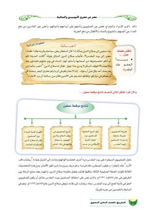 ‫واملماليك‬‫أيوبيني‬‫ل‬‫ا‬‫ع�صري‬‫فى‬‫م�صر‬
106‫الثانوي‬ ‫الثاين‬ ‫التاريخ-لل�صف‬
‫دفع‬ ‫من‬ ‫القادرين‬ ‫غير‬ ‫أعفى‬�‫و‬ ،‫أموالهم‬�‫و‬ ‫أرواحهم‬� ‫على‬ ‫أمنهم‬�‫و‬ ‫ال�صليبيين‬ ‫عن‬ ‫فعفى‬ ،‫والمعراج‬ ‫إ�سراء‬‫ل‬‫ا‬ ‫ذكرى‬ ‫ذلك‬
.‫الجزية‬‫دفع‬‫من‬‫أطفال‬‫ل‬‫وا‬‫والن�ساء‬‫وال�شيوخ‬،‫أنف�سهم‬�‫عن‬‫الفداء‬
‫معلمك‬‫ناق�ش‬
...‫حول‬
‫أ‬�‫���د‬‫ـ‬���‫ـ‬���‫ـ‬���‫ب‬���‫م‬ •
‫عند‬ ‫ـو‬‫ـ‬‫ـ‬‫ـ‬‫ف‬‫ـ‬‫ع‬‫ـ‬‫ـ‬‫ل‬‫ا‬
.‫المقدرة‬
‫ا‬ً‫م‬‫�سال‬‫اذهب‬
‫فلماذا‬،‫هكذا‬‫وكرمه‬‫�سماحته‬‫يعلن‬‫ال�سلطان‬‫كان‬‫إذا‬�‫أله‬�‫ي�س‬‫الدين‬‫�صالح‬‫إلى‬�‫�صليبي‬‫جاء‬
‫لكم‬ ‫المدينة‬ ‫أكانت‬�:‫بقوله‬ ‫ال�سائل‬ ‫الدين‬ ‫�صالح‬ ‫أجاب‬�‫ف‬ ،!‫المقد�س؟‬ ‫بيت‬ ‫إلى‬� ‫ح�ضر‬
‫عنه‬ ‫تتحدثون‬ ‫ؤوم‬�‫ش‬�‫م‬ ‫يوم‬ ‫في‬ ‫الدماء‬ ‫أنهار‬� ‫أ�سلتم‬�‫و‬ ‫أ�صحابها‬� ‫من‬ ‫اغت�صبتموها‬ ‫أنكم‬� ‫أم‬�
‫ولن‬‫�سالما‬‫الدين:اذهب‬‫�صالح‬‫له‬‫فقال‬،‫يقول‬‫ماذا‬‫يدري‬‫ال‬‫ال�سائل‬‫فوقف‬!!‫إعجاب؟‬‫ل‬‫با‬
‫كي‬‫ب�سفننا‬‫البحر‬‫نخترق‬‫ولم‬‫أوربا‬�‫في‬‫نحاربكم‬‫ال‬‫إننا‬�:‫أر�سلوك‬� ْ‫ن‬َ‫م‬‫ل‬‫وقل‬‫أحد‬�‫يعتر�ضك‬
‫االعتداء‬‫نرد‬‫أن‬�‫ر�سالتنا‬‫من‬‫فكان‬‫آمنين‬‫ل‬‫ا‬‫على‬‫اعتديتم‬‫ولكنكم‬،‫دياركم‬‫في‬‫نزعجكم‬
...‫حطين‬‫موقعة‬‫نتائج‬‫لتتعرف‬‫التالي‬‫ال�شكل‬ ‫أ‬�‫اقر‬‫آن‬‫ل‬‫وا‬
‫حطين‬‫موقعة‬‫نتائج‬
‫ال�صليبيين‬‫هزيمة‬
،‫�ساحقة‬‫هزيمة‬
‫الم�سلمين‬‫وا�سترداد‬
.‫المقد�س‬‫لبيت‬
‫في‬‫ال�صليبيون‬‫أ�صبح‬�
‫من‬‫بدال‬‫الدفاع‬‫موقف‬
‫وا�ستحال‬،‫الهجوم‬
.‫ال�شام‬‫بالد‬‫في‬‫بقائهم‬
‫المعنوية‬‫الروح‬ ‫رفع‬
‫ورد‬،‫للم�سلمين‬
‫ال�شرق‬‫اعتبار‬
.‫جديد‬‫من‬‫إ�سالمي‬‫ل‬‫ا‬
‫الوحدة‬‫أهمية‬�‫أظهرت‬�
،‫الم�سلمين‬‫بين‬
‫الدين‬‫�صالح‬‫وقدرات‬
.‫والقيادية‬‫الع�سكرية‬
‫قلب‬‫ريت�شارد‬‫بقيادة‬‫ال�شرق‬‫إلى‬�‫وجاءت‬‫قواتهم‬‫فح�شدوا‬،‫أخرى‬�‫مرة‬‫المقد�س‬‫بيت‬‫على‬‫ال�سيطرة‬‫ال�صليبيون‬‫حاول‬
‫ال�شخ�صيات‬‫هذه‬‫ومن‬،‫ألمان‬‫ل‬‫ا‬‫إمبراطور‬�»‫بربرو�سا‬‫و«فردريك‬،‫فرن�سا‬‫ملك‬»‫أغ�سط�س‬�‫«فيليب‬‫و‬،‫إنجلترا‬�‫ملك‬‫أ�سد‬‫ل‬‫ا‬
‫بين‬ ‫الرملة‬ ‫�صلح‬ ‫بعقد‬ ‫وانتهت‬ ،‫الدين‬ ‫�صالح‬ ‫مقاومة‬ ‫بف�ضل‬ ‫ف�شلت‬ ‫ولكنها‬ ،‫الثالثة‬ ‫ال�صليبية‬ ‫الحملة‬ ‫تكونت‬ ‫الثالثة‬
‫لل�صليبيين‬ ‫يكون‬ ‫أن‬� ‫مقابل‬ ‫المقد�س‬ ‫ببيت‬ ‫الم�سلمين‬ ‫احتفاظ‬ ‫على‬ ‫ن�ص‬ ‫والذى‬ ،‫2911م‬ /‫ـ‬‫ه‬588 ‫عام‬ ‫في‬ ‫الطرفين‬
‫في‬‫وهو‬،‫ـ/3911م‬‫ه‬589‫عام‬‫الدين‬‫�صالح‬‫وتوفى‬،‫بالده‬‫إلى‬�‫ريت�شارد‬‫وعاد‬،‫المقد�س‬‫بيت‬‫إلى‬�‫الحج‬‫أدية‬�‫ت‬‫في‬‫الحق‬
.‫ا‬ً‫ب‬‫تقري‬‫عمره‬‫من‬‫والخم�سين‬‫ال�سابعة‬
‫ة‬‫ي‬‫ئ‬‫ا‬‫ر‬‫ث‬‫إ‬�‫ة‬‫م‬‫و‬‫ل‬‫ع‬‫م‬
 