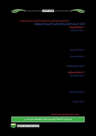 ‫الثالثة‬‫الوحدة‬
111 ‫الثانوي‬ ‫الثاين‬ ‫التاريخ-لل�صف‬
‫الدر�س‬‫على‬‫التطبيقات‬‫لحل‬‫والتدريبات‬‫أن�شطة‬‫ل‬‫ا‬‫إلى‬�‫توجه‬
‫دخل‬‫أن‬�‫إلى‬�‫للمماليك‬‫الجزية‬‫تدفع‬‫قبر�ص‬‫وظلت‬،‫المال‬‫من‬‫كبيرة‬‫فدية‬‫دفع‬‫أن‬�‫بعد‬‫إال‬�‫قبر�ص‬‫ملك‬‫�سراح‬‫طلق‬ُ‫ي‬‫ولم‬
‫على‬ ‫والمغولي‬ ‫ال�صليبي‬ ‫الخطرين‬ ‫على‬ ‫الق�ضاء‬ ‫تم‬ ‫المملوكي‬ ‫الدور‬ ‫وبهذا‬ ،‫ـ/7151م‬‫ـ‬‫ه‬923 ‫عام‬ ‫م�صر‬ ‫العثمانيون‬
...‫والمملوكية‬‫أيوبية‬‫ل‬‫ا‬‫للدولتين‬‫الح�ضارية‬‫ال�سمات‬‫بع�ض‬‫نتعرف‬‫ا‬ً‫ع‬‫م‬‫تعال‬‫آن‬‫ل‬‫وا‬ .‫إ�سالمي‬‫ل‬‫ا‬‫الم�شرق‬
:‫والمملوكية‬‫أيوبية‬‫ل‬‫ا‬‫للدولتين‬‫الح�ضارية‬‫ال�سمات‬:‫ا‬ً‫ي‬‫ثان‬
:‫أيوبية‬‫ل‬‫ا‬‫الدولة‬.1
‫كبار‬‫على‬‫أر�ض‬‫ل‬‫ا‬‫توزيع‬‫في‬‫النظر‬‫الدين‬‫�صالح‬‫أعاد‬�‫حيث‬،‫الحربي‬‫إقطاع‬‫ل‬‫ا‬‫نظام‬‫أيوبيون‬‫ل‬‫ا‬‫أدخل‬� :‫االقت�صادية‬ ‫الحياة‬ •
‫رعاية‬‫مثل‬‫مدنية‬‫وخدمات‬،‫والزكاة‬‫ال�ضرائب‬‫مثل‬‫إقطاعية‬�‫خدمات‬‫ؤدوا‬�‫ي‬‫أن‬�‫المقطعين‬‫على‬‫وكان‬،‫القواد‬
،‫الحريري‬ ‫وخا�صة‬ ‫الن�سيج‬ ‫منها‬ ‫�صناعات‬ ‫عدة‬ ‫ازدهرت‬ ‫كما‬ .‫الج�سور‬ ‫و�صيانة‬ ‫أرا�ضي‬‫ل‬‫با‬ ‫والعناية‬ ‫الفالح‬
‫تبادل‬‫هناك‬‫أ�صبح‬�‫حيث‬‫الخارجية‬‫التجارة‬‫ن�شطت‬‫كما‬،‫وال�صابون‬،‫والكتان‬‫ال�سم�سم‬‫من‬‫الزيوت‬‫و�صناعة‬
‫منها‬‫فبرز‬‫الداخلية‬‫التجارة‬‫مراكز‬‫ون�شطت‬،‫وجنوا‬ ‫والبندقية‬‫بيزا‬‫مثل‬‫إيطالية‬‫ل‬‫ا‬‫والمدن‬،‫ال�شام‬‫مع‬‫تجاري‬
.‫والقلزم‬‫والقاهرة‬،‫تيج‬‫أبو‬�‫و‬،‫منفلوط‬
‫ولم‬ ،‫الفاطمي‬ ‫الع�صر‬ ‫في‬ ‫به‬ ‫يحتفل‬ ‫كان‬ ‫ما‬ ‫ألغوا‬�‫و‬ ‫الر�سمية‬ ‫أعياد‬‫ل‬‫ا‬ ‫على‬ ‫أعيادهم‬� ‫في‬ ‫اقت�صروا‬ :‫االجتماعية‬ ‫الحياة‬ •
.‫ال�سلطانية‬‫موائدهم‬‫في‬‫البذخ‬‫يظهر‬
‫يحيط‬‫�سور‬‫إن�شاء‬�‫ب‬‫الدين‬‫�صالح‬‫أمر‬�‫فقد‬،‫أيوبيين‬‫ل‬‫ا‬‫عمارة‬‫في‬‫بروزا‬‫أكثر‬‫ل‬‫ا‬‫الحربية‬‫آت‬�‫ش‬�‫المن‬‫بدت‬ :‫المعمارية‬‫آت‬�‫ش‬�‫المن‬ •
‫المدار�س‬‫إقامة‬�‫عن‬‫ف�ضال‬،‫القالع‬‫من‬‫عدد‬‫بت�شييد‬‫أمر‬�‫و‬،)‫والقطائع‬‫والع�سكر‬‫وم�صر(الف�سطاط‬‫بالقاهرة‬
.‫القمحية‬‫والمدر�سة‬،‫ال�صالحية‬‫المدر�سة‬:‫مثل‬
‫في‬‫المدار�س‬‫ون�شروا‬‫بالمكتبات‬‫أيوبيون‬‫ل‬‫ا‬‫اعتنى‬‫وقد‬،‫والعلماء‬‫للعلم‬‫بحبهم‬‫أيوبيون‬‫ل‬‫ا‬‫ا�شتهر‬:‫والفكرية‬‫العلمية‬‫الحياة‬ •
.‫الحاجب‬‫وابن‬،‫الملك‬‫�سناء‬‫ابن‬‫مثل‬‫أدباء‬‫ل‬‫ا‬‫من‬‫عدد‬‫وظهور‬،‫إ�سكندرية‬‫ل‬‫وا‬‫القاهرة‬
:‫المملوكية‬‫الدولة‬.2
‫بم�سح‬ ‫وقاموا‬ ،‫النا�صري‬ ‫الخليج‬ :‫أهمها‬� ‫ومن‬ ‫والخلجان‬ ‫والم�صارف‬ ‫الترع‬ ‫ب�شق‬ ‫الدولة‬ ‫اهتمت‬ :‫االقت�صادية‬ ‫الحياة‬ •
‫على‬ ‫القائمة‬ ‫بال�صناعات‬ ‫اهتمت‬ ‫كما‬ ،‫قالوون‬ ‫بن‬ ‫محمد‬ ‫النا�صر‬ ‫ال�سلطان‬ ‫عهد‬ ‫في‬ ‫الزراعية‬ ‫أرا�ضى‬‫ل‬‫ا‬
‫مهم‬ ‫تجاري‬ ‫كو�سيط‬ ‫تحل‬ ‫أن‬� ‫الدولة‬ ‫ا�ستطاعت‬ ‫وكذلك‬ .‫والن�سيج‬ ‫�صناعة‬ ،‫ال�سكر‬ ‫�صناعة‬ ‫مثل‬ ‫الزراعات‬
‫م�صر‬‫في‬‫التجارية‬‫المواني‬‫أهم‬�‫من‬‫والقلزم‬‫ودمياط‬‫أ�سكندرية‬‫ل‬‫ا‬‫أ�صبحت‬�‫و‬،‫أوربا‬�‫و‬‫الم�شرق‬‫تجارة‬ ‫مابين‬
.‫المملوكي‬‫الع�صر‬‫في‬
:‫مثل‬ ‫م�صر‬ ‫في‬ ‫كما‬ ،‫مهمة‬ ‫معمارية‬ ‫نه�ضة‬ ‫العراق‬ ‫من‬ ‫أجزاء‬�‫و‬ ‫والحجاز‬ ‫وال�شام‬ ‫م�صر‬ ‫�شهدت‬ :‫المعمارية‬ ‫آت‬�‫ش‬�‫المن‬ •
‫وقلعة‬،‫اهلل‬‫لدين‬‫المعز‬‫�شارع‬‫في‬‫المعمارية‬‫أت‬�‫ش‬�‫والمن‬،‫ا‬ً‫ي‬‫حال‬‫الخليفة‬‫بحي‬‫ح�سن‬‫ال�سلطان‬‫جامع‬‫مدر�سة‬
.‫وغيرها‬‫إ�سكندرية‬‫ل‬‫با‬‫قايتباي‬
‫العالم‬‫إنحاء‬�‫كافة‬‫من‬‫العلم‬‫لطالب‬‫بلة‬ِ‫ق‬‫والمعارف‬‫العلوم‬‫في‬‫برعوا‬‫الذين‬‫بعلمائها‬‫القاهرة‬‫أ�صبحت‬�:‫العلمية‬‫الحياة‬ •
‫حجر‬ ‫و«ابن‬ ،‫االجتماع‬ ‫علم‬ ‫في‬ »‫خلدون‬ ‫بن‬ ‫الرحمن‬ ‫«عبد‬ ‫الوقت‬ ‫ذلك‬ ‫في‬ ‫العلماء‬ ‫أهم‬� ‫ومن‬ ‫إ�سالمي‬‫ل‬‫ا‬
.‫الحديث‬‫علم‬‫في‬»‫الع�سقالني‬
‫ذلك‬ ‫نتاج‬ ‫إ�سالمية‬‫ل‬‫ا‬ ‫الح�ضارة‬ ‫عبق‬ ‫ن�ستن�شق‬ ‫ا‬ً‫ع‬‫م‬ ‫تعال‬ .‫إ�سالمي‬‫ل‬‫ا‬ ‫تاريخنا‬ ‫ثنايا‬ ‫في‬ ‫الجولة‬ ‫هذه‬ ‫تجولنا‬ ‫أن‬� ‫وبعد‬
.‫التالية‬‫الوحدة‬‫في‬‫نتعرفه‬‫�سوف‬‫ما‬‫وهذا‬ .‫الع�صر‬
 