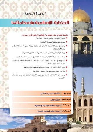 :‫أن‬�‫علي‬‫ا‬ً‫قادر‬‫يكون‬‫أن‬�‫الطالب‬‫من‬‫يتوقع‬‫الوحدة‬‫هذه‬‫بنهاية‬
.‫إ�سالمية‬‫ل‬‫ا‬‫للح�ضارة‬‫الرئي�سة‬‫اخل�صائ�ص‬‫يحدد‬
.‫إ�سالمية‬‫ل‬‫ا‬‫احل�ضارة‬‫مظاهر‬‫أهم‬�‫يتعرف‬
‫إ�سالمية‬‫ل‬‫ا‬‫واحل�ضارة‬‫م�صر‬‫بناء‬‫ـي‬‫ف‬‫�ساهمت‬‫التي‬‫التاريخية‬‫ال�شخ�صيات‬‫بع�ض‬‫دور‬‫يحدد‬
.‫املختلفة‬‫باملجاالت‬
.‫احلديثة‬‫أوربية‬‫ل‬‫ا‬‫النه�ضة‬‫على‬‫إ�سالمية‬‫ل‬‫ا‬‫احل�ضارة‬‫أثري‬�‫ت‬‫ا‬ً‫ي‬‫تاريخ‬‫يثبت‬
.‫اال�سالمية‬‫وح�ضارتها‬‫م�صر‬‫بتاريخ‬‫ال�صلة‬‫ذات‬‫واملراجع‬‫أولية‬‫ل‬‫ا‬‫امل�صادر‬‫ي�ستخدم‬
‫العلمية)ذات‬ -‫االجتماعية‬ -‫االقت�صادية‬ -‫اجلوانب(ال�سيا�سية‬ ‫ـي‬‫ف‬ ‫التغيري‬ ‫مالمح‬ ‫ي�شرح‬
.‫إ�سالمية‬‫ل‬‫ا‬‫باحل�ضارة‬‫ال�صلة‬
.‫نتائجها‬‫أهم‬�‫و‬،‫إ�سالمية‬‫ل‬‫ا‬‫باحل�ضارة‬‫حلقت‬ ‫التي‬‫التغيري‬‫أ�سباب‬�‫يف�سر‬
.‫إ�سالمية‬‫ل‬‫ا‬‫احل�ضارة‬‫قيام‬‫ـي‬‫ف‬‫والعلماء‬‫العلم‬‫دور‬‫يبني‬
‫واحل�ضارة‬ ‫م�صر‬ ‫ـي‬‫ف‬ ‫الب�شرية‬ ‫���اط‬‫من‬‫أ‬‫ل‬‫ا‬ ‫تغيري‬ ‫على‬ ‫العلمية‬ ‫االكت�شافات‬ ‫أثري‬�‫ت‬ ‫يحدد‬
.‫إ�سالمية‬‫ل‬‫ا‬
‫أول‬‫ل‬‫ا‬‫الدر�س‬
‫الثاين‬‫الدر�س‬
‫الثالث‬‫الدر�س‬
‫الرابع‬‫الدر�س‬
.‫إداري‬‫ل‬‫وا‬‫ال�سيا�سي‬‫النظام‬
.‫املايل‬‫النظام‬
.‫واالجتماعية‬‫االقت�صادية‬‫احلياة‬
.‫العمارة‬‫وفنون‬‫العلمية‬‫احلياة‬
 