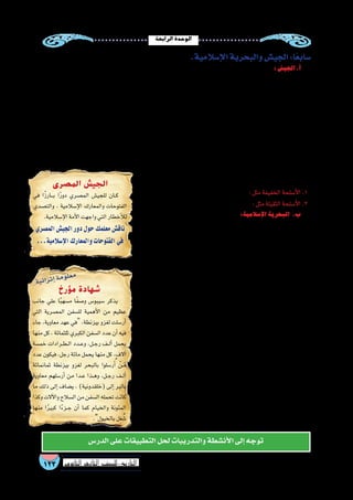 ‫الرابعة‬‫الوحدة‬
123 ‫الثانوي‬ ‫الثاين‬ ‫التاريخ-لل�صف‬
.‫إ�سالمية‬‫ل‬‫ا‬‫والبحرية‬‫الجي�ش‬:‫ا‬ً‫�سابع‬
:‫الجي�ش‬.‫أ‬�
 ‫النبي‬ ‫عهد‬ ‫في‬ ‫تكوينه‬ ‫أ‬�‫بد‬ ‫لذا‬ ،‫الدولة‬ ‫حدود‬ ‫أمين‬�‫وت‬ ،‫إ�سالمية‬‫ل‬‫ا‬ ‫الدعوة‬ ‫لن�شر‬ ،‫إ�سالم‬‫ل‬‫ا‬ ‫في‬ ‫الجي�ش‬ ‫تكوين‬ ‫كان‬
‫الجي�ش‬‫�سند‬ُ‫أ‬�‫الخليفة‬‫مهام‬‫وكثرة‬‫والمعارك‬‫الجيو�ش‬‫لتعدد‬‫ا‬ً‫ر‬‫ونظ‬‫وفاته‬‫وبعد‬،‫الجي�ش‬‫قائد‬‫هو‬‫وكان‬ ‫الدولة‬‫قيام‬‫منذ‬
‫عدة‬ ‫إلى‬�  ‫الخطاب‬ ‫بن‬ ‫عمر‬ ‫عهد‬ ‫في‬ ‫إ�سالمية‬‫ل‬‫ا‬ ‫الدولة‬ ‫ق�سمت‬ ‫وقد‬ ،‫التدبير‬ ‫وح�سن‬ ‫والحزم‬ ‫بال�شجاعة‬ ‫يت�سم‬ ‫قائد‬ ‫إلى‬�
‫ات�ساع‬‫بح�سب‬‫أجناد‬‫ل‬‫ا‬‫هذه‬‫زادت‬‫أموي‬‫ل‬‫ا‬‫الع�صر‬‫في‬‫ثم‬،‫م�صر‬‫وجند‬‫العراق‬‫وجند‬‫قن�سرين‬‫وجند‬‫ال�شام‬‫جند‬‫ومنها‬‫أجناد‬�
‫الم�سلمين‬‫من‬‫كثير‬‫تقاع�س‬‫ب�سبب‬‫ا‬ً‫ي‬‫إجبار‬�‫التجنيد‬‫مروان‬‫بن‬‫الملك‬‫عبد‬‫وجعل‬.‫إفريقية‬�‫وجند‬‫را�سان‬ ُ‫خ‬‫جند‬‫أ‬�‫ش‬�‫أن‬�‫ف‬‫الدولة‬
.‫المختلفة‬‫والمهن‬‫الحرف‬‫في‬‫وان�شغالهم‬‫الحرب‬‫عن‬
‫أيوبية‬‫ل‬‫ا‬ ‫الدولة‬ ‫وفي‬ ،‫أندل�س‬‫ل‬‫ا‬ ‫وفتح‬ ‫أجنادين‬�‫و‬ ‫والقاد�سية‬ ‫اليرموك‬ ‫معركة‬ ‫الجي�ش‬ ‫خا�ضها‬ ‫التي‬ ‫المعارك‬ ‫أ�شهر‬� ‫ومن‬
.‫والن�صر‬‫والحرب‬‫والح�صار‬ ‫التخطيط‬‫خالل‬‫من‬‫الحروب‬‫خو�ض‬‫في‬‫أمثلة‬‫ل‬‫ا‬‫أروع‬�‫إ�سالمي‬‫ل‬‫ا‬‫الجي�ش‬‫�ضرب‬
‫من‬ ‫��ان‬‫ع‬‫��و‬‫ن‬ ‫��اك‬‫ن‬��‫ه‬‫و‬ ‫��ي‬‫م‬‫��س�لا‬�‫إ‬‫ل‬‫ا‬ ‫الع�صر‬ ‫��ي‬‫ف‬ ‫أ�سلحة‬‫ل‬‫ا‬ ‫��ورت‬‫ط‬��‫ت‬ ‫��د‬‫ق‬‫و‬
:‫أ�سلحة‬‫ل‬‫ا‬
.‫الدروع‬‫بجانب‬،‫أقوا�س‬‫ل‬‫ا‬‫و‬‫الرماح‬،‫ال�سيوف‬:‫مثل‬‫الخفيفة‬‫أ�سلحة‬‫ل‬‫ا‬.1
.‫الحارقة‬‫المواد‬،‫إغريقية‬‫ل‬‫ا‬‫النار‬،‫المنجنيق‬:‫مثل‬‫الثقيلة‬‫أ�سلحة‬‫ل‬‫ا‬.2
:‫إ�سالمية‬‫ل‬‫ا‬‫البحرية‬ .‫ب‬
‫بغر�ض‬ ‫البحر‬ ‫ركب‬ ‫من‬ ‫أول‬� ‫البحرين‬ ‫والي‬ ‫الح�ضرمي‬ ‫العالء‬ ‫أبو‬� ‫كان‬
‫لمواجهة‬  ‫الخطاب‬ ‫بن‬ ‫عمر‬ ‫عهد‬ ‫في‬ ‫وذلك‬ ، ‫إ�سالمية‬‫ل‬‫ا‬ ‫الدولة‬ ‫في‬ ‫الفتح‬
‫القتال‬ ‫في‬ ‫البحر‬ ‫ا�ستخدام‬  ‫الخطاب‬ ‫بن‬ ‫عمر‬ ‫أوقف‬� ‫وبعدها‬ ‫الفر�س؛‬
‫عفان‬ ‫بن‬ ‫عثمان‬ ‫عهد‬ ‫وفي‬ .‫إ�سالمي‬‫ل‬‫ا‬ ‫الجي�ش‬ ‫علي‬ ‫ا‬ً‫ف‬‫خو‬ ‫الروم‬ ‫مع‬ ‫خا�صة‬
.‫ال�شام‬‫والي‬‫�سفيان‬‫أبي‬�‫بن‬‫معاوية‬‫من‬‫بطلب‬‫إ�سالمي‬‫ل‬‫ا‬‫أ�سطول‬‫ل‬‫ا‬‫أ‬�‫ش‬�‫ن‬،
‫قبر�ص‬‫فتح‬‫معركة‬‫الم�سلمون‬‫خا�ضها‬‫التي‬‫البحرية‬‫المعارك‬‫أ�شهر‬�‫ومن‬
‫الم�سلمين‬‫أظهرت‬�‫والتي‬‫ـ/556م‬‫ه‬34‫ال�صواري‬‫ذات‬‫ومعركة‬،‫ـ/946م‬‫ه‬28
.‫المتو�سط‬‫البحر‬‫حو�ض‬‫في‬‫هامة‬‫بحرية‬‫كقوة‬
‫الرو�ضة‬ ‫جزيرة‬ ‫في‬ ‫ال�سفن‬ ‫�صناعة‬ ‫دور‬ ‫إن�شاء‬�‫ب‬ ‫الم�سلمون‬ ‫اهتم‬ ‫وقد‬
.‫أندل�س‬‫ل‬‫وا‬‫إفريقيا‬�‫ب‬‫تون�س‬‫وفي‬،‫ال�شام‬ ‫وفي‬،‫بم�صر‬‫/476م‬‫ـ‬‫ه‬54
‫الدولة‬‫عهد‬‫ففي‬،‫الحربية‬‫ال�سفن‬‫بناء‬‫في‬‫ا‬ً‫م‬‫عظي‬‫ا‬ً‫ر‬‫دو‬‫م�صر‬ ‫لعبت‬‫ولقد‬
،‫ال�صليبيين‬ ‫�ضد‬ ‫حروبه‬ ‫في‬ ‫الم�صري‬ ‫أ�سطول‬‫ل‬‫با‬ ‫الدين‬ ‫�صالح‬ ‫اهتم‬ ‫أيوبية‬‫ل‬‫ا‬
‫�سواحل‬ ‫لحماية‬ ‫م�صر‬ ‫من‬ ‫أ�سطول‬‫ل‬‫با‬ ‫ؤ‬�‫ؤل‬�‫ل‬ ‫الدين‬ ‫ح�سام‬ ‫القائد‬ ‫خرج‬ ‫فقد‬
‫إلى‬� ‫م�صر‬ ‫آلت‬� ‫ولما‬ .‫الغرب‬ ‫من‬ ‫ال�صليبين‬ ‫إمدادات‬� ‫و�صول‬ ‫لمنع‬ ‫ال�شام‬ ‫بالد‬
‫أيام‬�‫عليه‬‫كانت‬‫ما‬‫إلى‬�‫أ�سطول‬‫ل‬‫ا‬‫مكانة‬‫ا�ستعادة‬‫علي‬‫جاهدين‬‫عملوا‬‫المماليك‬
‫وذلك‬‫البحرية‬‫بالقوي‬‫بيبر�س‬‫الظاهر‬‫اهتم‬‫حكمه‬‫بداية‬‫فمنذ‬.‫الدين‬‫�صالح‬
،‫الرو�ضة‬ ‫وجزيرة‬ ،‫الف�سطاط‬ ‫في‬ ‫ال�صناعة‬ ‫دور‬ ‫علي‬ ‫المبا�شر‬ ‫إ�شرافه‬�‫ب‬
.‫المملوكية‬‫البحرية‬‫ؤ�س�س‬�‫م‬‫بيبر�س‬‫ويعد‬،‫ودمياط‬،‫إ�سكندرية‬‫ل‬‫وا‬
‫مؤرخ‬ ‫شهادة‬
‫جانب‬ ‫علي‬ ‫ا‬ً‫ب‬‫م�سه‬ ‫ا‬ً‫ف‬‫و�ص‬ ‫�سيبو�س‬ ‫يذكر‬
‫التي‬ ‫الم�صرية‬ ‫لل�سفن‬ ‫أهمية‬‫ل‬‫ا‬ ‫من‬ ‫عظيم‬
‫جاء‬ ،‫معاوية‬ ‫عهد‬ ‫في‬ ،‫بيزنطة‬ ‫لغزو‬ ‫أر�سلت‬�
‫منها‬‫كل‬،‫ثلثمائة‬‫الكبري‬‫ال�سفن‬‫عدد‬‫أن‬�‫فيه‬
‫خم�سة‬ ‫��رادات‬‫ط‬��‫ل‬‫ا‬ ‫��دد‬‫ع‬‫و‬ ،‫��ل‬‫ج‬‫ر‬ ‫��ف‬‫ل‬‫أ‬� ‫يحمل‬
‫عدد‬ ‫فيكون‬ ،‫رجل‬ ‫مائة‬ ‫يحمل‬ ‫منها‬ ‫كل‬ ،‫آالف‬�
‫ثمانمائة‬ ‫بيزنطة‬ ‫لغزو‬ ‫بالبحر‬ ‫ر�سلوا‬ُ‫أ‬� ْ‫��ن‬َ‫م‬
‫معاوية‬ ‫أر�سلهم‬� ‫من‬ ‫��دا‬‫ع‬ ‫��ذا‬‫ه‬‫و‬ ،‫��ل‬‫ج‬‫ر‬ ‫��ف‬‫ل‬‫أ‬�
‫ما‬ ‫ذلك‬ ‫إلى‬� ‫ي�ضاف‬ ، )‫(خلقدونية‬ ‫إلى‬� ‫بالبر‬
‫وكذا‬‫آالت‬‫ل‬‫وا‬‫ال�سالح‬‫من‬‫ال�سفن‬‫تحمله‬‫كانت‬
‫منها‬ ‫ا‬ً‫ر‬‫كبي‬ ‫ا‬ً‫ء‬‫��ز‬‫ج‬ ‫أن‬� ‫كما‬ ‫والخيام‬ ‫المئونة‬
.‫بالخيول‬‫ل‬ِ‫غ‬ ُ‫�ش‬
‫المصرى‬ ‫الجيش‬
‫في‬ ‫ا‬ً‫ز‬‫���ار‬‫ب‬ ‫ا‬ً‫ر‬‫دو‬ ‫الم�صري‬ ‫للجي�ش‬ ‫��ان‬‫ك‬
‫والت�صدي‬ ، ‫إ�سالمية‬‫ل‬‫ا‬ ‫والمعارك‬ ‫الفتوحات‬
.‫إ�سالمية‬‫ل‬‫ا‬‫أمة‬‫ل‬‫ا‬‫واجهت‬‫التي‬‫أخطار‬‫ل‬‫ل‬
‫الم�صري‬‫الجي�ش‬‫دور‬‫حول‬‫معلمك‬‫ناق�ش‬
...‫إ�سالمية‬‫ل‬‫ا‬‫والمعارك‬‫الفتوحات‬‫في‬
‫الدر�س‬‫على‬‫التطبيقات‬‫لحل‬‫والتدريبات‬‫أن�شطة‬‫ل‬‫ا‬‫إلى‬�‫توجه‬
‫ة‬‫ي‬‫ئ‬‫ا‬‫ر‬‫ث‬‫إ‬�‫ة‬‫م‬‫و‬‫ل‬‫ع‬‫م‬
 