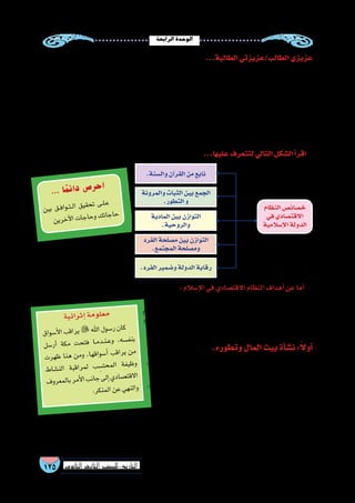 ‫الرابعة‬‫الوحدة‬
125 ‫الثانوي‬ ‫الثاين‬ ‫التاريخ-لل�صف‬
‫لكل‬ ‫أمثل‬‫ل‬‫ا‬ ‫واال�ستثمار‬ ، ‫المعي�شية‬ ‫الكفاية‬ ‫حد‬ ‫في‬ ‫تتمثل‬ ‫فهي‬ : ‫إ�سالم‬‫ل‬‫ا‬ ‫في‬ ‫االقت�صادي‬ ‫النظام‬ ‫أهداف‬� ‫عن‬ ‫أما‬�
.‫االقت�صادية‬‫الموارد‬
‫إ�سالم‬‫ل‬‫ا‬ ‫في‬ ‫االقت�صاد‬ ‫نظام‬ ‫أهداف‬�‫و‬ ‫خ�صائ�ص‬ ‫ا‬ً‫ع‬‫م‬ ‫تعرفنا‬ ‫أن‬� ‫وبعد‬
‫هذا‬ ‫(ع�صب‬ ‫إ�سالمية‬‫ل‬‫ا‬ ‫الح�ضارة‬ ‫في‬ ‫المالي‬ ‫النظام‬ ‫نتعرف‬ ‫ا‬ً‫ع‬‫م‬ ‫تعال‬ ،
.)‫االقت�صاد‬
.‫وتطوره‬‫المال‬‫بيت‬‫أة‬�‫ش‬�‫ن‬:ً‫ال‬‫أو‬�
،‫و�صدقات‬‫فيئ‬ ‫من‬‫الدولة‬‫م�ستحقات‬‫لجمع‬‫العمال‬‫ير�سل‬‫النبي‬‫كان‬
.‫مان‬ُ‫ع‬‫�صدقات‬ ‫لجمع‬ ‫العا�ص‬‫بن‬‫عمرو‬‫أر�سل‬�‫فقد‬
، ‫ال�صديق‬ ‫بكر‬ ‫أبي‬� ‫أول‬‫ل‬‫ا‬ ‫الخليفة‬ ‫عهد‬ ‫في‬ ‫كذلك‬ ‫أمر‬‫ل‬‫ا‬ ‫وا�ستمر‬
.‫بيته‬‫في‬‫المال‬‫يحفظ‬‫فكان‬
‫كديوان‬‫الم�سلمين‬‫مال‬‫بيت‬‫ن�شئ‬ُ‫أ‬�‫الخطاب‬‫بن‬‫عمر‬‫عهد‬‫وفي‬
,‫إ�سالمية‬‫ل‬‫ا‬‫الدولة‬‫علي‬‫تدفقت‬‫التي‬‫والخيرات‬،‫عهده‬‫في‬‫تمت‬‫التي‬‫العظيمة‬‫الفتوحات‬‫ب�سبب‬‫وذلك‬،‫الدواوين‬‫من‬
‫وم�صارف‬ ‫بموارد‬ ‫ا‬ ًّ‫خا�ص‬ ‫فكان‬ ،‫الواليات‬ ‫في‬ ‫فرعية‬ ‫إدارات‬�‫و‬ ‫الخالفة‬ ‫عا�صمة‬ ‫في‬ ‫مركزية‬ ‫إدارة‬� ‫المال‬ ‫بيت‬ ‫وكان‬
.‫بالمدينة‬‫الرئي�س‬‫المركز‬‫أو‬�‫العام‬‫المال‬‫بيت‬‫إلى‬� ّ‫د‬‫ر‬ُ‫ي‬‫يزيد‬‫وما‬‫الوالية‬‫تلك‬
...‫الطالبة‬‫الطالب/عزيزتي‬‫عزيزي‬
‫وزارة‬ ‫أول‬� ‫الب�شرية‬ ‫عرفت‬ ‫فقد‬ ،‫للمجتمعات‬ ‫واالقت�صادية‬ ‫المالية‬ ‫الموارد‬ ‫تنظيم‬ ‫في‬ ‫رائدة‬ ‫إ�سالمية‬‫ل‬‫ا‬ ‫الح�ضارة‬ ‫عد‬ُ‫ت‬
‫إقت�صادية‬‫ل‬‫ا‬‫أنظمة‬‫ل‬‫ا‬‫أكثر‬�‫من‬‫إ�سالمي‬‫ل‬‫ا‬‫المالي‬‫النظام‬‫وكان‬,»‫المال‬‫«بيت‬‫وهى‬،‫آن‬‫ل‬‫ا‬‫ي�سود‬‫الذي‬‫النمط‬‫نف�س‬‫على‬‫للمالية‬
‫من‬ ‫منها‬ ‫يخرج‬ ‫وما‬ ‫موارد‬ ‫من‬ ‫الدولة‬ ‫إلى‬� ‫يرد‬ ‫ما‬ ‫على‬ ‫ت�شرف‬ ‫التي‬ ‫ؤ�س�سة‬�‫الم‬ ‫فهي‬ ،‫ح�ضارتنا‬ ‫في‬ ‫غاية‬ ‫أنبلها‬�‫و‬ ،ً‫ال‬‫ا�ستقال‬
.‫الخطاب‬‫بن‬‫عمر‬‫الخليفة‬‫أه‬�‫ش‬�‫أن‬�‫وقد‬،‫المختلفة‬‫النفقات‬‫أوجه‬�‫في‬‫م�صروفات‬
‫االقت�صاد‬ ‫نظام‬ ‫عليها‬ ‫يقوم‬ ‫التي‬ ‫أهداف‬‫ل‬‫وا‬ ‫الخ�صائ�ص‬ ‫لنتعرف‬ ‫ا‬ً‫ي‬‫�سو‬ ‫تعال‬ ،‫المالي‬ ‫النظام‬ ‫تطور‬ ‫نتعرف‬ ‫أن‬� ‫وقبل‬
‫نظام‬ ‫تميز‬ ‫ولقد‬ ،‫والنواهي‬ ‫أوامر‬‫ل‬‫ا‬ ‫مخالفة‬ ‫إلى‬� ‫تدفعهم‬ ‫قد‬ ‫التي‬ ‫والحاجة‬ ‫العوز‬ ‫من‬ ‫النا�س‬ ‫تحرير‬ ‫وغايته‬ ، ‫إ�سالم‬‫ل‬‫ا‬ ‫في‬
...‫الو�ضعية‬‫االقت�صادية‬‫النظم‬‫باقي‬‫دون‬‫بها‬‫أخت�ص‬�‫بخ�صائ�ص‬‫إ�سالم‬‫ل‬‫ا‬‫في‬‫إقت�صاد‬‫ل‬‫ا‬
...‫عليها‬‫لتتعرف‬‫التالي‬‫ال�شكل‬‫أ‬�‫اقر‬
‫اق‬‫سو‬�‫أ‬‫ل‬‫ا‬ ‫ب‬‫اق‬‫ير‬  ‫هلل‬‫ا‬ ‫ول‬‫�س‬‫ر‬ ‫ان‬‫ك‬
‫سل‬�‫ر‬‫أ‬� ‫كة‬‫م‬ ‫ت‬‫ح‬‫فت‬ ‫��ا‬‫م‬‫��د‬‫ن‬��‫ع‬‫و‬ ،‫ه‬‫�س‬‫نف‬‫ب‬
‫ت‬‫هر‬‫ظ‬ ‫نا‬‫ه‬ ‫ن‬‫وم‬ ،‫ا‬‫قه‬‫وا‬‫�س‬‫أ‬� ‫ب‬‫اق‬‫ير‬ ‫ن‬‫م‬
‫ط‬‫�شا‬‫لن‬‫ا‬ ‫بة‬‫اق‬‫مر‬‫ل‬ ‫ب‬ ِ‫�س‬‫حت‬‫لم‬‫ا‬ ‫فة‬‫ظي‬‫و‬
‫ف‬‫رو‬‫مع‬‫بال‬‫مر‬‫أ‬‫ل‬‫ا‬‫ب‬‫ان‬‫ج‬‫لى‬‫إ‬�‫ي‬‫اد‬‫�ص‬‫قت‬‫اال‬
.‫ر‬‫نك‬‫لم‬‫ا‬‫ن‬‫ع‬‫هي‬‫لن‬‫وا‬
‫ية‬‫ائ‬‫ثر‬‫إ‬�‫مة‬‫لو‬‫مع‬
‫ن‬‫بي‬ ‫ق‬��‫ف‬‫وا‬��‫ت‬��‫ل‬‫ا‬ ‫ق‬‫قي‬‫ح‬‫ت‬ ‫ى‬��‫ل‬��‫ع‬
‫ن‬‫ري‬‫خ‬‫آ‬‫ل‬‫ا‬‫ت‬‫جا‬‫حا‬‫و‬‫ك‬‫ات‬‫ج‬‫حا‬
... ‫ا‬ً‫م‬‫ئ‬‫دا‬ ‫ص‬�‫ر‬‫ح‬‫ا‬
‫والمرونة‬‫الثبات‬‫بين‬‫الجمع‬
.‫التطور‬‫و‬
‫المادية‬‫بين‬‫التوازن‬
.‫والروحية‬
‫الفرد‬‫م�صلحة‬‫بين‬‫التوازن‬
.‫المجتمع‬‫وم�صلحة‬
.‫الفرد‬‫و�ضمير‬‫الدولة‬‫رقابة‬
.‫وال�سنة‬‫آن‬�‫القر‬‫من‬‫نابع‬
‫النظام‬‫خ�صائ�ص‬
‫في‬‫االقت�صادي‬
‫إ�سالمية‬‫ل‬‫ا‬‫الدولة‬
 