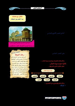 ‫املايل‬‫النظام‬
126‫الثانوي‬ ‫الثاين‬ ‫التاريخ-لل�صف‬
.‫الوالية‬ ‫أهل‬� ‫أن‬� ‫من‬ ‫أكد‬�‫الت‬ ‫بعد‬ ‫إال‬� ‫الخالفة‬ ‫عا�صمة‬ ‫إلى‬� ‫أموال‬‫ل‬‫ا‬ ‫نقل‬ ‫رف�ض‬ ‫الواليات‬ ‫في‬ ‫الم�سلمين‬ ‫حق‬ ‫من‬ ‫وكان‬
‫عمله‬ ‫في‬ ً‫ال‬‫م�ستق‬ ‫ا‬ً‫ن‬‫أمي‬� ‫المال‬ ‫لبيت‬  ‫الخطاب‬ ‫بن‬ ‫عمر‬ ‫وجعل‬ ،‫أعطياتهم‬� ‫أخذوا‬�
‫بين‬ ‫الف�صل‬ ‫أ‬�‫«مبد‬ ‫با�سم‬ ‫ذلك‬ ‫بعد‬ ‫العالم‬ ‫عرفه‬ ‫ما‬ ‫وهو‬ ،‫القا�ضي‬ ‫وعن‬ ‫الوالي‬ ‫عن‬
‫ال�سيا�سية‬ ‫إدارة‬‫ل‬‫ا‬ ‫بين‬  ‫الخطاب‬ ‫بن‬ ‫عمر‬ ‫الخليفة‬ ‫ف�صل‬ ‫وبذلك‬ ،»‫ال�سلطات‬
‫عبد‬ ‫ومعه‬ ‫الكوفة‬ ‫على‬ ‫ا‬ً‫ي‬‫وال‬ ‫يا�سر‬ ‫بن‬ ‫عمار‬ ‫فعين‬ ‫للم�شكالت‬ ‫ا‬ً‫ي‬‫تفاد‬ ‫المالية‬ ‫إدارة‬‫ل‬‫وا‬
.‫المال‬‫لبيت‬ ً‫ال‬‫عام‬‫م�سعود‬‫بن‬‫اهلل‬
‫وقت‬ ‫في‬ ‫أخذه‬�‫ت‬ ‫المال‬ ‫بيت‬ ‫أن�صبة‬� ‫في‬ ‫حق‬ ‫لهم‬ ‫النا�س‬ ‫كان‬ ‫وقد‬
.‫ال�سنة‬‫من‬‫معلوم‬
،‫المال‬‫بيت‬‫موارد‬‫زادت‬‫فلقد‬‫والعبا�سي‬‫أموي‬‫ل‬‫ا‬‫الع�صر‬‫في‬‫أما‬�
.ً‫ال‬‫كام‬‫ا‬ً‫ف‬‫إ�شرا‬�‫الدولة‬‫عليها‬‫أ�شرفت‬�‫و‬
‫كان‬ ‫ما‬ ‫عيد‬ُ‫أ‬�‫ف‬ ، ‫المال‬ ‫بيت‬ ‫هيكلة‬ ‫العزيز‬ ‫عبد‬ ‫بن‬ ‫عمر‬ ‫أعاد‬� ‫ولقد‬
‫االحتفاظ‬ ‫في‬ ‫اتبعها‬ ‫التي‬ ‫ب�سيا�سته‬ ‫وذلك‬ ،‫إليه‬� ‫أموال‬‫ل‬‫ا‬ ‫من‬ ‫ا‬ً‫ر‬‫مهد‬
.‫الخراجية‬‫أرا�ضي‬‫ل‬‫ا‬‫بيع‬‫بمنع‬‫عماله‬‫أمر‬�‫فقد‬،‫المال‬‫بيت‬‫بموارد‬
،‫والمظلومين‬‫الفقراء‬‫إن�صاف‬‫ل‬‫الجديدة؛‬‫�سيا�سته‬‫ور�سم‬‫االجتماعية‬‫العدالة‬‫لتحقيق‬‫الرعية‬‫على‬‫االنفاق‬‫من‬‫زاد‬‫كما‬
‫م�شكالت‬ ‫على‬ ‫للق�ضاء‬ ‫و�سائل‬ ‫وابتكر‬ ‫المال‬ ‫بيت‬ ‫أموال‬� ‫عهده‬ ‫في‬ ‫فزادت‬
.‫المجتمع‬
،‫مواردها‬ ‫في‬ ‫يو�صف‬ ‫ال‬ ‫غنى‬ ‫أمة‬‫ل‬‫ا‬ ‫بلغت‬ ‫العبا�سي‬ ‫الع�صر‬ ‫وفي‬
‫هارون‬ ‫العبا�سي‬ ‫الخليفة‬ ‫عهد‬ ‫في‬ ‫المال‬ ‫بيت‬ ‫إلى‬� ‫يدخل‬ ‫ما‬ ‫قيمة‬ ‫كان‬ ‫فقد‬
. ‫�سنة‬‫كل‬‫في‬‫قنطار‬‫وخم�سمائة‬‫قنطار‬‫آالف‬�‫�سبعة‬‫الر�شيد‬
...‫المال‬‫بيت‬‫موارد‬‫ًا‬‫ي‬‫�سو‬‫لنتعرف‬‫تعال‬‫آن‬‫ل‬‫وا‬
.‫المال‬‫بيت‬‫موارد‬:‫ا‬ً‫ي‬‫ثان‬
..‫لتتعرفها‬‫التالي‬‫ال�شكل‬‫انظر‬
‫معلمك‬‫مع‬‫ناق�ش‬
‫ال�سلطات‬‫بين‬‫الف�صل‬‫أ‬�‫مبد‬
..‫التف�صيل‬‫من‬‫ب�شيء‬‫لنتعرفها‬‫آن‬‫ل‬‫وا‬
:‫الزكاة‬.1
،‫الفقراء‬ ‫إخوانهم‬� ‫إلى‬� ُّ‫د‬‫ر‬ُ‫ي‬ ‫أغنياء‬‫ل‬‫ا‬ ‫مال‬ ‫من‬ ‫معلوم‬ ‫مقدار‬ ‫وهى‬ ،‫محكمة‬ ‫وفري�ضة‬ ‫إ�سالم‬‫ل‬‫ا‬ ‫أركان‬� ‫من‬ ‫ركن‬ ‫عد‬ُ‫ت‬
‫ال�سابقة‬ ‫المجتمعات‬ ‫من‬ ‫مجتمع‬ ‫أي‬� ‫في‬ ‫نظيره‬ ‫عرف‬ُ‫ي‬ ‫ال‬ ‫والذي‬ ،‫االجتماعي‬ ‫والتراحم‬ ‫التكافل‬ ‫�صور‬ ‫أرقى‬� ‫وهى‬
.‫أوالالحقة‬�
‫بدم�شق‬‫أموي‬‫ل‬‫ا‬‫الجامع‬‫في‬‫المال‬‫بيت‬‫خزنة‬
‫الزكاة‬
‫راج‬ ِ‫الخ‬
‫الع�شور‬
‫المال‬‫بيت‬‫موارد‬
‫الجزية‬
‫الغنائم‬
‫الفيئ‬
‫المكو�س‬
‫الدولة‬ ‫رخاء‬
‫��ي‬‫ل‬‫وا‬‫��ز‬‫ي‬‫��ز‬‫ع‬��‫ل‬‫ا‬‫��د‬‫ب‬��‫ع‬‫��ن‬‫ب‬‫��ر‬‫م‬��‫ع‬‫���ر‬‫م‬‫أ‬�
‫أعطياتهم‬� ‫للنا�س‬ ‫��رج‬‫خ‬��‫ي‬ ‫أن‬� ‫��راق‬‫ع‬��‫ل‬‫ا‬
. ‫��ال‬‫م‬��‫ل‬‫ا‬ ‫��ن‬‫م‬ ‫الكثير‬ ‫��ا���ض‬‫ف‬‫و‬ ‫أخرجها‬�‫ف‬
، ‫المع�سرين‬ ‫ديون‬ ‫يق�ض‬ ‫أن‬� ‫منه‬ ‫فطلب‬
‫أمره‬�‫ف‬،‫كثير‬‫مال‬‫وفا�ض‬‫النا�س‬‫عن‬‫ف�سد‬
‫وبنات‬ ‫�شباب‬ ‫من‬ ‫المع�سرين‬ ‫��زوج‬‫ي‬ ‫أن‬�
‫أن‬�‫أمره‬�‫ف‬،‫كثير‬‫مال‬‫وفا�ض‬‫ففعل‬‫العراق‬
‫وتقديم‬،‫الزراعي‬‫الت�سليف‬‫بعملية‬‫يقوم‬
‫أموال‬� ‫وبقي‬ ‫ففعل‬ ، ‫للفالحين‬ ‫قرو�ض‬
.‫كثيرة‬
‫ة‬‫ي‬‫ئ‬‫ا‬‫ر‬‫ث‬‫إ‬�‫ة‬‫م‬‫و‬‫ل‬‫ع‬‫م‬
 