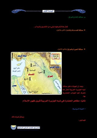 ‫أوىل‬‫ل‬‫ا‬‫الوحدة‬
13 ‫الثانوي‬ ‫الثاين‬ ‫التاريخ-لل�صف‬
:‫والعراق‬‫ال�شام‬‫ممالك‬-‫ب‬
‫ومملكة‬ ‫ال�شام‬ ‫في‬ ‫أنباط‬‫ل‬‫وا‬ ‫وتدمر‬ ‫الغ�سا�سنة‬ : ‫منها‬ ‫عربية‬ ‫ممالك‬ ‫ال�شمالية‬ ‫العربية‬ ‫ال�صحراء‬ ‫أطراف‬� ‫على‬ ‫قامت‬
‫بدرا�سة‬ ‫هنا‬ ‫نكتفي‬ ‫و�سوف‬ ‫والروم‬ ‫الفر�س‬ ‫دولتي‬ ‫وبين‬ ‫العرب‬ ‫بين‬ ً‫فا�صلا‬ ‫ا‬ًّ‫حد‬ ‫الممالك‬ ‫هذه‬ ‫وكانت‬ ،‫العراق‬ ‫في‬ ‫الحيرة‬
..‫بـ‬‫أ‬�‫ولنبد‬‫التف�صيل‬‫من‬‫ب�شيء‬‫لنتعرفهما‬‫ا‬ً‫مع‬‫تعال‬ .‫والغ�سا�سنة‬‫الحيرة‬‫مملكتى‬
:)‫م‬ ””٦٣٨:‫(٠٢٢م‬‫بال�شام‬‫الغ�سا�سنة‬‫مملكة‬
‫ال�شام‬ ‫بادية‬ ‫في‬ ‫وا�ستقرت‬ ،‫أرب‬�‫م‬ ‫�سد‬ ‫انهيار‬ ‫بعد‬ ‫اليمن‬ ‫من‬ ‫هاجرت‬ ‫التي‬ ‫أزد‬‫ل‬‫ا‬ ‫قبائل‬ ‫إلى‬� ‫الغ�سا�سنة‬ ‫أ�صل‬� ‫يرجع‬
‫وكان‬ ،‫حكامها‬ ‫�ضعف‬ ‫الميالدي‬ ‫ال�ساد�س‬ ‫القرن‬ ‫نهاية‬ ‫ومع‬ ،‫الجوالن‬ ‫في‬ ‫الجابية‬ ‫أخرها‬� ‫وكان‬ ‫عوا�صمها‬ ‫وتعددت‬
‫وبعدها‬ ، ‫4٣٦م‬ /‫ـ‬‫ه‬13 ‫اليرموك‬ ‫موقعة‬ ‫في‬ ‫الم�سلمين‬ ‫مواجهة‬ ‫في‬ ‫الروم‬ ‫�ساند‬ ‫والذى‬ ،‫ملوكها‬ ‫آخر‬�‫أيهم‬‫ل‬‫ا‬ ‫بن‬ ‫جبلة‬
.‫إ�سالمية‬‫ل‬‫ا‬ ‫الدولة‬ ‫من‬ ‫ا‬ً‫ء‬‫جز‬ ‫الغ�سا�سنة‬ ‫دولة‬ ‫مناطق‬ ‫أ�صبحت‬�
‫الثالث‬ ‫���رن‬‫ق‬���‫ل‬‫ا‬ ‫��ي‬‫ـ‬��‫ف‬ ‫أت‬���‫��ش‬���‫ـ‬��‫ن‬
‫القبائل‬ ‫��رة‬‫ج‬��‫ه‬ ‫نتيجة‬ ‫��ي�لادى‬‫م‬��‫ل‬‫ا‬
‫الحيرة‬ ‫وعا�صمتها‬ ،‫إليها‬� ‫اليمنية‬
‫نهر‬ ‫ـرب‬‫غ‬ ‫ـة‬‫ف‬‫ـو‬‫ـ‬‫ك‬‫ال‬ ‫جنوب‬ ‫تقع‬ ‫والتي‬
‫النعمان‬‫ملوكها‬‫أ�شهر‬�‫ومن‬،‫الفرات‬
‫كانت‬ .)‫٩٠٦م‬ : ٥٨٢(‫المنذر‬ ‫بن‬
‫ال�سا�سانية‬ ‫��ة‬‫ل‬‫��دو‬‫ل‬��‫ل‬ ‫��ة‬‫ع‬��‫ب‬‫��ا‬‫ت‬ ‫��رة‬‫ي‬��‫ح‬��‫ل‬‫ا‬
‫في‬ ‫��ا‬‫ه‬‫��د‬‫ن‬‫��س��ا‬���‫ت‬ ‫��ت‬‫ن‬‫��ا‬‫ك‬‫و‬ ، ‫��ة‬‫ي‬��‫��س‬�‫��ار‬‫ف‬��‫ل‬‫ا‬
‫من‬ ‫وحلفائهم‬ ‫��روم‬‫ل‬‫ا‬ ‫�ضد‬ ‫��روب‬‫ح‬��‫ل‬‫ا‬
.‫الغ�سا�سنة‬
‫ممالك‬ ‫داخل‬ ‫تجولنا‬ ‫أن‬� ‫وبعد‬
‫ا‬ً‫ع‬‫م‬ ‫تعال‬ ‫العربية‬ ‫الجزيرة‬ ‫�شبه‬
‫الح�ضارية‬ ‫الجوانب‬ ‫أهم‬� ‫نتعرف‬
.‫بها‬
””:)‫٣٣٦م‬:‫٨٦٢م‬(‫بالعراق‬‫الحيرة‬‫مملكة‬
‫والعراق‬ ‫الشام‬ ‫ممالك‬ )2( ‫خريطة‬
‫إ�سالم‬‫ل‬‫ا‬‫ظهور‬‫قبيل‬‫العربية‬‫الجزيرة‬‫�شبه‬‫في‬‫الح�ضارة‬‫مظاهر‬:‫ا‬ً‫ي‬‫ثان‬
:‫يلى‬‫فيما‬ ‫ذلك‬‫ويت�ضح‬‫جوانبها‬‫وتعددت‬‫العربية‬‫الجزيرة‬‫�شبه‬‫في‬‫الح�ضارة‬‫مظاهر‬‫تنوعت‬
:‫ال�سيا�سية‬‫1-الحياة‬
‫القبلي‬ ‫ق�سمين:النظام‬ ‫إلى‬� ‫ال�سيا�سي‬ ‫النظام‬ ‫وينق�سم‬ ، ‫وح�ضر‬ ‫بدو‬ ‫إلى‬� ‫ينق�سمون‬ ‫العربية‬ ‫الجزيرة‬ ‫�شبه‬ ‫�سكان‬ ‫كان‬
‫ذلك‬‫تعرف‬‫ويمكن‬...‫والحيرة‬‫والغ�سا�سنة‬‫اليمن‬‫في‬‫الملكي‬‫�شبه‬‫والنظام‬،‫العربية‬‫الجزيرة‬‫�شبه‬‫في‬‫الغالب‬‫النظام‬‫وهو‬
:‫يلى‬‫فيما‬
 
