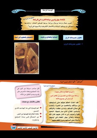 ‫الرابعة‬‫الوحدة‬
133 ‫الثانوي‬ ‫الثاين‬ ‫التاريخ-لل�صف‬
:‫خالل‬‫من‬‫وتطويرها‬‫بالزراعة‬‫االهتمام‬‫على‬‫الم�سلمون‬‫حر�ص‬‫ولقد‬
:‫الري‬‫م�شروعات‬‫تطوير‬-‫أ‬�
‫أقامت‬�‫ف‬ ،‫بالزراعة‬ ‫بالنهو�ض‬ ‫إ�سالمية‬‫ل‬‫ا‬ ‫��ة‬‫ل‬‫��دو‬‫ل‬‫ا‬ ‫نيت‬ُ‫ع‬
:‫مثل‬ ،‫ال�سيول‬ ‫ومجاري‬ ‫أنهار‬‫ل‬‫ا‬ ‫على‬ ‫ال�سدود‬ ‫و�شيدت‬ ‫الج�سور‬
‫على‬ ‫�سفيان‬ ‫��ي‬‫ب‬‫أ‬� ‫بن‬ ‫معاوية‬ ‫الخليفة‬ ‫أقامه‬� ‫��ذي‬‫ل‬‫ا‬ ‫معاوية‬ ‫�سد‬
‫المقايي�س‬ ‫الم�سلمون‬ ‫�شيد‬ ‫كما‬ ،‫النبوية‬ ‫بالمدينة‬ ‫الخنق‬ ‫وادي‬
‫بجزيرة‬ ‫النيل‬ ‫مقيا�س‬ : ‫مثل‬ ،‫أنهار‬‫ل‬‫ا‬ ‫على‬ ‫البالد‬ ‫أنحاء‬� ‫�شتى‬ ‫في‬
‫المدرجات‬ ‫زراعة‬ ‫نظام‬ ‫الم�سلمون‬ ‫أدخل‬� ‫أندل�س‬‫ل‬‫ا‬ ‫وفي‬ .‫الرو�ضة‬
‫إ�ضافة‬‫ل‬‫با‬‫والج�سور؛‬‫القناطر‬‫أقاموا‬�‫و‬،‫الترع‬‫وحفروا‬،‫الجبال‬‫في‬
‫العبا�سيون‬ ‫أقام‬� ،‫البالد‬ ‫إلى‬� ‫أدخلوها‬� ‫التي‬ ‫الكثيرة‬ ‫النباتات‬ ‫إلى‬�
‫با�سم‬ ‫تعرف‬ ‫والفرات‬ ‫دجلة‬ ‫النهرين‬ ‫بين‬ ‫ما‬ ‫قنوات‬ ‫من‬ ‫�شبكة‬
. ‫المياه‬ ‫توزيع‬ ‫تنظم‬ ‫أنها‬‫ل‬ ‫النواظم؛‬
.‫الري‬‫م�شروعات‬‫تطوير‬.‫ورعايته‬‫بالفالح‬‫العناية‬.‫الزراعية‬‫بالعلوم‬‫االهتمام‬
‫الرو�ضة‬‫بجزيرة‬‫النيل‬‫مقيا�س‬
)‫عليه‬‫كان‬‫ما‬‫للفالح‬‫أعيدوا‬�(
‫أمير‬�‫طاهر‬‫بن‬‫الح�سين‬‫بن‬‫اهلل‬‫عبد‬‫ر�سالة‬
‫والته‬‫جميع‬‫إلى‬�‫را�سان‬ ُ‫خ‬
‫ت�ستيقظوا‬ ‫حتى‬ ‫عليكم‬ ‫الحكم‬ ‫أخذت‬� ‫لقد‬ 
‫وا‬ُ‫د‬ ِ‫ج‬َ‫ت‬‫و‬ ،‫الحيرة‬ ‫من‬ ‫وتتخل�صوا‬ ،‫�سباتكم‬ ‫من‬
،‫واليتكم‬ ‫عظماء‬ ‫�دارو‬�‫وت‬ ،‫أنف�سكم‬� ‫�صالح‬ ‫في‬
‫أمنحوه‬� ،‫ا‬ً‫ف‬‫�ضعي‬ ‫�صار‬ ‫الذي‬ ‫الفالح‬ ‫وت�ساندوا‬
‫اهلل‬ ‫إن‬���‫ف‬ ،‫عليهم‬ ‫�ان‬�‫ك‬ ‫ما‬ ‫�ى‬�‫إل‬� ‫أعينوه‬�‫و‬ ‫القوة‬
،‫أيديهم‬� ‫�ي‬�‫ف‬ ‫الطعام‬ ‫جعل‬ ‫وتعالى‬ ‫�سبحانه‬
‫عليهم‬‫الظلم‬‫وحرم‬‫أل�سنتهم‬�‫على‬‫وال�سالم‬
‫بن‬‫اهلل‬‫عبد‬‫إليها‬� ‫دعا‬‫التي‬‫الو�صايا‬‫أهم‬� ◆◆
.‫الح�سين‬
.‫الن�ص‬‫من‬‫فهمتها‬‫كما‬‫الفالح‬‫مكانة‬ ◆◆
‫المجتمع‬ ‫�اء‬����‫ن‬�����‫ب‬ ‫�ي‬�����‫ف‬ ‫�اح‬�‫ل‬���‫ف‬������‫ل‬‫ا‬ ‫دور‬ ◆◆
.‫وا�ستقراره‬
‫الزراعة‬ ‫في‬ ‫العرب‬ ‫ببراعة‬ ‫غربي‬ ‫ؤرخ‬�‫م‬ ‫إ�شادة‬�
‫واخترعوا‬ ، ‫الجنان‬ ‫في�سقي‬ ‫�وا‬�‫ع‬‫�ر‬�‫ب‬ ،‫�ة‬�‫ع‬‫�را‬�‫ب‬ ‫�ال‬��‫ج‬‫ور‬ ‫�ة‬��‫ع‬‫زرا‬ ‫عمال‬ ‫�رب‬�‫ع‬��‫ل‬‫ا‬ 
.‫أوربا‬�‫في‬‫أ�سيوية‬‫ل‬‫وا‬‫إفريقية‬‫ل‬‫ا‬‫أ�شجار‬‫ل‬‫وا‬‫النباتات‬‫ووطنوا‬‫بل‬،‫ال�سواقي‬
‫في‬ ‫كبير‬ ‫دور‬ ‫��ة‬‫ف‬‫��ر‬‫ح‬ ‫�صاحب‬ ‫لكل‬
‫على‬ ‫فاحر�ص‬ .‫ورفعته‬ ‫المجتمع‬ ‫بناء‬
.‫أنه‬�‫ش‬�‫من‬‫التقليل‬‫وعدم‬‫تقديره‬
:‫معلمك‬‫مع‬‫واكت�شف‬‫ناق�ش‬
‫إثرائية‬�‫معلومة‬
‫ة‬‫ي‬‫ئ‬‫ا‬‫ر‬‫ث‬‫إ‬�‫ة‬‫م‬‫و‬‫ل‬‫ع‬‫م‬
 