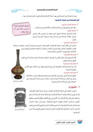 136‫الثانوي‬ ‫الثاين‬ ‫التاريخ-لل�صف‬
‫واالجتماعية‬‫االقت�صادية‬‫احلياة‬
...‫بها‬‫ال�صناعات‬‫أهم‬�‫لنتعرف‬‫تعال‬‫إ�سالمية‬‫ل‬‫ا‬‫الدولة‬‫عهد‬‫في‬‫ال�صناعة‬‫عن‬‫تحدثنا‬‫أن‬�‫وبعد‬
:‫إ�سالمية‬‫ل‬‫ا‬‫الدولة‬‫في‬‫ال�صناعات‬‫أهم‬�
:‫والن�سيج‬‫الغزل‬‫�صناعة‬ yy
. ‫وفار�س‬‫م�صر‬‫في‬‫والكتانية‬،‫وال�شام‬‫والعراق‬‫فار�س‬‫في‬‫الحريرية‬‫منها‬
:‫الورق‬‫�صناعة‬ yy
‫هارون‬ ‫أمر‬�‫ف‬ ،‫ال�صين‬ ‫من‬ ‫عرفوه‬ ‫الذي‬ ‫��ورق‬‫ل‬‫ا‬ ‫ب�صناعة‬ ‫الم�سلمون‬ ‫اهتم‬
‫البردي‬ ‫ورق‬ ‫محل‬ ‫ا‬ً‫ي‬‫تدريج‬ ‫وحل‬ ‫را�سان‬ ُ‫خ‬ ‫في‬ ‫م�صانعه‬ ‫إقامة‬�‫ب‬ ‫الر�شيد‬
.‫ق‬ّ‫ر‬‫وال‬
:‫المعدنية‬‫ال�صناعات‬ yy
‫و�صناعة‬ ،‫والف�ضة‬ ،‫الذهب‬ ‫و�صناعة‬ ‫الحديدية‬ ‫كال�صناعات‬ ،‫إ�سالمية‬‫ل‬‫ا‬ ‫الدولة‬ ‫أنحاء‬� ‫كافة‬ ‫في‬ ‫انت�شرت‬
‫ومن‬ ‫المو�صل‬ ‫في‬ ‫خا�صة‬ ‫الف�ضة‬ ‫أو‬� ‫بالذهب‬ ‫والنحا�س‬ ‫البرونز‬ ‫منها‬ ‫المعادن‬ )‫(تطعيم‬ ‫تكفيت‬
.‫وال�شمعدانات‬،‫القناديل‬:‫الم�صنوعات‬‫تلك‬‫أمثلة‬�
yy:‫الغذائية‬‫ال�صناعات‬
‫كثيرة‬ ‫أخرى‬� ‫�صناعات‬ ‫ال�سكر‬ ‫ب�صناعة‬ ‫ارتبطت‬ ‫وقد‬ ‫ال�سكر‬ ‫لتكرير‬ ‫معامل‬ ‫أول‬� ‫الم�سلمون‬ ‫أقام‬�
.‫الحلوى‬‫�صناعة‬‫أهمها‬�
yy:‫الزجاجية‬‫ال�صناعات‬
،‫أواني‬‫ل‬‫ا‬ ‫زجاج‬ ‫أمثلته‬� ‫ومن‬ ،‫فيها‬ ‫الم�سلمون‬ ‫نبغ‬ ‫التي‬ ‫الكيماوية‬ ‫ال�صناعات‬ ‫أدق‬� ‫من‬ ‫عد‬ُ‫ت‬
.‫للزينة‬‫والقنينات‬
yy:‫الخ�شبية‬‫ال�صناعات‬
‫والالذقية‬،‫بم�صر‬‫والف�سطاط‬‫ودمياط‬‫إ�سكندرية‬‫ل‬‫ا‬‫فى‬‫وتوجد‬،‫ال�سفن‬‫�صناعة‬‫أهمها‬�
‫وفي‬ ‫الم�شربيات‬ ‫�صناعة‬ ‫في‬ ‫ا�ستخدمت‬ ‫والتى‬ ‫أرابي�سك‬‫ل‬‫ا‬ ‫و�صناعة‬ ،‫ال�شام‬ ‫في‬ ‫و�صور‬
.‫وغيرها‬‫المنازل‬‫أثاث‬�‫�صنع‬‫وفي‬‫ال�شرفات‬
:‫التجارة‬.3
‫تقيد‬ ‫فلم‬ ‫التجارة‬ ‫حرية‬ ‫�سيا�سة‬ ‫فاتبعت‬ ،‫إ�سالمية‬‫ل‬‫ا‬ ‫الدولة‬ ‫في‬ ‫التجارة‬ ‫ازدهرت‬
‫تمنع‬‫أو‬�‫ب�ضاعة‬‫أية‬�‫تجارة‬‫تحتكر‬‫ولم‬،‫إ�سالمية‬‫ل‬‫ا‬‫الدولة‬‫واليات‬‫مختلف‬‫بين‬‫ال�سلع‬‫نقل‬
‫وقطاع‬ ‫الل�صو�ص‬ َ‫ع‬ُ‫م‬ِ‫ق‬َ‫ف‬ ،‫أوطان‬‫ل‬‫ا‬ ‫ربوع‬ ‫في‬ ‫أمن‬‫ل‬‫ا‬ ‫�ساد‬ ‫إ�سالم‬‫ل‬‫ا‬ ‫دولة‬ ‫ظل‬ ‫وفي‬ ،‫مبادلتها‬
‫الحرف‬ ‫انت�شار‬ ‫تزايد‬ ‫ومع‬ .‫والمنتجات‬ ‫ال�سلع‬ ‫وتوفرت‬ ‫التجارة‬ ‫��رت‬‫ه‬‫وازد‬ ،‫الطرق‬
‫للعمل‬‫االجتماعي‬‫والتوزيع‬‫التجارة‬‫مجاالت‬‫تت�سع‬‫أت‬�‫بد‬‫إ�سالمية‬‫ل‬‫ا‬‫بالدولة‬‫وال�صناعات‬
‫المدن‬‫و�سط‬‫وتتوزع‬‫المهن‬‫أ�صحاب‬�‫و‬‫الحرف‬‫طوائف‬‫أ‬�‫ش‬�‫تن‬‫بالمقابل‬‫أخذت‬�‫و‬،‫والحرف‬
.‫إ�سالمية‬‫ل‬‫ا‬
‫الزجاج‬‫من‬‫قنينة‬
‫أرابي�سك‬‫ل‬‫ا‬‫�صناعة‬
.‫الحياة‬‫في‬‫النجاح‬‫لتحقيق‬
‫أداء‬� ‫على‬ ‫��ا‬ً‫م‬��‫ئ‬‫دا‬ ‫��ص‬�‫��ر‬‫ح‬‫ا‬
.‫إتقان‬�‫ب‬‫عملك‬
 
