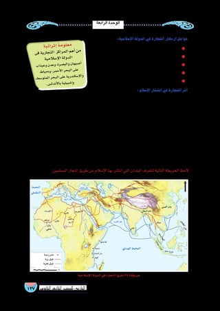 ‫الرابعة‬‫الوحدة‬
137 ‫الثانوي‬ ‫الثاين‬ ‫التاريخ-لل�صف‬
:‫إ�سالمية‬‫ل‬‫ا‬‫الدولة‬‫في‬‫التجارة‬‫ازدهار‬‫عوامل‬
.‫وال�سلع‬‫الب�ضائع‬‫�سير‬‫حركة‬‫ل‬ّ‫ه‬‫لت�س‬‫وا�سعة‬‫موا�صالت‬‫�شبكة‬‫وجود‬ ◆◆
.‫والفنادق‬‫الخانات‬‫الم�سلمين‬‫ت�شييد‬ ◆◆
. ‫الل�صو�ص‬ ‫قر�صنة‬‫من‬‫ال�سواحل‬‫لحماية‬‫أ�ساطيل‬‫ل‬‫ا‬‫بناء‬ ◆◆
.‫معاييرها‬‫�ضبط‬‫على‬‫والحر�ص‬‫العملة‬‫ب�سك‬‫الخلفاء‬‫اهتمام‬ ◆◆
.‫أ�سواق‬‫ل‬‫ا‬‫إقامة‬�‫ب‬‫االهتمام‬ ◆◆
:‫إ�سالم‬‫ل‬‫ا‬‫انت�شار‬‫في‬‫التجارة‬‫أثر‬�
،‫واقت�صادية‬ ،‫�سيا�سية‬ ‫�صالت‬ ‫العربية‬ ‫الجزيرة‬ ‫ل�شبه‬ ‫أن‬� ‫حيث‬ ‫إفريقية؛‬‫ل‬‫ا‬ ‫بالقارة‬ ‫أوائل‬‫ل‬‫ا‬ ‫الم�سلمون‬ ‫ارتبط‬
‫ما‬ ‫في‬ ‫إ�سالم‬‫ل‬‫ا‬ ‫عقيدة‬ ‫ن�شر‬ ‫في‬ ‫كبير‬ ‫بدور‬ ‫إفريقيا‬� ‫ب�شمال‬ ‫ال�سيا�سية‬ ‫الكيانات‬ ‫�ساهمت‬ ‫كما‬ ،‫إفريقيا‬� ‫ب�شرق‬ ‫ودينية‬
‫بالدعوة‬ ‫ب�سكانها‬ ‫واحتكاكهم‬ ‫أمانتهم‬�‫و‬ ‫أدبهم‬�‫و‬ ‫تعاملهم‬ ‫بح�سن‬ ‫الم�سلمون‬ ‫التجار‬ ‫�ساهم‬ .‫الكبرى‬ ‫ال�صحراء‬ ‫وراء‬
‫لت�سلك‬‫القارة‬‫�شمال‬‫في‬‫إ�سالمية‬‫ل‬‫ا‬‫المراكز‬‫من‬‫قوافلهم‬‫فخرجت‬،‫ارتادوها‬‫التي‬‫المناطق‬‫في‬‫ون�شره‬‫إ�سالم‬‫ل‬‫ا‬‫إلى‬�
‫تكونت‬ ‫كما‬ ،‫وجاو‬ ‫تمبكتو‬ ‫ومدينتا‬ ،‫برنو‬ :‫منها‬ ‫عدة‬ ‫مدن‬ ‫فارتادوا‬ ‫بهم‬ ‫وثيقة‬ ‫تجارية‬ ‫بعالقات‬ ‫ارتبطت‬ ‫طرق‬ ‫عدة‬
.‫و�صنغي‬‫ومالي‬‫غانا‬:‫مثل‬‫إ�سالمية‬�‫ممالك‬‫فيها‬
‫العربية‬ ‫الجزيرة‬ ‫�شبه‬ ‫بين‬ ‫ما‬ ‫الوثيقة‬ ‫والعالقات‬ ‫التجارية‬ ‫الرحالت‬ ‫طريق‬ ‫عن‬ ‫إ�سالم‬‫ل‬‫ا‬ ‫انت�شار‬ ‫عن‬ ً‫ال‬‫ف�ض‬
.‫ومقدي�شو‬،‫وممب�سة‬،‫كلوة‬‫منها‬‫إفريقيا‬�‫�شرقي‬‫في‬‫إ�سالمية‬�‫ثقافية‬‫مراكز‬‫ظهرت‬‫فقد‬،‫إفريقيا‬�‫و�شرق‬
.‫الم�سلمين‬‫التجار‬‫طريق‬‫عن‬‫إ�سالم‬‫ل‬‫ا‬‫بها‬‫انت�شر‬‫التي‬‫البلدان‬‫لتتعرف‬‫التالية‬‫الخريطة‬‫الحظ‬
‫إ�سالمية‬‫ل‬‫ا‬‫الدولة‬‫في‬‫التجارة‬‫طرق‬)34(‫خريطة‬
‫ية‬‫ائ‬‫ثر‬‫إ‬�‫مة‬‫لو‬‫مع‬
‫فى‬‫ية‬‫جار‬‫لت‬‫ا‬ ‫كز‬‫را‬‫لم‬‫ا‬‫هم‬‫أ‬�‫من‬
‫ية‬‫الم‬‫إ�س‬‫ل‬‫ا‬‫لة‬‫دو‬‫ال‬
‫اب‬‫يذ‬‫وع‬‫دن‬‫وع‬،‫رة‬‫�ص‬‫الب‬‫و‬‫ان‬‫به‬‫�ص‬‫أ‬�
‫ط‬‫ميا‬‫ود‬،‫مر‬‫أح‬‫ل‬‫ا‬‫حر‬‫الب‬‫لى‬‫ع‬
،‫ط‬‫و�س‬‫مت‬‫ال‬‫حر‬‫الب‬‫لى‬‫ع‬‫ية‬‫در‬‫سكن‬�‫إ‬‫ل‬‫وا‬
.‫�س‬‫دل‬‫أن‬‫ل‬‫با‬‫ية‬‫بيل‬‫إ�ش‬�‫و‬
 