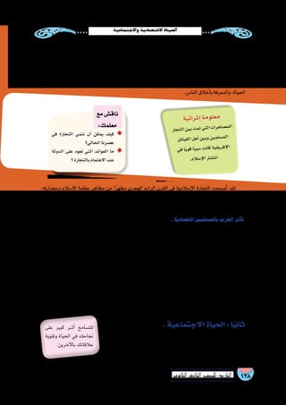 138‫الثانوي‬ ‫الثاين‬ ‫التاريخ-لل�صف‬
‫واالجتماعية‬‫االقت�صادية‬‫احلياة‬
,‫وح�ضارته‬ ‫إ�سالم‬‫ل‬‫ا‬ ‫عظمة‬ ‫مظاهر‬ ‫من‬ ‫ا‬ً‫ر‬‫مظه‬ ‫الهجري‬ ‫الرابع‬ ‫القرن‬ ‫في‬ ‫إ�سالمية‬‫ل‬‫ا‬ ‫التجارة‬ ‫أ�صبحت‬� ‫لقد‬
‫التجارة‬ ‫في‬ ‫أولى‬‫ل‬‫ا‬ ‫المكانة‬ ‫واحتلت‬ ,‫البحار‬ ‫كل‬ ‫تجوب‬ ‫وقوافلهم‬ ‫الم�سلمين‬ ‫�سفن‬ ‫وغدت‬ ,‫البالد‬ ‫في‬ ‫ال�سيادة‬ ‫ولها‬
.‫العالمية‬
..‫ًا‬‫ي‬‫اقت�صاد‬‫بالم�سلمين‬‫الغرب‬‫أثر‬�‫ت‬
‫إلى‬� ‫أدى‬� ‫مما‬ ، ‫أوربا‬�‫و‬ ‫بيزنطة‬ ‫وبين‬ ‫بينه‬ ‫التجارية‬ ‫المبادالت‬ ‫نمو‬ ‫في‬ ‫إ�سالمي‬‫ل‬‫ا‬ ‫للعالم‬ ‫المتميز‬ ‫الموقع‬ ‫�ساهم‬
‫إلى‬� ‫العربية‬ ‫والخبرات‬ ‫العلوم‬ ‫طريقها‬ ‫عن‬ ‫انتقلت‬ ‫والتي‬ ،‫أوربا‬� ‫جنوب‬ ‫في‬ ‫تجارية‬ ‫ومراكز‬ ‫تجارية‬ ‫منظمات‬ ‫تكوين‬
‫على‬ ‫االطالع‬ ‫إلى‬� ‫المتو�سط‬ ‫البحر‬ ‫�سواحل‬ ‫على‬ ‫إ�سالمية‬‫ل‬‫ا‬ ‫المدن‬ ‫بين‬ ‫أوربيين‬‫ل‬‫ا‬ ‫تنقل‬ ‫أدى‬� ‫المقابل‬ ‫وفي‬ ،‫الغرب‬
‫�صقلية‬ ‫على‬ ‫النورمان‬ ‫ا�ستولى‬ ‫فعندما‬ ،‫أوربي‬‫ل‬‫ا‬ ‫الغرب‬ ‫إلى‬� ‫عودتهم‬ ‫عند‬ ‫ونقلها‬ ‫وح�ضارته‬ ‫إ�سالمي‬‫ل‬‫ا‬ ‫العالم‬ ‫ثقافة‬
،‫الع�سكرية‬‫الخبرة‬‫وكذلك‬،‫وخبراتهم‬‫ح�ضارتهم‬‫من‬‫لال�ستفادة‬‫فيها‬‫الم�سلمين‬‫إبقاء‬�‫على‬‫حر�صوا‬‫الم�سلمين‬‫من‬
.‫كريمة‬‫آنية‬�‫قر‬‫آية‬�‫وجهيها‬‫أحد‬�‫في‬‫تحمل‬‫ونقود‬‫عملة‬‫ب�سك‬‫قاموا‬‫النورمان‬‫ملوك‬‫إن‬�‫ف‬‫لهذا‬
،‫بالدهم‬ ‫إلى‬� ‫ال�شرقية‬ ‫النباتات‬ ‫من‬ ‫ا‬ً‫ر‬‫كثي‬ ‫أدخلوا‬�‫ف‬ ،‫إ�سالمي‬‫ل‬‫ا‬ ‫بالعالم‬ ‫الغرب‬ ‫أثر‬�‫ت‬ ‫الزراعية‬ ‫الناحية‬ ‫ومن‬
‫أ�صباغ‬‫ل‬‫وا‬ ‫التوابل‬ ‫من‬ ‫كثيرة‬ ‫أنواع‬� ‫إلى‬� ‫إ�ضافة‬‫ل‬‫با‬ ،‫ال�سكر‬ ‫وق�صب‬ ‫والليمون‬ ‫وال�سم�سم‬ ‫أرز‬‫ل‬‫وا‬ ‫والثوم‬ ‫البطيخ‬ :‫مثل‬
.‫أطعمتهم‬� ‫في‬ ‫ال�سكر‬ ‫وا�ستخدموا‬ ،‫ال�شرقية‬ ‫والعقاقير‬
.‫االجتماعية‬‫الحياة‬:‫ا‬ً‫ي‬‫ثان‬
‫في‬‫متميز‬‫بطابع‬‫الح�ضارات‬‫من‬‫غيرها‬‫عن‬‫إ�سالمية‬‫ل‬‫ا‬‫الح�ضارة‬‫ات�سمت‬
‫والم�ساواة‬ ‫العدل‬ ‫ليحقق‬ ‫والتكامل‬ ‫بالتوازن‬ ‫يت�سم‬ ‫والذي‬ ،‫االجتماعي‬ ‫الجانب‬
.‫المجتمع‬‫فئات‬‫لكافة‬‫والرعاية‬
‫على‬ ‫كبير‬ ‫���ر‬‫ث‬‫أ‬� ‫للت�سامح‬
‫وتقوية‬ ‫الحياة‬ ‫في‬ ‫نجاحك‬
.‫آخرين‬‫ل‬‫با‬‫عالقاتك‬
‫في‬ ‫التجارة‬ ‫ننمي‬ ‫أن‬� ‫يمكن‬ ‫كيف‬ ◆◆
‫الحالي؟‬‫ع�صرنا‬
‫الدولة‬ ‫على‬ ‫تعود‬ ‫التي‬ ‫الفوائد‬ ‫ما‬ ◆◆
‫؟‬‫بالتجارة‬‫االهتمام‬‫عند‬
‫مع‬‫ناق�ش‬
:‫معلمك‬
‫ية‬‫ائ‬‫ثر‬‫إ‬�‫مة‬‫لو‬‫مع‬
‫جار‬‫الت‬‫ين‬‫ب‬‫مت‬‫ت‬‫تي‬‫ال‬‫ات‬‫هر‬‫�صا‬‫لم‬‫ا‬
‫ئل‬‫قبا‬‫ال‬‫هل‬‫أ‬�‫ين‬‫وب‬‫ين‬‫لم‬‫م�س‬‫ال‬
‫في‬‫ًا‬‫ي‬‫قو‬‫ا‬ً‫ب‬‫�سب‬‫نت‬‫كا‬‫ية‬‫يق‬‫فر‬‫إ‬‫ل‬‫ا‬
.‫الم‬‫إ�س‬‫ل‬‫ا‬‫شار‬�‫نت‬‫ا‬
:‫مثل‬ ‫الم�سلمين‬ ‫عليها‬ ‫تغلب‬ ‫التي‬ ‫أطراف‬‫ل‬‫ا‬ ‫من‬ ‫كثير‬ ‫في‬ ‫إ�سالمية‬‫ل‬‫ا‬ ‫الجاليات‬ ‫ازدهرت‬ ‫بل‬ ‫فح�سب‬ ‫هذا‬ ‫لي�س‬
.‫البالد‬‫هذه‬‫في‬‫إ�سالم‬‫ل‬‫ا‬‫انت�شار‬‫في‬‫ا‬ً‫ر‬‫كثي‬‫ذلك‬‫�ساهم‬‫ولقد‬،)‫(الفلبين‬‫�سولو‬‫وجزر‬،‫وال�صين‬،‫الهند‬
‫النظم‬‫من‬‫الكثير‬‫الم�سلمون‬‫ابتكار‬‫إ�سالمية‬‫ل‬‫ا‬‫الدولة‬‫في‬‫بالتجارة‬‫االهتمام‬‫على‬‫ترتبت‬‫التي‬‫النتائج‬‫من‬‫وكان‬
‫ؤون‬�‫ش‬�‫ب‬ ‫والخبرة‬ ‫المالية‬ ‫الثروة‬ ‫عن‬ ً‫ال‬‫ف�ض‬ ‫ا�ستفادوا‬ ‫كما‬ ،‫ذلك‬ ‫بعد‬ ‫أوربا‬� ‫عنهم‬ ‫عرفتها‬ ‫التي‬ ‫والتجارية‬ ‫المالية‬
.‫النا�س‬‫أخالق‬�‫ب‬‫والمعرفة‬،‫الحياة‬
 
