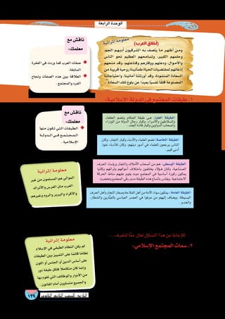 ‫الرابعة‬‫الوحدة‬
139 ‫الثانوي‬ ‫الثاين‬ ‫التاريخ-لل�صف‬
:‫إ�سالمي‬‫ال‬‫المجتمع‬‫�سمات‬.2
‫ظل‬ ‫في‬ ‫واحدة‬ ‫بوتقة‬ ‫في‬ ‫وعنا�صره‬ ‫المجتمع‬ ‫طبقات‬ ‫ان�صهرت‬
‫من‬ ‫المجتمع‬ ‫هذا‬ ‫قواعد‬ ‫حددت‬ ‫رئي�سة‬ ‫أ�س�س‬� ‫من‬ ‫إ�سالم‬‫ل‬‫ا‬ ‫كفله‬ ‫ما‬
‫عرق‬ ‫أو‬� ‫لدين‬ ‫تمييز‬ ‫دون‬ ‫أفراده؛‬� ‫بين‬ ‫وتعاي�ش‬ ‫ورحمة‬ ‫وم�ساواة‬ ‫عدل‬
‫الحب�شي‬ ‫وبالل‬ ‫الرومي‬ ‫�صهيب‬ ‫مع‬ ‫الفار�سي‬ ‫�سلمان‬ ‫فتعاي�ش‬ ،‫لون‬ ‫أو‬�
.‫والموالى‬‫العرب‬‫إلى‬�‫إ�سالمية‬‫ل‬‫ا‬‫الدولة‬‫في‬‫ال�سكان‬‫عنا�صر‬‫انق�سمت‬‫كما‬
‫إ�سالمي‬‫ل‬‫ا‬‫المجتمع‬‫ا�ستطاع‬‫كيف‬‫رى‬ُ‫ت‬،‫والعنا�صر‬‫الطبقات‬‫حيث‬‫من‬‫إ�سالمية‬‫ل‬‫ا‬‫الدولة‬‫مجتمع‬‫تعرفنا‬‫أن‬�‫وبعد‬
‫؟‬‫أجمع‬�‫العالم‬‫عرفها‬‫التي‬‫الح�ضارة‬‫تلك‬‫وبناء‬‫آخرى‬‫ل‬‫ا‬‫والطوائف‬‫الفئات‬‫مع‬‫يتعاي�ش‬‫أن‬�
...‫لنتعرف‬‫ا‬ً‫ع‬‫م‬ ‫تعال‬‫ؤل‬�‫الت�سا‬‫هذا‬‫عن‬‫إجابة‬‫ل‬‫ل‬
‫الحرف‬‫أهل‬�‫و‬‫التجار‬‫و�صغار‬‫الفالحة‬‫أهل‬�‫من‬‫أمة‬‫ل‬‫ا‬‫�سواد‬‫يمثلون‬:‫العامة‬‫الطبقة‬
،‫وال�شطار‬ ‫ارين‬َّ‫ي‬‫بالع‬ ‫العبا�سي‬ ‫الع�صر‬ ‫في‬ ‫عرفوا‬ ‫من‬ ‫إليهم‬� ‫وي�ضاف‬ ,‫الب�سيطة‬
. ‫والخدم‬
‫وكان‬ ،‫التجار‬ ‫وكبار‬ ‫أدباء‬‫ل‬‫وا‬ ‫العلماء‬ ‫ت�ضم‬:‫الخا�صة‬ ‫الطبقة‬
‫نفوذ‬ ‫أدباء‬‫ل‬‫ل‬ ‫وكان‬ ،‫دينهم‬ ‫��ور‬‫م‬‫أ‬� ‫في‬ ‫للعلماء‬ ‫يرجعون‬ ‫النا�س‬
.‫كبير‬‫أدبي‬�
‫الخلفاء‬ ‫وت�ضم‬ ‫الحكام‬ ‫طبقة‬ ‫��ى‬‫ه‬ :‫العليا‬ ‫الطبقة‬
‫الوزراء‬ ‫من‬ ‫الدولة‬ ‫رجال‬ ‫وكبار‬ ،‫��راء‬‫م‬‫أ‬‫ل‬‫وا‬ ‫وال�سالطين‬
.‫الجند‬‫قادة‬‫وكبار‬‫الدواوين‬‫أ�صحاب‬�‫و‬
‫الحرف‬ ‫ؤ�ساء‬�‫ور‬ ‫والتجار‬ ‫أمالك‬‫ل‬‫ا‬ ‫أ�صحاب‬� ‫من‬ ‫هم‬ :‫الو�سطى‬ ‫الطبقة‬
‫وكانوا‬ ‫وثرائهم‬ ‫أحوالهم‬� ‫باختالف‬ ‫يختلفون‬ ‫ؤالء‬���‫ه‬ ‫��ان‬‫ك‬‫و‬ ،‫ال�صناعية‬
‫الحركة‬ ‫مناط‬ ‫عليهم‬ ‫يقوم‬ ‫حيث‬ ‫المجتمع‬ ‫في‬ ‫أ�سا�سية‬� ‫ركيزة‬ ‫يمثلون‬
.‫وتح�ضره‬‫المجتمع‬‫رقي‬‫مدى‬‫الطبقة‬‫هذه‬‫بات�ساع‬‫ويقا�س‬،‫االجتماعية‬
‫منها‬ ‫�ون‬�‫ك‬��‫ت‬ ‫�ي‬�‫ت‬��‫ل‬‫ا‬ ‫�ات‬�‫ق‬��‫ب‬��‫ط‬��‫ل‬‫ا‬ ◆◆
‫�ة‬����‫ل‬‫�دو‬����‫ل‬‫ا‬‫�ي‬�����‫ف‬‫�ع‬��‫م‬���‫ت‬���‫ج‬���‫م‬���‫ل‬‫ا‬
.‫إ�سالمية‬‫ل‬‫ا‬
‫مع‬‫ناق�ش‬
:‫معلمك‬
:‫إ�سالمية‬‫ال‬‫الدولة‬‫في‬‫المجتمع‬‫طبقات‬.1
:‫من‬‫يتكون‬‫إ�سالمية‬‫ل‬‫ا‬‫الدولة‬‫في‬ ‫المجتمع‬‫كان‬
)‫العرب‬ ‫أخالق‬�(
،‫الجم‬ ‫�م‬�‫ه‬��‫ب‬‫أد‬� ‫ال�شرقيون‬ ‫�ه‬�‫ب‬ ‫يت�صف‬ ‫�ا‬�‫م‬ ‫�ر‬�‫ه‬��‫ظ‬‫أ‬� ‫�ن‬�‫م‬‫و‬
‫النا�س‬ ‫نحو‬ ‫العظيم‬ ‫وت�سامحهم‬ ،‫الكبير‬ ‫وحلمهم‬
‫منحهم‬ ‫وقد‬ ،‫وقناعتهم‬ ‫ووقارهم‬ ‫ودعتهم‬ ،‫�وال‬�‫م‬‫أ‬‫ل‬‫وا‬
‫من‬‫قريبة‬‫روحية‬‫أنينة‬�‫طم‬‫الحياة‬‫لمقت�ضيات‬‫إذعانهم‬�
‫واحتياجاتنا‬ ،‫أمانينا‬� ‫أورثتنا‬� ‫وقد‬ ،‫المن�شودة‬ ‫ال�سعادة‬
.‫ال�سعادة‬‫تلك‬‫بلوغ‬‫عن‬‫ًا‬‫د‬‫بعي‬‫ا‬ً‫ي‬‫نف�س‬‫ا‬ً‫ق‬‫قل‬‫الم�صنوعة‬
‫الفقرة‬ ‫في‬ ‫وردت‬ ‫كما‬ ‫العرب‬ ‫�صفات‬ ◆◆
.‫ال�سابقة‬
‫ونجاح‬ ‫ال�صفات‬ ‫هذه‬ ‫بين‬ ‫العالقة‬ ◆◆
.‫والمجتمع‬‫الفرد‬
‫مع‬‫ناق�ش‬
:‫معلمك‬
‫ية‬‫ائ‬‫ثر‬‫إ‬�‫مة‬‫لو‬‫مع‬
‫ير‬‫غ‬‫من‬‫ون‬‫لم‬‫م�س‬‫ال‬‫هم‬‫لي‬‫موا‬‫ال‬
‫اك‬‫تر‬‫أ‬‫ل‬‫وا‬‫�س‬‫فر‬‫ال‬‫ثل‬‫م‬‫رب‬‫لع‬‫ا‬
.‫م‬‫ره‬‫غي‬‫و‬‫وم‬‫لر‬‫وا‬‫بر‬‫بر‬‫وال‬‫راد‬‫أك‬‫ل‬‫وا‬
‫ية‬‫ائ‬‫ثر‬‫إ‬�‫مة‬‫لو‬‫مع‬
‫الم‬‫إ�س‬‫ل‬‫ا‬‫في‬‫قي‬‫طب‬‫ال‬‫ظام‬‫الن‬‫كن‬‫ي‬‫لم‬
‫ات‬‫بق‬‫لط‬‫ا‬‫ين‬‫ب‬‫يز‬‫مي‬‫الت‬‫لى‬‫ع‬‫ا‬ً‫م‬‫قائ‬‫ًا‬‫م‬‫ظا‬‫ن‬
‫ون‬‫الل‬‫أو‬�‫�س‬‫جن‬‫ال‬‫أو‬�‫ين‬‫لد‬‫ا‬‫�س‬‫�سا‬‫أ‬�‫لى‬‫ع‬
‫ور‬‫د‬‫قة‬‫طب‬‫كل‬‫فل‬ ً‫ال‬‫ام‬‫متك‬‫ان‬‫ك‬‫نما‬‫إ‬�‫و‬
‫بها‬‫وم‬‫تق‬‫تي‬‫ال‬‫ف‬‫ظائ‬‫لو‬‫وا‬‫وار‬‫أد‬‫ل‬‫ا‬‫من‬
.‫ون‬‫قان‬‫ال‬‫مام‬‫أ‬�‫ون‬‫ساو‬�‫مت‬‫يع‬‫جم‬‫وال‬
‫ة‬‫ي‬‫ئ‬‫ا‬‫ر‬‫ث‬‫إ‬�‫ة‬‫م‬‫و‬‫ل‬‫ع‬‫م‬
 