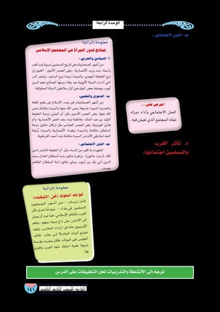 ‫الرابعة‬‫الوحدة‬
141 ‫الثانوي‬ ‫الثاين‬ ‫التاريخ-لل�صف‬
:‫االجتماعي‬‫الدور‬-‫جـ‬
‫أة‬�‫للمر‬ ‫االجتماعي‬ ‫العمل‬ ‫أ�شكال‬� ‫تتعدد‬
‫أوقاف‬‫ل‬‫كا‬ ‫��ي‬‫ل‬��‫ه‬‫أ‬‫ل‬‫وا‬ ‫الخيري‬ ‫العمل‬ ‫في‬ ‫فتمثلت‬
)‫رباط‬ ‫(جمع‬ ‫��ط‬‫ب‬ُ‫ر‬��‫ل‬‫وا‬ ‫الم�ساجد‬ ‫ببناء‬ ‫وقامت‬
‫وكان‬ ،‫والم�ساكين‬ ‫والفقراء‬ ‫��ام‬‫ت‬��‫ي‬‫أ‬‫ل‬‫ا‬ ‫لم�ساعدة‬
‫ا‬ً‫ر‬‫نظ‬ ‫الن�ساء‬ ‫رعاية‬ ،‫االجتماعية‬ ‫م�ساعدتها‬ ‫ل‬ ُ‫ج‬
.‫الحتياجاتهن‬
‫الغرب‬ ‫أثر‬�‫ت‬ .4
:‫ا‬ً‫ي‬‫اجتماع‬‫بالم�سلمين‬
‫إ�سالمي‬‫ل‬‫ا‬ ‫للعالم‬ ‫االجتماعية‬ ‫الحياة‬ ‫ألقت‬�
‫قيمها‬ ‫أثير‬�‫ت‬ ‫فظهر‬ ‫الغربي‬ ‫العالم‬ ‫على‬ ‫بظاللها‬
،‫المجاالت‬ ‫من‬ ‫عديد‬ ‫في‬ ‫الغرب‬ ‫على‬ ‫ومبادئها‬
...‫على‬‫احر�ص‬
‫دورك‬ ‫أداء‬�‫و‬ ‫االجتماعي‬ ‫العمل‬
.‫فيه‬‫تعي�ش‬‫الذي‬‫المجتمع‬‫تجاه‬
)‫ت‬‫كي‬‫تي‬‫إ‬‫ل‬‫ا‬ ‫ن‬‫(ف‬ ‫ك‬‫لو‬‫ل�س‬‫ا‬ ‫عد‬‫وا‬‫ق‬
‫ين‬‫يقي‬‫و�س‬‫الم‬ ‫��ر‬‫ه‬��‫���ش‬‫أ‬� ‫���ن‬‫م‬ - ‫اب‬�����‫ي‬‫زر‬ ‫ان‬���‫ك‬
‫أثر‬�‫ت‬ ‫دى‬‫لم‬ ‫ا‬ ً‫ذج‬‫نمو‬ - ‫داد‬‫بغ‬ ‫في‬ ‫ين‬‫سلم‬�‫م‬‫ال‬
‫�صل‬‫و‬ ‫أن‬� ‫بث‬‫ل‬ ‫فما‬ ،‫ي‬‫الم‬‫إ�س‬‫ل‬‫ا‬ ‫لم‬‫لعا‬‫با‬ ‫رب‬‫الغ‬
‫علم‬‫وت‬ ،‫م‬‫ينه‬‫ب‬ ‫يته‬‫�ص‬ ‫ذاع‬ ‫تى‬‫ح‬ ‫�س‬‫ندل‬‫أ‬‫ل‬‫ا‬ ‫لى‬‫إ‬�
‫يف‬‫وك‬ ،‫س‬�‫الب‬‫الم‬ ‫داء‬��‫ت‬‫ار‬ ‫فن‬ ‫منه‬ ‫ون‬��‫ي‬��‫ب‬‫أور‬‫ل‬‫ا‬
‫ليد‬‫تقا‬ ‫نب‬‫جا‬ ‫��ى‬‫ل‬‫إ‬� ‫ة؟‬‫ائد‬‫الم‬ ‫ات‬‫أدو‬� ‫صنع‬�‫ت‬
‫�سة‬‫ؤ�س‬�‫م‬ ‫رده‬‫مف‬‫ب‬ ‫ان‬‫فك‬ ،‫ئد‬‫موا‬‫ال‬ ‫لى‬‫ع‬ ‫�س‬‫جلو‬‫ال‬
‫دى‬‫اقت‬‫و‬ ‫رب‬‫الغ‬ ‫نها‬‫م‬ ‫فاد‬‫�ست‬‫ا‬ ‫مية‬‫عل‬ ‫وية‬‫ترب‬
.‫ها‬‫ب‬
‫الدر�س‬‫على‬‫التطبيقات‬‫لحل‬‫والتدريبات‬‫أن�شطة‬‫ال‬‫إلى‬�‫توجه‬
‫إ�سالمى‬‫ل‬‫ا‬‫المجتمع‬‫فى‬‫أة‬�‫المر‬‫لدور‬‫نماذج‬
:‫والحربي‬‫ال�سيا�سي‬-‫أ‬�
‫كعب‬‫بنت‬‫ن�سيبة‬‫الم�سلمين‬‫تاريخ‬‫فى‬‫ال�صحابيات‬‫أ�شهر‬�‫من‬
‫الخيزران‬ : ‫أموى‬‫ل‬‫ا‬ ‫الع�صر‬ ‫وفى‬ ، ‫أن�صارية‬‫ل‬‫ا‬ ‫يزيد‬ ‫بنت‬ ‫أ�سماء‬�‫و‬
‫الدر‬ ‫و�شجر‬ ،‫الر�شيد‬ ‫زوج‬ ‫زبيدة‬ ‫وال�سيدة‬ ،‫المهدي‬ ‫الخليفة‬ ‫زوج‬
‫الدين‬ ‫نجم‬ ‫ال�صالح‬ ‫زوجها‬ ‫وفاة‬ ‫بعد‬ ‫أيوبية‬‫ل‬‫ا‬ ‫الدولة‬ ‫أدارت‬� ‫التي‬
.‫المملوكية‬‫الدولة‬‫�سالطين‬‫أول‬�‫ؤرخين‬�‫الم‬‫بع�ض‬‫ويعدها‬،‫أيوب‬�
:‫والعلمي‬‫الدعوي‬-‫ب‬
‫الفقه‬ ‫علوم‬ ‫فى‬ ‫إ�سالم‬‫ل‬‫ا‬ ‫�صدر‬ ‫فى‬ ‫ال�صحابيات‬ ‫أ�شهر‬� ‫من‬
‫ر�ضى‬ ‫عائ�شة‬ ‫وال�سيدة‬ ‫عنها‬ ‫اهلل‬ ‫ر�ضى‬ ‫خديجة‬ ‫ال�سيدة‬ ‫والحديث‬
‫الخليفة‬ ‫��ة‬‫ج‬‫زو‬ ‫البنين‬ ‫أم‬� :‫مثل‬ ‫��وى‬‫م‬‫أ‬‫ل‬‫ا‬ ‫الع�صر‬ ‫وفى‬ ،‫عنها‬ ‫اهلل‬
‫أم‬�‫،و‬ ‫أن�صارية‬‫ل‬‫ا‬ ‫الخير‬ ‫�سعد‬ ‫بنت‬ ‫وفاطمة‬ ،‫الملك‬ ‫عبد‬ ‫بن‬ ‫الوليد‬
‫زوجة‬ ‫خاتون‬ ‫تركان‬ ‫مثل‬ ‫العبا�سى‬ ‫الع�صر‬ ‫وفى‬ ،‫الهرونية‬ ‫هانئ‬
‫تيتة‬ ُ‫�س‬ ‫وال�سيدة‬ ‫أن�صارية‬‫ل‬‫ا‬ ‫روفيدة‬ ‫وال�سيدة‬ ‫ملك�شاه‬ ‫ال�سلطان‬
.‫القرطبية‬‫أحمد‬�‫بنت‬‫عائ�شة‬‫ال�سيدة‬‫أندل�س‬‫ل‬‫ا‬‫وفي‬‫البغدادية‬
:‫االجتماعي‬‫الدور‬-‫جـ‬
‫لدين‬ ‫النا�صر‬ ‫الخليفة‬ ‫أم‬�: ‫مثل‬ ‫الن�ساء‬ ‫من‬ ‫كثير‬ ‫به‬ ‫ا�شتهرت‬
‫�سيف‬ ‫العادل‬ ‫ال�سلطان‬ ‫بنت‬ ‫خاتون‬ ‫وزهرة‬ ، )‫خاتون‬ ‫(زمرد‬ ،‫اهلل‬
‫الظاهر‬ ‫ال�سلطان‬ ‫ابنة‬ ‫خاتون‬ ‫��اي‬‫ب‬‫و‬ ,‫��وب‬‫ي‬‫أ‬� ‫بن‬ ‫بكر‬ ‫��ي‬‫ب‬‫أ‬� ‫الدين‬
.‫بيبر�س‬
‫إثرائية‬�‫معلومة‬
‫ئية‬‫ثرا‬‫إ‬�‫ومة‬‫معل‬
‫أعياد‬‫ل‬‫وا‬ ‫والزينة‬ ‫المالب�س‬ ‫في‬ ‫الم�سلمين‬ ‫بالعرب‬ ‫الغرب‬ ُ‫ر‬‫أث‬�‫ت‬ ‫فمنها‬
‫المختلفة‬ ‫ال�صيد‬ ‫طرق‬ ‫عن‬ ً‫ال‬‫ف�ض‬ ، ‫الطعام‬ ‫موائد‬ ‫ومد‬ ‫واالحتفاالت‬
‫فن‬ ‫وتعرفوا‬ ،‫البريد‬ ‫لنقل‬ ‫الزاجل‬ ‫الحمام‬ ‫ا�ستخدام‬ ‫طريقة‬ ‫أخذوا‬�‫و‬
‫الغرب‬ ‫أثر‬�‫ت‬ ‫على‬ ‫�ضرب‬ُ‫ت‬ ‫التي‬ ‫أمثلة‬‫ل‬‫ا‬ ‫أروع‬� ‫ومن‬ ،‫الحدائق‬ ‫تنظيم‬
‫العرب‬ ‫ح�ضارة‬ ‫كتابه‬ ‫فى‬ :”‫لوبون‬ ‫“جو�ستاف‬ ‫ذكره‬ ‫ما‬ ‫بالم�سلمين‬
‫إليه‬� ‫��ا‬‫ع‬‫د‬ ‫مما‬ ‫��و‬‫ه‬‫و‬ ،‫العرب‬ ‫من‬ ‫بالحيوان‬ ‫الرفق‬ ‫الغرب‬ ‫تعلم‬ ‫عن‬
.‫إ�سالمي‬‫ل‬‫ا‬‫الدين‬
‫االقت�صادية‬ ‫الحياة‬ ‫مالمح‬ ‫أهم‬� ‫على‬ ‫ال�ضوء‬ ‫القينا‬ ‫أن‬� ‫وبعد‬
‫العلم‬ ‫دور‬ ‫عن‬ ‫تت�ساءل‬ ‫لعلك‬ ‫اال�سالمية‬ ‫الدولة‬ ‫في‬ ‫واالجتماعية‬
‫الدر�س‬ ‫في‬ ‫نتعرفه‬ ‫�سوف‬ ‫ما‬ ‫هذا‬ . ‫�ذاك‬�‫آن‬� ‫ومكانتهم‬ ‫والعلماء‬
.‫القادم‬
 