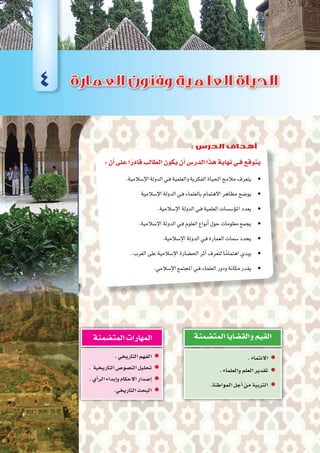 :‫أن‬�‫على‬‫ا‬ً‫قادر‬‫الطالب‬‫يكون‬‫أن‬�‫الدر�س‬‫هذا‬‫نهاية‬‫فـي‬‫يتوقع‬
.‫إ�سالمية‬‫ل‬‫ا‬‫الدولة‬‫ـي‬‫ف‬‫والعلمية‬‫الفكرية‬‫احلياة‬‫مالمح‬‫•يتعرف‬ 	
‫إ�سالمية‬‫ل‬‫ا‬‫الدولة‬‫ـي‬‫ف‬‫بالعلماء‬‫االهتمام‬‫مظاهر‬‫•يو�ضح‬ 	
.‫إ�سالمية‬‫ل‬‫ا‬‫الدولة‬‫ـي‬‫ف‬‫العلمية‬‫ؤ�س�سات‬�‫امل‬‫•يعدد‬ 	
.‫إ�سالمية‬‫ل‬‫ا‬‫الدولة‬‫ـي‬‫ف‬‫العلوم‬‫أنواع‬�‫حول‬‫معلومات‬‫•يجمع‬ 	
.‫إ�سالمية‬‫ل‬‫ا‬‫الدولة‬‫ـي‬‫ف‬‫العمارة‬‫�سمات‬‫•يحدد‬ 	
.‫الغرب‬‫على‬‫إ�سالمية‬‫ل‬‫ا‬‫احل�ضارة‬‫أثر‬�‫لتعرف‬‫ا‬ً‫اهتمام‬‫•يبدي‬ 	
.‫إ�سالمي‬‫ل‬‫ا‬‫املجتمع‬‫ـي‬‫ف‬‫العلماء‬‫ودور‬‫مكانة‬‫•يقدر‬ 	
.‫االنتماء‬ zz
.‫والعلماء‬‫العلم‬‫تقدير‬ zz
zz.‫المواطنة‬‫أجل‬�‫من‬‫التربية‬
‫المت�ضمنة‬‫والق�ضايا‬‫القيم‬
.‫التاريخي‬‫الفهم‬ zz
. ‫التاريخية‬‫الن�صو�ص‬‫تحليل‬ zz
.‫أي‬�‫الر‬‫إبداء‬�‫و‬‫االحكام‬‫إ�صدار‬� zz
.‫التاريخي‬‫البحث‬ zz
‫المت�ضمنة‬‫المهارات‬
4
: ‫الدرس‬ ‫أهداف‬
 