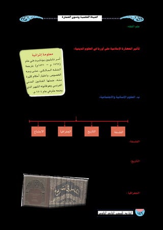 146‫الثانوي‬ ‫الثاين‬ ‫التاريخ-لل�صف‬
‫العمارة‬‫وفنون‬‫العلمية‬‫احلياة‬
‫في‬ ‫الترجمة‬ ‫حركة‬ ‫��ار‬‫ه‬‫ازد‬ ‫بعد‬ ‫العلم‬ ‫هذا‬ ‫الم�سلمون‬ ‫عرف‬ ‫وقد‬ ،‫بها‬ ‫والعمل‬ ‫أ�شياء‬‫ل‬‫ا‬ ‫حقائق‬ ‫علم‬ :‫الفل�سفة‬
‫والت�صوف‬‫الكالم‬‫علم‬:‫أهمها‬�‫ومن‬،‫إ�سالم‬‫ل‬‫ا‬‫في‬‫الفل�سفي‬‫التفكير‬‫جوانب‬‫تعددت‬‫ولقد‬،‫العبا�سي‬‫الع�صر‬
.‫الغزالى‬‫إمام‬‫ل‬‫وا‬‫والفارابى‬،‫ر�شد‬‫ابن‬‫الم�سلمين‬‫فال�سفة‬‫أ�شهر‬�‫ومن‬،‫إ�سالمية‬‫ل‬‫ا‬‫والفل�سفة‬
‫ومو�ضوعه‬،‫وح�ضاراته‬‫ودوله‬‫والمكان‬‫الزمان‬ ‫أحداث‬�‫في‬‫يبحث‬‫وفن‬،‫الجليلة‬‫والوقائع‬‫الحوادث‬‫ي�شمل‬‫علم‬:‫التاريخ‬
‫�سيرة‬ ‫لتدوين‬ ‫الهجري‬ ‫الثاني‬ ‫القرن‬ ‫أواخر‬� ‫في‬ ‫إ�سالمي‬‫ل‬‫ا‬ ‫التاريخ‬ ‫تدوين‬ ‫بداية‬ ‫وكان‬ .‫والزمان‬ ‫إن�سان‬‫ل‬‫ا‬
‫ومن‬،‫العبا�سية‬‫الدولة‬‫مع‬‫التاريخي‬‫التدوين‬‫وازدهر‬،‫وغزواته‬ ‫الر�سول‬
،‫الطبري‬ :‫الم�سلمين‬ ‫ؤرخين‬�‫الم‬ ‫أ�شهر‬�
.‫االثير‬‫وابن‬،‫والم�سعودي‬
‫فى‬ ‫ازدهرت‬ ،‫أر���ض‬‫ل‬‫ا‬ ‫درا�سة‬ ‫علم‬ : ‫الجغرافيا‬
‫العلماء‬ ‫لرحلة‬ ‫ا‬ً‫ر‬‫نظ‬ ‫اال�سالمية‬ ‫الدولة‬
‫ثم‬ ،‫وال�سنة‬ ‫آن‬�‫القر‬ ‫وم�صدره‬ ،‫وغيرها‬ ‫وحدود‬ ‫ومعامالت‬ ‫عبادات‬ ‫من‬ ‫ال�شرعية‬ ‫أحكام‬‫ل‬‫ا‬ ‫يتناول‬ ‫علم‬ :‫الفقه‬ ‫علم‬
‫واجتهد‬ ،‫للفقه‬ ‫أول‬‫ل‬‫ا‬ ‫المعلم‬ ‫باعتباره‬ ‫ﷺ‬ ‫الر�سول‬ ‫حياة‬ ‫في‬ ‫العلم‬ ‫هذا‬ ‫أ‬�‫ش‬�‫ون‬ ،‫واالجتهاد‬ ‫القيا�س‬
‫الهجري‬ ‫الثاني‬ ‫القرن‬ ‫ينق�ض‬ ‫ولم‬ ، ‫ن�ص‬ ‫فيه‬ ‫يرد‬ ‫لم‬ ‫فيما‬ ‫أحكام‬‫ل‬‫ا‬ ‫ا�ستنباط‬ ‫فى‬ ‫والتابعين‬ ‫ال�صحابة‬
.‫أربعة‬‫ل‬‫ا‬‫الفقهية‬‫المذاهب‬‫ا�ستقرت‬‫حتى‬
:‫الدينية‬‫العلوم‬‫في‬‫أوربا‬�‫على‬‫إ�سالمية‬‫ل‬‫ا‬‫الح�ضارة‬‫أثير‬�‫ت‬
‫إ�سالمية‬‫ل‬‫ا‬ ‫والجامعات‬ ‫بالمدار�س‬ ‫أوربيين‬‫ل‬‫ا‬ ‫الطالب‬ ‫الت�صال‬ ‫كان‬
‫الفقهية‬ ‫أفكار‬‫ل‬‫ا‬ ‫من‬ ‫مجموعة‬ ‫نقل‬ ‫في‬ ‫كبير‬ ‫��ر‬‫ث‬‫أ‬� ‫وغيرها؛‬ ‫أندل�س‬‫ل‬‫ا‬ ‫في‬
‫ببع�ض‬ ‫الفرن�سي‬ ‫المدني‬ ‫القانون‬ ‫أثر‬�‫ت‬ ‫وقد‬ ،‫لغاتهم‬ ‫��ى‬‫ل‬‫إ‬� ‫والت�شريعية‬
.‫المالكي‬‫الفقه‬‫أحكام‬�
‫أة‬�‫المر‬‫�ضد‬‫التمييز‬‫على‬‫بالق�ضاء‬‫الخا�ص‬‫ؤتمر‬�‫الم‬‫إعالن‬� ‫أثر‬�‫ت‬‫كما‬
‫الخا�صة‬ ‫العبارات‬ ‫وتكاد‬ ،‫إ�سالمية‬‫ل‬‫ا‬ ‫ال�شريعة‬ ‫في‬ ‫جاء‬ ‫بما‬ ،‫7691م‬
‫في‬‫كتب‬‫مما‬‫ن�سخة‬‫تكون‬‫القانونية‬‫أهلية‬‫ل‬‫وا‬‫والميراث‬‫التملك‬‫في‬‫بحقها‬
... ‫إ�سالمي‬‫ل‬‫ا‬‫الفقه‬
:‫واالجتماعية‬‫إن�سانية‬‫ل‬‫ا‬‫العلوم‬.‫ب‬
‫الكثيرمن‬ ‫تطور‬ ‫في‬ ‫�ساهمت‬ ‫فلقد‬ ،‫إن�سانية‬‫ل‬‫ا‬ ‫رقي‬ ‫في‬ ‫كبير‬ ‫دور‬ ‫إ�سالمية‬‫ل‬‫ا‬ ‫للح�ضارة‬
:‫العلوم‬‫لهذه‬‫ا‬ً‫ر‬‫موج‬‫ا‬ ً‫عر�ض‬‫يلي‬‫وفيما‬ ،‫العلوم‬
‫الفل�سفة‬‫االجتماع‬ ‫الجغرافيا‬
‫ية‬‫ائ‬‫ثر‬‫إ‬�‫مة‬‫لو‬‫مع‬
‫ام‬‫ع‬ ‫��ي‬‫ف‬ ‫رت‬��‫ب‬‫��ا‬‫ن‬‫��و‬‫ب‬ ‫ون‬��‫ي‬��‫ل‬��‫ب‬‫��ا‬‫ن‬ ‫���ر‬‫م‬‫أ‬�
‫مة‬‫رج‬‫بت‬ )‫م‬1821 – ‫م‬ 1769(
‫���ه‬‫ج‬‫و‬ ‫���ى‬‫ل‬���‫ع‬ ‫ـ‬ ‫���ي‬‫ك‬���‫ل‬‫���ا‬‫م‬���‫ل‬‫ا‬ ‫���ه‬‫ق‬���‫ف‬���‫ل‬‫ا‬
‫رة‬‫كثي‬ ‫ام‬‫حك‬‫أ‬� ‫يار‬‫خت‬‫وا‬ ‫ـ‬ ‫�ص‬‫�صو‬‫لخ‬‫ا‬
‫ني‬‫مد‬‫ال‬ ‫ون‬��‫ن‬‫��ا‬‫ق‬��‫ل‬‫ا‬ ‫ها‬‫من‬‫�ض‬ ،‫ه‬��‫ن‬��‫م‬
‫ذي‬‫ال‬‫ير‬‫شه‬�‫ال‬‫ونه‬‫قان‬‫هو‬‫و‬ ‫سي‬�‫رن‬‫الف‬
.‫م‬1804‫ام‬‫ع‬‫في‬‫ام‬‫ع‬‫عه‬‫�ض‬‫و‬
‫التاريخ‬
 