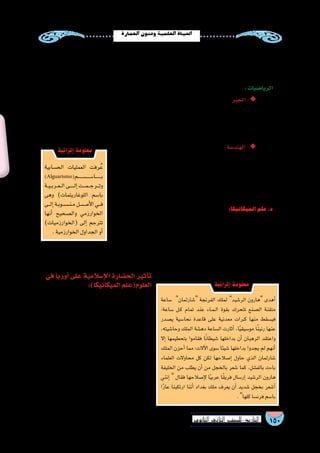 150‫الثانوي‬ ‫الثاين‬ ‫التاريخ-لل�صف‬
‫العمارة‬‫وفنون‬‫العلمية‬‫احلياة‬
‫محيط‬‫وتقدير‬‫ال�شم�س‬‫مو�ضع‬‫فعرفوا‬،‫ال�سماوية‬‫أجرام‬‫ل‬‫ا‬‫لر�صد‬،‫أندل�س‬‫ل‬‫وا‬،‫والقاهرة‬،‫وبغداد‬،‫ني�سابور‬‫في‬
‫الفلك‬ ‫علماء‬ ‫ومن‬ ،‫المراك�شي‬ ‫علي‬ ‫أبو‬� ‫العالم‬ ‫و�ضعها‬ ‫التي‬ ‫العر�ض‬ ‫ودوائر‬ ‫الطول‬ ‫خطوط‬ ‫ور�سموا‬ ،‫أر�ض‬‫ل‬‫ا‬
.‫�شاكر‬‫بن‬‫مو�سى‬‫بن‬‫محمد‬
:‫الريا�ضيات‬
‫ق�ضايا‬ ‫وكانت‬ ) ‫والمقابلة‬ ‫الجبر‬ ( ‫كتاب‬ ‫في‬ ‫الخوارزمي‬ ‫الكبير‬ ‫إ�سالمي‬‫ل‬‫ا‬ ‫العالم‬ ‫ابتكره‬ ◆◆:‫الجبر‬
‫من‬ ‫كثير‬ ‫يد‬ ‫على‬ ‫الجبر‬ ‫علم‬ ‫بعده‬ ‫من‬ ‫وتطور‬ ،‫االبتكار‬ ‫لهذا‬ ‫ا‬ً‫ب‬‫�سب‬ ‫إ�سالمي‬‫ل‬‫ا‬ ‫الفقه‬ ‫في‬ ‫الميراث‬
‫ح�ساب‬‫ابتكار‬‫في‬‫كبير‬‫ف�ضل‬‫للعرب‬‫كان‬‫كما‬ ،‫الخيام‬‫وعمر‬‫الم�صري‬‫�شجاع‬‫كامل‬‫أبو‬�:‫منهم‬‫العلماء‬
.‫المثلثات‬
‫أعمال‬‫ل‬‫ل‬ ‫الترجمات‬ ‫عبر‬ ‫العرب‬ ‫إلى‬�‫الهند�سة‬ ‫علم‬ ‫دخل‬ : ◆◆‫الهند�سة‬
‫ألف‬� ‫وقد‬ ،‫الهند�سة‬ ‫أ�صول‬� ‫إقليد�س‬� ‫كتاب‬ ‫ا‬ ً‫وخ�صو�ص‬ ‫إغريقية‬‫ل‬‫ا‬
‫تق�سيم‬ :‫مثل‬ ،‫الهند�سية‬ ‫الم�سائل‬ ‫في‬ ‫كثيرة‬ ‫م�صنفات‬ ‫الم�سلمون‬
‫وظهر‬،‫جبرية‬‫بمعادالت‬‫وربطها‬‫المنتظمة‬‫الم�ضلعات‬‫ور�سم‬‫الزوايا‬
.‫وغيرها‬‫ومدن‬‫وق�صور‬‫م�ساجد‬‫من‬‫المعمارية‬‫فنونهم‬‫فى‬‫ذلك‬
:‫الميكانيكا‬‫علم‬.‫د‬
‫ثم‬ ،‫ال�سابقة‬ ‫أمم‬‫ل‬‫ا‬ ‫قدمته‬ ‫بما‬ ‫الميكانيكا‬ ‫علم‬ ‫فى‬ ‫الم�سلمون‬ ‫العلماء‬ ‫ا�ستفاد‬
‫آالت‬‫ل‬‫ا‬‫من‬ ‫المئات‬‫و�صنعوا‬ ،‫النافعة‬‫الحيل‬‫علم‬‫ا�سم‬‫عليه‬‫أطلقوا‬�‫و‬‫طوروه‬
‫في‬ ُ‫ت‬َّ‫ب‬َ‫ث‬ُ‫ت‬ ‫التى‬ ،‫الماء‬ ‫رفع‬ ‫آالت‬�‫و‬ ‫المائية‬ ‫ال�ساعات‬ ‫�صناعة‬ ،‫مثل‬ ‫الميكانيكية‬
.‫الماء‬‫إهدار‬�‫لعدم‬‫الحقول‬
‫في‬ ‫أوربا‬� ‫على‬ ‫إ�سالمية‬‫ال‬ ‫الح�ضارة‬ ‫أثير‬�‫ت‬
	:)‫الميكانيكا‬‫العلوم(علم‬
‫الزراعة‬ ‫أ�ساليب‬� ‫الم�سلمين‬ ‫عن‬ ‫��ا‬‫ب‬‫أور‬� ‫��ذت‬‫خ‬‫أ‬�
‫إبر‬‫ل‬‫وا‬ ، ‫الورق‬ ‫�صناعة‬ ‫آالت‬� ‫ونقلوا‬ ،‫إ�سطرالب‬‫ل‬‫ا‬ ‫آلة‬�‫و‬
‫المائية‬ ‫لل�ساعات‬ ‫وكان‬ ،‫البو�صلة‬ ‫المغناطي�سية‬
‫على‬ ‫القوي‬ ‫أثيرها‬�‫ت‬ ‫الت�شغيل‬ ‫ذاتية‬ ‫آالت‬‫ل‬‫وا‬ ‫المعقدة‬
‫ال�ساعات‬ ‫��ى‬‫ل‬‫أو‬� ‫�صنعوا‬ ‫الذين‬ ‫أوربيين‬‫ل‬‫ا‬ ‫الحرفيين‬
‫ا�ستخدم‬ ‫كما‬ ،‫ع�شر‬ ‫الثالث‬ ‫القرن‬ ‫في‬ ‫الميكانيكية‬
‫ت�ستخدم‬ ‫عددية‬ ‫ريا�ضية‬ ‫وهى(جداول‬ ‫كبلرالزيج‬
‫الكواكب‬ ‫حركة‬ ‫عن‬ ‫الم�شهورة‬ ‫قوانينه‬ ‫�صياغة‬ ‫في‬
.)‫ع�شر‬‫ال�ساد�س‬‫القرن‬‫حتى‬
‫�ساعة‬ ‫�شارلمان‬ ‫الفرنجة‬ ‫لملك‬ ‫الر�شيد‬ ‫هارون‬ ‫أهدى‬�
‫�ساعة؛‬ ‫��ل‬‫ك‬ ‫تمام‬ ‫عند‬ ‫��اء‬‫م‬��‫ل‬‫ا‬ ‫بقوة‬ ‫تتحرك‬ ‫ال�صنع‬ ‫متقنة‬
‫ي�صدر‬ ‫نحا�سية‬ ‫قاعدة‬ ‫على‬ ‫معدنية‬ ‫��رات‬‫ك‬ ‫منها‬ ‫في�سقط‬
،‫وحا�شيته‬ ‫الملك‬ ‫ده�شة‬ ‫ال�ساعة‬ ‫أثارت‬� ،‫ا‬ً‫ي‬‫مو�سيق‬ ‫ا‬ً‫ن‬‫رني‬ ‫عنها‬
‫إال‬� ‫بتحطيمها‬ ‫فقاموا‬ ‫ا‬ً‫ن‬‫�شيطا‬ ‫بداخلها‬ ‫أن‬� ‫الرهبان‬ ‫واعتقد‬
‫الملك‬ ‫أحزن‬� ‫مما‬ ‫آالت؛‬‫ل‬‫ا‬ ‫�سوى‬ ‫�شيئا‬ ‫بداخلها‬ ‫يجدوا‬ ‫لم‬ ‫أنهم‬�
‫العلماء‬ ‫محاوالت‬ ‫كل‬ ‫لكن‬ ‫إ�صالحها‬� ‫حاول‬ ‫الذي‬ ‫�شارلمان‬
‫الخليفة‬ ‫من‬ ‫يطلب‬ ‫أن‬� ‫من‬ ‫بالخجل‬ ‫�شعر‬ ‫كما‬ ،‫بالف�شل‬ ‫باءت‬
‫إنني‬�  ‫فقال‬ ‫إ�صالحها‬‫ل‬ ‫ا‬ً‫ي‬‫عرب‬ ‫ا‬ً‫ق‬‫فري‬ ‫إر�سال‬� ‫الر�شيد‬ ‫هارون‬
‫ا‬ً‫ر‬‫عا‬ ‫ارتكبنا‬ ‫أننا‬� ‫بغداد‬ ‫ملك‬ ‫يعرف‬ ‫أن‬� ‫�شديد‬ ‫بخجل‬ ‫أ�شعر‬�
.‫كلها‬‫فرن�سا‬‫با�سم‬
‫إثرائية‬� ‫معلومة‬
‫الح�سابية‬ ‫العمليات‬ ‫رفت‬ُ‫ع‬
)Alguarismo(‫��������م‬‫س‬���������‫��������ا‬‫ب‬
‫��ة‬‫ي‬��‫ب‬‫��ر‬‫ع‬��‫ل‬‫ا‬‫������ى‬‫ل‬‫إ‬�‫���ت‬‫م‬���‫ج‬‫���ر‬‫ت‬‫و‬
‫وهى‬ )‫اللوغاريتمات‬ ‫با�سم‬
‫���ى‬‫ل‬‫إ‬�‫��ة‬‫ب‬‫��و‬‫س‬�����‫ن‬��‫م‬‫أ����ص���ل‬‫ل‬‫ا‬‫���ي‬‫ف‬
‫أنها‬� ‫وال�صحيح‬ ‫الخوارزمي‬
)‫(الخوارزميات‬ ‫إلى‬� ‫تترجم‬
.‫الخوارزمية‬‫الجداول‬‫أو‬�
‫إثرائية‬� ‫معلومة‬
 