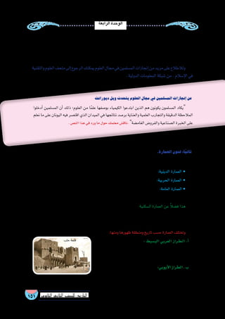 ‫الرابعة‬‫الوحدة‬
151 ‫الثانوي‬ ‫الثاين‬ ‫التاريخ-لل�صف‬
‫ديورانت‬‫ويل‬‫يتحدث‬‫العلوم‬‫مجال‬‫في‬‫الم�سلمين‬‫إنجازات‬�‫عن‬
‫أدخلوا‬� ‫الم�سلمين‬ ‫أن‬� ‫ذلك‬ ‫العلوم؛‬ ‫من‬ ‫ا‬ً‫م‬‫عل‬ ‫بو�صفها‬ ‫الكيمياء‬ ‫ابتدعوا‬ ‫الذين‬ ‫هم‬ ‫يكونون‬ ‫الم�سلمون‬ ‫يكاد‬
‫نعلم‬ ‫ما‬ ‫على‬ ‫اليونان‬ ‫فيه‬ ‫اقت�صر‬ ‫الذي‬ ‫الميدان‬ ‫في‬ ‫نتائجها‬ ‫بر�صد‬ ‫والعناية‬ ‫العلمية‬ ‫والتجارب‬ ‫الدقيقة‬ ‫المالحظة‬
.‫الن�ص‬‫هذا‬‫في‬‫ورد‬‫ما‬‫حول‬‫معلمك‬‫ناق�ش‬.‫الغام�ضة‬‫والفرو�ض‬‫ال�صناعية‬‫الخبرة‬‫على‬
‫والتقنية‬‫العلوم‬‫متحف‬‫إلى‬�‫الرجوع‬‫يمكنك‬‫العلوم‬‫مجال‬‫في‬‫الم�سلمين‬‫إنجازات‬�‫من‬‫مزيد‬‫على‬‫ولالطالع‬
.‫الدولية‬‫المعلومات‬‫�شبكة‬‫من‬.‫إ�سالم‬‫ل‬‫ا‬‫في‬
‫أ�صبح‬� ‫كما‬ ,‫إ�سالمية‬‫ل‬‫ا‬ ‫الفلكية‬ ‫المرا�صد‬ ‫على‬ ‫النه�ضة‬ ‫ع�صر‬ ‫في‬ ‫أوربا‬� ‫علماء‬ ‫اعتمد‬ ‫الفلك‬ ‫العلوم‬ ‫مجال‬ ‫وفي‬
‫في‬‫الريا�ضيات‬‫في‬‫ا‬ً‫ي‬‫أ�سا�س‬�‫ا‬ً‫ر‬‫والمقابلةم�صد‬‫الخوارزميالجبر‬‫كتاب‬:‫مثل‬،‫والفلك‬‫الريا�ضيات‬‫علماء‬‫ؤلفات‬�‫م‬
.‫أوربية‬‫ل‬‫ا‬‫الجامعات‬
.‫العمارة‬‫فنون‬:‫ا‬ً‫ي‬‫ثان‬
:‫فمنها‬،‫أنواعها‬�‫تعددت‬‫فقد‬.‫إ�سالمية‬‫ل‬‫ا‬‫الح�ضارة‬‫مخرجات‬‫أهم‬�‫من‬‫العمرانية‬‫آت‬�‫ش‬�‫المن‬‫تعد‬
.‫أربطة‬‫ل‬‫وا‬‫والزوايا‬‫الم�ساجد‬‫على‬‫ت�شتمل‬ :‫الدينية‬ ‫• العمارة‬
.‫أ�سوار‬‫ل‬‫وا‬‫والح�صون‬‫القالع‬‫على‬‫ت�شتمل‬:‫الحربية‬ ‫• العمارة‬
‫أ�سبلة‬‫ل‬‫وا‬‫أ�سواق‬‫ل‬‫وا‬‫والحمامات‬‫والفنادق‬‫الخانات‬:‫مثل‬،‫المجتمع‬‫في‬‫العامة‬‫آت‬�‫ش‬�‫المن‬‫تمثل‬:‫العامة‬ ‫• العمارة‬
.‫وغيرها‬
‫ا‬ً‫ع‬‫طاب‬ ‫إ�سالمية‬� ‫مدينة‬ ‫كل‬ ‫أخذت‬� ‫حيث‬ ‫والبيوت؛‬ ‫الق�صور‬ ‫في‬ ‫تمثلت‬ ‫والتي‬ :‫ال�سكنية‬ ‫العمارة‬ ‫عن‬ ً‫ال‬‫ف�ض‬ ‫هذا‬
‫من‬ ‫عمارة‬ ‫لكل‬ ‫وكان‬ ،‫المغربي‬ ‫عن‬ ‫القاهري‬ ‫عن‬ ‫ال�شامي‬ ‫المنزل‬ ‫فاختلف‬ ‫لمنازلها‬ ‫المعمارية‬ ‫الهند�سة‬ ‫في‬ ‫ا‬ ً‫خا�ص‬
.‫الرائعة‬‫المعمارية‬‫وهند�ستها‬‫وجمالها‬‫ؤها‬�‫بها‬‫أنواع‬‫ل‬‫ا‬‫هذه‬
:‫ومنها‬‫ظهورها‬‫ومنطقة‬‫تاريخ‬‫ح�سب‬‫العمارة‬‫وتختلف‬
‫في‬ ‫��ى‬‫ل‬‫أو‬‫ل‬‫ا‬ ‫��ام‬‫ي‬‫أ‬‫ل‬‫ا‬ ‫��ى‬‫ل‬‫إ‬� ‫يعود‬ ‫��ذي‬‫ل‬‫ا‬: ‫الب�سيط‬ ‫العربي‬ ‫�راز‬�‫ط‬��‫ل‬‫ا‬ .‫أ‬�
‫بن‬ ‫عمرو‬ ‫وم�سجد‬ ،‫ﷺ‬ ‫اهلل‬ ‫ر�سول‬ ‫م�سجد‬ ‫ويمثله‬ ،‫��س�لام‬�‫إ‬‫ل‬‫ا‬
.‫م�صر‬‫في‬‫العا�ص‬
‫وتمثله‬،‫وال�شام‬‫م�صر‬‫في‬‫أيوبيين‬‫ل‬‫ا‬‫إلى‬�‫ن�سبة‬:‫أيوبي‬‫ل‬‫ا‬‫الطراز‬.‫ب‬
.‫حلب‬‫وقلعة‬،‫بالقاهرة‬‫الدين‬‫�صالح‬‫قلعة‬!
‫حلب‬‫قلعة‬
 