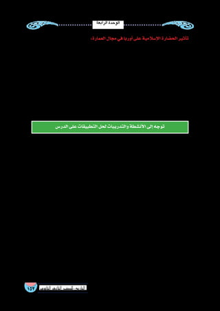 ‫الرابعة‬‫الوحدة‬
153 ‫الثانوي‬ ‫الثاين‬ ‫التاريخ-لل�صف‬
:‫العمارة‬‫مجال‬‫في‬‫أوربا‬�‫على‬‫إ�سالمية‬‫ال‬‫الح�ضارة‬‫أثير‬�‫ت‬
‫اقتب�س‬ ‫حيث‬ ،‫عمائرهم‬ ‫من‬ ‫كثير‬ ‫في‬ ‫ا‬ ً‫وا�ضح‬ ‫الغربية‬ ‫العمارة‬ ‫فنون‬ ‫في‬ ‫إ�سالمية‬‫ل‬‫ا‬ ‫العمارة‬ ‫فنون‬ ‫أثير‬�‫ت‬ ‫كان‬
‫ا‬ً‫ر‬‫�سفي‬‫البيزنطي‬‫االمبراطور‬‫أر�سل‬�:‫المثال‬‫�سبيل‬‫على‬‫العراق‬‫فمن‬،‫العرب‬‫من‬‫المعمارية‬‫أ�ساليب‬‫ل‬‫ا‬‫بع�ض‬‫الغربيون‬
،‫بغداد‬ ‫ق�صور‬ ‫طراز‬ ‫على‬ ‫الق�سطنطينية‬ ‫من‬ ‫بالقرب‬ ‫ا‬ً‫ر‬‫ق�ص‬ ‫له‬ ‫وبنى‬ ‫إ�سالمي‬‫ل‬‫ا‬ ‫العمارة‬ ‫فن‬ ‫لدرا�سة‬ ‫بغداد‬ ‫إلى‬�
.‫إ�سالمية‬‫ل‬‫ا‬‫الحدائق‬‫نمط‬‫على‬‫حدائقه‬‫وخطط‬
‫في‬ ‫ذلك‬ ‫وو�ضح‬ ،‫و�صقلية‬ ‫أندل�س‬‫ل‬‫ا‬ ‫طريق‬ ‫عن‬ ‫الغرب‬ ‫بالد‬ ‫إلى‬� ‫والزخرفية‬ ‫المعمارية‬ ‫أ�ساليب‬‫ل‬‫ا‬ ‫انتقلت‬ ‫كما‬
‫لتخطيط‬ ‫م�شابها‬ ‫الكن�سية‬ ‫برج‬ ‫وجاء‬ ،‫إ�سالمية‬‫ل‬‫ا‬ ‫للعقود‬ ‫مثال‬ ‫معمارها‬ ‫في‬ ‫ظهر‬ ‫التي‬ ‫�سراقو�سطة‬ ‫مدينة‬ ‫كني�سة‬
‫المقرن�صات‬ ‫فيها‬ ‫وا�ستخدموا‬ ‫القيروان‬ ‫م�سجد‬ ‫مئذنة‬ ‫وخا�صة‬ ،‫إفريقية‬‫ل‬‫وا‬ ‫أندل�سية‬‫ل‬‫ا‬ ‫الم�ساجد‬ ‫في‬ ‫آذن‬�‫الم‬
‫زينوا‬ ‫عربية‬ ‫كتابات‬ ‫نقلوا‬ ‫أنهم‬� ‫درجة‬ ‫إلى‬� ،‫الملونة‬ ‫بال�صور‬ ‫أ�سقف‬‫ل‬‫ا‬ ‫تزيين‬ ‫فكرة‬ ‫أوربا‬� ‫ر�ساموا‬ ‫أخذ‬�‫و‬ ،‫إ�سالمية‬‫ل‬‫ا‬
.‫إ�سالمي‬�‫طابع‬‫ذات‬‫أنها‬�‫رغم‬‫أ�سقف‬‫ل‬‫ا‬‫بها‬
‫الدر�س‬‫على‬‫التطبيقات‬‫لحل‬‫والتدريبات‬‫أن�شطة‬‫ال‬‫إلى‬�‫توجه‬
 