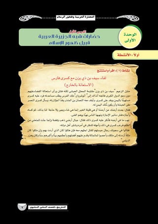 ‫الر�سالم‬‫وظهور‬‫العربية‬‫احل�ضارة‬
1 ‫الثانوي‬ ‫الثاين‬ ‫التاريخ-لل�صف‬
‫وا�ستنتج‬‫أ‬�‫اقر‬:)1(‫ن�شاط‬
‫فار�س‬‫ك�سرى‬‫مع‬‫يزن‬‫ذي‬‫بن‬‫�سيف‬‫لقاء‬
)‫بالخارج‬‫(اال�ستعانة‬
‫الق�ضاءعليهم‬ ‫ا�ستحالة‬ ‫أى‬�‫ور‬ ‫ف�شل‬ ‫لكنه‬ ‫الحب�شى‬ ‫المحتل‬ ‫يزنمقاومة‬ ‫ذى‬ ‫بن‬ ‫�سيف‬ ‫الزعيم‬ ‫حاول‬
‫ك�سرى‬ ‫عليه‬ ‫فرد‬ ‫م�ساعدته‬ ‫يطلب‬ ‫الفر�س‬ ‫أنو�شروانملك‬� ‫إلى‬� ‫آنذاك‬� ‫فاتجه‬ ‫الكبرى‬ ‫الدول‬ ‫دعم‬ ‫دون‬
‫الن�صر‬ ‫ك�سرى‬ ‫أل‬�‫و�س‬ ،‫ؤازرته‬�‫لم‬ ‫ا‬ً‫وفد‬ ‫المنذر‬ ‫بن‬ ‫النعمان‬ ‫معه‬ ‫أوفد‬�‫و‬ ،‫ك�سرى‬ ‫على‬ ‫ووفد‬ ‫باليمن‬ ‫ا‬ً‫ن‬‫م�ستهي‬
‫‏‬.‫‏‬‫ه‬‫ل‬‫اليمن‬‫لك‬ُ‫م‬‫يكون‬‫أن‬�‫و‬‫الحب�شة‬‫على‬
‫ك�ساه‬ ‫ثم‬ ،‫بذلك‬ ‫لنا‬ ‫حاجة‬ ‫وال‬ ‫وبعير‬ ‫�شاء‬ ‫هي‬ ‫إنما‬� ‫الخير‬ ‫قليلة‬ ‫هي‬ ‫أو‬� ‫أر�ضنا‬� ‫عن‬ ‫أر�ضك‬� ‫بعدت‬ ‫‏‬:‫‏‬‫ل‬‫فقا‬
‫‏‬.‫‏‬‫ى‬‫الغن‬‫يوهم‬‫ا‬ً‫ب‬‫نه‬‫النا�س‬‫ونهبها‬‫إجازة‬‫ل‬‫ا‬‫دنانير‬‫فنثر‬‫أجازه‬�‫و‬
‫من‬ ‫لتمنعني‬ ‫جئت‬ ‫إنما‬�‫و‬ ‫وف�ضة‬ ‫ذهب‬ ‫أر�ضي‬� ‫جبال‬ ‫‏‬:‫‏‬‫ل‬‫فقا‬ ‫ذلك‬ ‫ك�سرى‬ ‫عليه‬ ‫أنكر‬�‫ف‬ ‫أر�ضه‬� ‫في‬ ‫ما‬ ‫نهب‬
‫‏‬.‫‏‬‫ه‬‫دولت‬‫أهل‬�‫و�شاور‬‫أمره‬�‫في‬‫للنظر‬‫أمهله‬�‫و‬‫ذلك‬‫في‬‫ك�سرى‬‫فرغب‬‫الظلم‬
‫كان‬ ‫ملكوا‬ ‫إن‬�‫و‬ ‫بهم‬ ‫أردت‬� ‫الذي‬ ‫كان‬ ‫هلكوا‬ ‫إن‬�‫ف‬ ‫معه‬ ‫ابعثهم‬ ‫للقتل‬ ‫حب�ستهم‬ ‫رجال‬ ‫�سجونك‬ ‫في‬ ‫فقالوا‬
‫وهزر‬‫وكان‬‫ا‬ً‫ن‬‫�س‬‫أكبرهم‬�‫و‬‫ًا‬‫ت‬‫بي‬‫أعظمهم‬�‫و‬‫أف�ضلهم‬�‫عليهم‬‫وقدم‬‫ثمانمائة‬‫أح�صوا‬�‫و‬‫ملكك‬‫إلى‬�‫أزددته‬� ً‫ا‬‫ملك‬
‫‏‬‫الديلمي‬
‫آخرين؟‬‫ل‬‫ل‬ ‫الكبرى‬ ‫الدول‬ ‫م�ساندة‬ ‫معايير‬ ‫ما‬ •
....................................................................................................................................................................
....................................................................................................................................................................
‫ولماذا؟‬ ‫لتحريرالبالد؟‬ ‫الكبرى‬ ‫الدول‬ ‫على‬ ‫االعتماد‬ ‫على‬ ‫توافق‬ ‫هل‬ •
....................................................................................................................................................................
....................................................................................................................................................................
‫؟‬ ‫يزن‬ ‫ذى‬ ‫بن‬ ‫�سيف‬ ‫مكان‬ ‫إذاكنت‬� ‫ماذاتفعل‬ •
....................................................................................................................................................................
....................................................................................................................................................................
‫الوحدة‬
‫أولى‬‫ل‬‫ا‬
‫أول‬‫ل‬‫ا‬‫الدر�س‬
‫أن�شطة‬‫ل‬‫ا‬: ً‫ال‬‫أو‬�
‫العربية‬ ‫الجزيرة‬ ‫شبه‬ ‫حضارات‬
‫اإلسالم‬ ‫ظهور‬ ‫قبيل‬
 