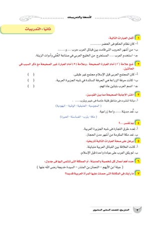 ‫والتدريبات‬‫أن�شطة‬‫ل‬‫ا‬
2‫الثانوي‬ ‫الثاين‬ ‫التاريخ-لل�صف‬
:‫التالية‬‫العبارات‬‫أكمل‬� 1
..........‫الح�ضر‬‫فى‬‫الحكم‬‫نظام‬‫كان‬-‫أ‬�
.......‫....و‬‫حرب‬‫العرب‬‫قبائل‬‫بين‬‫قامت‬‫التى‬‫الحروب‬‫أ�شهر‬�‫من‬-‫ب‬
.‫الزينة‬‫أدوات‬�‫و‬‫لي‬ ُ‫الح‬‫�صناعة‬‫في‬‫العربي‬‫الخليج‬‫من‬ ‫الم�ستخرج‬....‫العرب‬‫ا�ستخدم‬-‫ـ‬‫ج‬
‫في‬ ‫ال�سبب‬ ‫ذكر‬ ‫مع‬ ‫ال�صحيحة‬ ‫غير‬ ‫العبارة‬ ‫أمام‬� )( ‫وعالمة‬ ، ‫ال�صحيحة‬ ‫العبارة‬ ‫أمام‬� )( ‫عالمة‬ ‫�ضع‬ 2
.‫الحالتين‬
) ( 			 	 .‫طبقى‬‫غير‬‫مجتمع‬‫إ�سالم‬‫ل‬‫ا‬‫قبل‬‫العربى‬‫المجتمع‬‫كان‬-‫أ‬�
) ( 			.‫العربية‬‫الجزيرة‬‫�شبه‬‫في‬‫ال�سائدة‬‫الحرفة‬‫هي‬‫الزراعة‬‫حرفة‬‫كانت‬-‫ب‬
) ( 							.‫عاداتهم‬‫بتباين‬‫العرب‬‫ات�سم‬-‫ـ‬‫ج‬
:‫القو�سين‬‫بين‬‫مما‬‫ال�صحيحة‬‫إجابة‬‫ل‬‫ا‬‫اختر‬ 3
. .....‫ويثرب‬‫خيبر‬‫فى‬‫خا�صة‬‫قليلة‬‫مناطق‬‫فى‬‫انت�شرت‬‫ديانة‬.‫أ‬�
)‫اليهودية‬-‫الوثنية‬-‫الحنيقية‬-‫المجو�سية‬(
.‫زراعية‬‫واحة‬......‫مدينة‬‫عد‬ُ‫ت‬.‫ب‬
)‫الحيرة‬-‫الغ�سا�سنة‬-‫يثرب‬-‫مكة‬(
‫تف�سر...؟‬‫بم‬ 4
.‫العربية‬‫الجزيرة‬‫�شبه‬‫فى‬‫التجارة‬‫طرق‬‫تعدد‬.‫أ‬�
.‫الحجاز‬‫مدن‬‫أ�شهر‬�‫من‬‫المكرمة‬‫مكة‬‫تعد‬.‫ب‬
:‫ا‬ً‫ي‬‫تاريخ‬‫التالية‬‫العبارات‬‫�صحة‬‫على‬‫برهن‬ 5
.‫متباينة‬‫العربية‬‫القبائل‬‫بين‬‫العالقة‬‫كانت‬.‫أ‬�
.‫إ�سالم‬‫ل‬‫ا‬‫قبل‬‫واحدة‬‫عبادة‬‫على‬‫العرب‬‫يكن‬‫لم‬.‫ب‬
:‫جدول‬‫فى‬‫إليها‬�‫تنتمى‬‫التى‬‫المملكة‬‫أو‬�،‫والمدينة‬‫�شخ�صية‬‫كل‬‫أعمال‬�‫أهم‬�‫حدد‬ 6
)‫عنها‬‫اهلل‬‫ر�ضى‬‫خديجة‬‫ال�سيدة‬-‫المنذر‬‫بن‬‫النعمان‬-‫أيهم‬‫ل‬‫ا‬‫ابن‬‫جبلة‬(
‫ا؟‬ً‫قديم‬‫العربية‬‫أة‬�‫المر‬‫عليها‬‫ح�صلت‬‫التى‬‫المكانة‬‫فى‬‫أيك‬�‫ر‬‫ما‬ 7
‫التدريبات‬:‫ا‬ً‫ي‬‫ثان‬
 