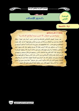 ‫الر�سالم‬‫وظهور‬‫العربية‬‫احل�ضارة‬
3 ‫الثانوي‬ ‫الثاين‬ ‫التاريخ-لل�صف‬
‫الوحدة‬
‫أولى‬‫ل‬‫ا‬
‫الثانى‬‫الدر�س‬
‫أن�شطة‬‫ل‬‫ا‬: ً‫ال‬‫أو‬�
‫اإلسالم‬ ‫ظهور‬
‫إ�سكندرية‬‫ل‬‫ا‬‫فتح‬‫أ‬�‫أبط‬�‫حينما‬‫لعمرو‬‫الخطاب‬‫بن‬‫عمر‬‫و�صية‬
‫وطال‬ ..‫ا‬ً‫ر‬‫�شه‬ ‫ع�شر‬ ‫أربعة‬� ‫ا�ستمر‬ ‫والذي‬ ‫إ�سكندرية‬‫ل‬‫ل‬ ‫إ�سالمي‬‫ل‬‫ا‬ ‫الجي�ش‬ ‫ح�صار‬ ‫عند‬
‫عجبت‬‫فقد‬،‫بعد‬‫أما‬�:‫فيها‬‫يقول‬‫العا�ص‬‫بن‬‫عمرو‬‫إلى‬�‫بر�سالة‬‫الخطاب‬‫بن‬‫عمر‬‫بعث‬‫االنتظار‬
‫من‬ ‫أحببتم‬�‫و‬ ‫أحدثتم‬� ‫لما‬ ‫إال‬� ‫ذاك‬ ‫وما‬ ‫�سنين‬ ‫منذ‬ ‫تقاتلونهم‬ ‫إنما‬� ..‫م�صر‬ ‫فتح‬ ‫عن‬ ‫إبطائكم‬‫ل‬
‫إليك‬� ‫وجهت‬ ‫كنت‬ ‫وقد‬ ،‫نياتهم‬ ‫ب�صدق‬ ‫إال‬� ‫ا‬ً‫قوم‬ ‫ين�صر‬ ‫ال‬ ‫اهلل‬ ‫إن‬�‫و‬ ،‫عدوكم‬ ‫أحب‬� ‫ما‬ ‫الدنيا‬
‫ما‬ ‫رهم‬َّ‫ي‬‫غ‬ ‫يكونوا‬ ‫أن‬� ‫إال‬� ‫أعرف‬� ‫كنت‬ ‫ما‬ ‫على‬ ‫رجل‬ ‫ألف‬�‫ب‬ ‫منهم‬ ‫الرجل‬ ‫أن‬�‫أعلنتك‬�‫و‬ ،‫نفر‬ ‫أربعة‬�
‫في‬‫ورغبهم‬،‫عدوهم‬‫قتال‬‫على‬‫وح�ضهم‬،‫النا�س‬‫فاخطب‬‫هذا‬‫كتابي‬‫أتاك‬�‫إذا‬�‫ف‬،‫غيرهم‬‫ر‬َّ‫ي‬‫غ‬
‫�صدمة‬‫لهم‬‫تكون‬‫أن‬�‫ا‬ً‫ع‬‫جمي‬‫النا�س‬ ِ‫ر‬ُ‫م‬‫و‬،‫النا�س‬‫�صدور‬‫في‬‫أربعة‬‫ل‬‫ا‬‫أولئك‬�‫وقدم‬،‫والنية‬‫ال�صبر‬
‫ووقت‬ ‫الرحمة‬ ‫تنزل‬ ‫�ساعة‬ ‫إنها‬�‫ف‬ ‫الجمعة؛‬ ‫يوم‬ ‫الزوال‬ ‫عند‬ ‫ذلك‬ ‫وليكن‬ ،‫واحد‬ ‫رجل‬ ‫ك�صدمة‬
‫العا�ص‬ ‫بن‬ ‫عمرو‬ ‫و�صل‬ ‫فلما‬ .‫عدوهم‬ ‫على‬ ‫الن�صر‬ ‫ألونه‬�‫ي�س‬ ‫اهلل‬ ‫إلى‬� ‫النا�س‬ ‫وليعج‬ ،‫إجابة‬‫ل‬‫ا‬
.‫عليهم‬‫اهلل‬‫ففتح‬،‫أمرهم‬�‫مثلما‬‫وفعلوا‬،‫عمر‬‫كتاب‬‫عليهم‬‫أ‬�‫وقر‬‫النا�س‬‫دعا‬،‫الكتاب‬
‫وا�ستنتج‬‫أ‬�‫(1):اقر‬‫ن�شاط‬
‫؟‬ ‫أعدائهم‬� ‫على‬ ‫الم�سلمين‬ ‫انت�صار‬ ‫عوامل‬ ‫ما‬ •
....................................................................................................................................................................
....................................................................................................................................................................
‫أحب‬�‫ما‬‫الدنيا‬‫من‬‫أحببتم‬�‫و‬‫أحدثتم‬�‫لما‬‫إال‬�‫ذاك‬‫وما‬‫�سنين‬‫منذ‬‫تقاتلونهم‬‫إنما‬� ‫الخطاب‬ ‫بن‬ ‫عمر‬ ‫قول‬ ‫يدل‬ ‫عالم‬ •
‫؟‬ ‫عدوكم‬
....................................................................................................................................................................
....................................................................................................................................................................
 