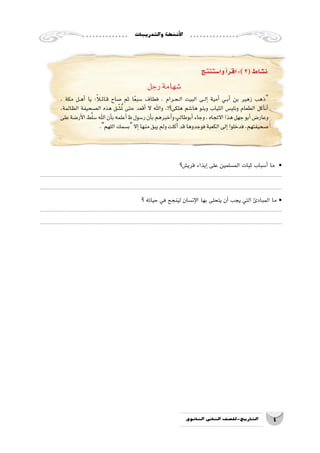 ‫والتدريبات‬‫أن�شطة‬‫ل‬‫ا‬
4‫الثانوي‬ ‫الثاين‬ ‫التاريخ-لل�صف‬
‫وا�ستنتج‬‫أ‬�‫اقر‬:)2(‫ن�شاط‬
‫رجل‬‫�شهامة‬
، ‫مكة‬ ‫��ل‬‫ه‬‫أ‬� ‫يا‬ :ً‫�لا‬‫��ائ‬‫ق‬ ‫�صاح‬ ‫ثم‬ ‫ا‬ً‫ع‬‫�سب‬ ‫فطاف‬ ، ‫��رام‬‫ح‬��‫ل‬‫ا‬ ‫البيت‬ ‫��ى‬‫ل‬‫إ‬� ‫أمية‬� ‫��ي‬‫ب‬‫أ‬� ‫بن‬ ‫زهير‬ ‫ذهب‬
،‫الظالمة‬ ‫ال�صحيفة‬ ‫هذه‬ ‫ق‬ ّ‫�ش‬ُ‫ت‬ ‫حتى‬ ‫أقعد‬� ‫ال‬ ‫واهلل‬ ،!‫هلكى؟‬ ‫ها�شم‬ ‫وبنو‬ ‫الثياب‬ ‫ونلب�س‬ ‫الطعام‬ ‫أكل‬�‫أن‬�
‫على‬‫أر�ضة‬‫ل‬‫ا‬‫ط‬َّ‫ل‬‫�س‬‫اهلل‬‫أن‬�‫ب‬‫أعلمه‬�‫ر�سول‬‫أن‬�‫ب‬‫أخبرهم‬�‫و‬‫أبوطالب‬�‫وجاء‬،‫االتجاه‬‫هذا‬‫جهل‬‫أبو‬�‫وعار�ض‬
.‫اللهم‬‫ب�سمك‬‫إال‬�‫منها‬‫يبق‬‫ولم‬‫كلت‬ُ‫أ‬�‫قد‬‫فوجدوها‬‫الكعبة‬‫إلى‬�‫فدخلوا‬,‫�صحيفتهم‬
‫قري�ش؟‬ ‫إيذاء‬� ‫على‬ ‫الم�سلمين‬ ‫ثبات‬ ‫أ�سباب‬� ‫ما‬ •
....................................................................................................................................................................
....................................................................................................................................................................
‫؟‬ ‫حياته‬ ‫في‬ ‫لينجح‬ ‫إن�سان‬‫ل‬‫ا‬ ‫بها‬ ‫يتحلى‬ ‫أن‬� ‫يجب‬ ‫التي‬ ‫المبادئ‬ ‫ما‬ •
....................................................................................................................................................................
....................................................................................................................................................................
 