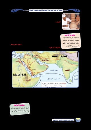 16‫الثانوي‬ ‫الثاين‬ ‫التاريخ-لل�صف‬
‫إ�سالم‬‫ل‬‫ا‬‫ظهور‬‫قبيل‬‫العربية‬‫اجلزيرة‬‫�شبه‬‫ح�ضارات‬
‫الحلى‬ ‫ل�صناعة‬ ‫العربى‬ ‫الخليج‬ ‫من‬ ‫ؤ‬�‫ؤل‬�‫الل‬ ‫وا�ستخراج‬ ،‫الفخار‬ ‫أوانى‬�‫و‬ ‫والرماح‬ ‫ال�سيوف‬
.‫الزينة‬‫أدوات‬�‫و‬
‫عوامل‬ ‫ذلك‬ ‫على‬ ‫�ساعد‬ ‫وقد‬ ,‫العربية‬ ‫الجزيرة‬ ‫�شبه‬ ‫في‬ ‫التجارة‬ ‫ازدهرت‬ : ‫التجارة‬
:‫منها‬‫متعددة‬
.‫بدروبها‬ ‫ومعرفتهم‬ ،‫الممهدة‬ ‫الطرق‬ „„
„„.‫والبحر‬‫البر‬‫في‬‫بها‬‫لالهتداء‬‫الكواكب‬‫منازل‬‫العرب‬‫تحري‬
‫والغرب‬ ‫ال�شرق‬ ‫بين‬ ‫التوا�صل‬ ‫حلقة‬ ‫فهى‬ :‫العربية‬ ‫الجزيرة‬ ‫ل�شبه‬ ‫المتو�سط‬ ‫الموقع‬ „„
‫وبحر‬ ‫العربى‬ ‫والخليج‬ )‫أحمر‬‫ل‬‫ا‬ ‫(البحر‬ ‫لزم‬ُ‫ق‬‫ال‬ ‫بحر‬ ‫�سواحل‬ ‫على‬ ‫ت�شرف‬ ‫إنها‬� ‫حيث‬
‫و�شرق‬ ‫والهند‬ ‫فار�س‬ ‫ومع‬ ‫أوربا‬�‫و‬ ‫أ�سيوية‬‫ل‬‫ا‬ ‫والجزر‬ ‫إفريقيا‬� ‫مع‬ ‫وا�سع‬ ‫ن�شاط‬ ‫ولها‬ ،‫العرب‬
‫الخريطة‬ ‫الحظ‬ ‫العربية‬ ‫الجزيرة‬ ‫�شبه‬ ‫في‬ ‫التجارة‬ ‫طرق‬ ‫تعددت‬ ‫ثم‬ ‫ومن‬ ،‫آ�سيا‬�
:‫لتتعرفها‬‫التالية‬
‫إ�سالم‬‫ل‬‫ا‬‫قبل‬‫العربية‬‫الجزيرة‬‫�شبه‬‫في‬‫التجارة‬‫طرق‬)3(‫خريطة‬
‫وم�صر‬‫ال�شام‬‫موانئ‬‫إلى‬�‫والحب�شة‬‫وال�صومال‬‫الهند‬‫موانئ‬‫من‬‫إليها‬�‫القادمة‬‫الب�ضائع‬‫ينقل‬‫تجاري‬‫أ�سطول‬�‫لليمن‬‫كان‬ „„
.‫أوربا‬�‫إلى‬�‫ومنها‬
: ‫منها‬ ‫مقومات‬ ‫عدة‬ ‫إلى‬� ‫ذلك‬ ‫ويرجع‬ ,‫الميالدى‬ ‫ال�ساد�س‬ ‫القرن‬ ‫أواخر‬� ‫الحجاز‬ ‫بالد‬ ‫في‬ ‫ة‬ً‫ي‬‫تجار‬ ‫�شهرة‬ ‫لمكة‬ ‫أ�صبح‬� „„
‫رحلتي‬ ‫مثل‬ ‫التجارية‬ ‫الرحالت‬ ‫تنظيم‬ ، ‫الحرام‬ ‫البيت‬ ‫ووجود‬ ،‫المتميز‬ ‫موقعها‬
‫ة‬َ‫ن‬ْ‫ج‬َ‫م‬‫و‬ ‫المجاز‬ ‫ذي‬ ‫�سوقي‬ :‫مثل‬ ‫التجارية‬ ‫أ�سواقها‬� ‫هرة‬ ُ‫�ش‬ ،‫وال�صيف‬ ‫ال�شتاء‬
.‫مكة‬‫من‬‫بالقرب‬
‫والدراهم‬‫الذهبية‬‫الدنانير‬‫وهي‬‫العملة‬‫التجارية‬‫معامالتهم‬‫في‬‫العرب‬‫ا�ستخدم‬ „„
.‫أ�سواق‬‫ل‬‫ا‬‫في‬‫المقاي�ضة‬‫ا�ستخدام‬‫مع‬‫الف�ضية‬
‫روماني‬ ‫الذهبى‬ ‫الدينار‬ ‫�ل‬�‫ص‬���‫أ‬�
.‫فار�سي‬‫الف�ضي‬‫الدرهم‬‫أ�صل‬�‫و‬
‫الدولة‬ ‫�وارد‬�‫م‬ ‫على‬ ‫الحفاظ‬
‫والعمل‬ ‫ا�ستثمارها‬ ‫وح�سن‬
‫وطني‬ ‫�ب‬��‫ج‬‫وا‬ ‫تنميتها‬ ‫�ى‬�‫ل‬��‫ع‬
.‫به‬‫االلتزام‬‫على‬‫احر�ص‬
‫إثرائية‬ ‫معلومة‬
‫إثرائية‬ ‫معلومة‬
‫الفخار‬ ‫صناعة‬
 