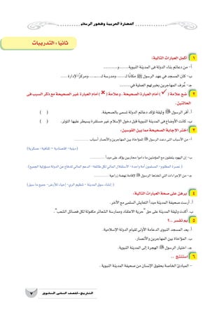 ‫الر�سالم‬‫وظهور‬‫العربية‬‫احل�ضارة‬
7 ‫الثانوي‬ ‫الثاين‬ ‫التاريخ-لل�صف‬
:‫التالية‬‫العبارات‬‫أكمل‬� 1
..........‫النبوية.......و‬‫المدينة‬‫فى‬‫الدولة‬‫بناء‬‫دعائم‬‫من‬-‫أ‬�
..... ‫إدارة‬‫ل‬‫ـ....،ومركزًا‬....‫ـ‬‫ل‬‫ـ......،ومدر�سة‬‫ل‬‫ا‬ً‫ن‬‫مكا‬ ‫ﷺ‬ ‫الر�سول‬‫عهد‬‫في‬‫الم�سجد‬‫كان‬-‫ب‬
........‫في‬‫العملية‬‫بخبرتهم‬‫المهاجرين‬‫رف‬ُ‫ع‬-‫ـ‬‫ج‬
‫فى‬‫ال�سبب‬‫ذكر‬‫مع‬‫ال�صحيحة‬‫غير‬‫العبارة‬‫أمام‬�)(‫وعالمة‬،‫ال�صحيحة‬‫العبارة‬‫أمام‬�)(‫عالمة‬‫�ضع‬ 2
.‫الحالتين‬
) ( 				.‫بال�صحيفة‬‫ت�سمى‬‫الدولة‬‫دعائم‬‫ؤكد‬�‫ت‬‫ثيقة‬‫و‬ ‫الر�سول‬‫أقر‬�.‫أ‬�
) ( 	.‫التوتر‬‫عليها‬‫ي�سيطر‬‫م�ستقرة‬‫غير‬‫إ�سالم‬‫ل‬‫ا‬‫دخول‬‫قبل‬‫النبوية‬‫المدينة‬‫فى‬‫أو�ضاع‬‫ل‬‫ا‬‫كانت‬.‫ب‬
:‫القو�سين‬‫بين‬‫مما‬‫ال�صحيحة‬‫إجابة‬‫ل‬‫ا‬‫اختر‬ 3
................. ‫أ�سباب‬�‫أن�صار‬‫ل‬‫وا‬‫المهاجرين‬‫بين‬‫ؤاخاة‬�‫للم‬‫الر�سول‬‫دعت‬‫التى‬‫أ�سباب‬‫ل‬‫ا‬‫من‬-‫أ‬�
)‫ع�سكرية‬-‫ثقافية‬–‫اقت�صادية‬-‫(دينية‬
................. ‫أ‬�‫مبد‬‫على‬‫ؤكد‬�‫ي‬‫محاربين‬‫داموا‬‫ما‬‫ؤمنين‬�‫الم‬‫مع‬‫ينفقون‬‫اليهود‬‫إن‬�-‫ب‬
.)‫الجميع‬‫ؤولية‬�‫م�س‬‫الدولة‬‫عن‬‫للدفاع‬‫المالي‬‫الدعم‬-‫طائفة‬‫لكل‬‫المالي‬‫اال�ستقالل‬-‫واحدة‬‫أمة‬�‫الم�سلمون‬-‫المظلوم‬‫ن�صرة‬(
................. ‫زراعية‬‫نه�ضة‬‫إقامة‬‫ل‬‫الر�سول‬‫اتخذها‬‫التي‬‫إجراءات‬‫ل‬‫ا‬‫من‬-‫ـ‬‫ج‬
)‫�سبق‬‫ما‬‫جميع‬-‫أر�ض‬‫ل‬‫ل‬‫إحياء‬�-‫الري‬‫تنظيم‬-‫المدينة‬‫�سوق‬‫إن�شاء‬�(
:‫التالية‬‫العبارات‬‫�صحة‬‫على‬‫برهن‬ 4
.‫آخر‬‫ل‬‫ا‬‫مع‬‫ال�سلمى‬‫التعاي�ش‬‫أ‬�‫مبد‬‫المدينة‬‫�صحيفة‬‫أر�ست‬�.‫أ‬�
.‫ال�شعب‬‫ف�صائل‬‫لكل‬‫مكفولة‬‫ال�شعائر‬‫وممار�سة‬‫االعتقاد‬‫حرية‬‫حق‬‫على‬‫المدينة‬‫وثيقة‬‫أكدت‬�.‫ب‬
‫..؟‬‫تف�سر‬‫بم‬ 5
.‫إ�سالمية‬‫ل‬‫ا‬‫الدولة‬‫لقيام‬‫أولى‬‫ل‬‫ا‬‫الدعامة‬‫النبوى‬‫الم�سجد‬‫يعد‬.‫أ‬�
.‫أن�صار‬‫ل‬‫وا‬‫المهاجرين‬‫بين‬‫ؤاخاة‬�‫الم‬.‫ب‬
.‫النبوية‬‫المدينة‬‫إلى‬�‫الهجرة‬‫الر�سول‬‫اختيار‬.‫ـ‬‫ج‬
.. ‫ا�ستنتج‬ 6
.‫النبوية‬‫المدينة‬‫�صحيفة‬‫من‬‫إن�سان‬‫ل‬‫ا‬‫بحقوق‬‫الخا�صة‬‫المبادئ‬-
‫التدريبات‬:‫ا‬ً‫ي‬‫ثان‬
 