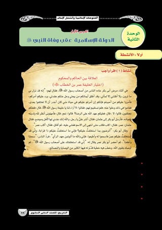 ‫إ�سالم‬‫ل‬‫ا‬‫وانت�شار‬‫إ�سالمية‬‫ل‬‫ا‬‫الفتوحات‬
11 ‫الثانوي‬ ‫الثاين‬ ‫التاريخ-لل�صف‬
‫والمحكوم‬‫الحاكم‬‫بين‬‫العالقة‬
)‫الخطاب‬‫بن‬‫عمر‬‫الخليفة‬‫(اختيار‬
‫بي‬ ‫نزل‬ ‫قد‬ ‫إنه‬� :‫لهم‬ ‫فقال‬ ، ‫اهلل‬ ‫ر�سول‬ ‫أ�صحاب‬� ‫من‬ ‫النا�س‬ ‫عاده‬ ‫بكر‬ ‫أبى‬� ‫مر�ض‬ ‫أثناء‬� ‫في‬
،‫أمركم‬� ‫عليكم‬ ‫ورد‬ ،‫عقدتي‬ ‫عنكم‬ ‫وحل‬ ‫بيعتي‬ ‫من‬ ‫أيمانكم‬� ‫أطلق‬� ‫وقد‬ ،‫أتي‬�‫لم‬ ‫إال‬� ‫أظنني‬� ‫وال‬ ،‫ترون‬ ‫ما‬
،‫بعدى‬ ‫تختلفوا‬ ‫ال‬ ‫أن‬� ‫أجدر‬� ‫كان‬ ‫مني‬ ‫حياة‬ ‫في‬ ‫عليكم‬ ‫أمرتم‬� ‫إن‬� ‫إنكم‬�‫ف‬ ‫أحببتم‬� ‫من‬ ‫عليكم‬ ‫أمروا‬�‫ف‬
‫فلعلكم‬:‫قال‬،‫اهلل‬‫ر�سول‬‫خليفة‬‫يا‬‫لنا‬‫أراء‬�‫ال‬:‫فقالوا‬،‫لهم‬‫ت�ستقيم‬‫فلم‬،‫عنه‬‫وخلوا‬‫ذلك‬‫في‬‫فقاموا‬
‫ولدينه‬ ‫هلل‬ ‫أنظر‬� ‫أمهلونى‬�‫ف‬ :‫قال‬ ،‫نعم‬ :‫قالوا‬ ‫الر�ضا؟‬ ‫على‬ ‫اهلل‬ ‫عهد‬ ‫فعليكم‬ :‫قال‬ ، ‫ال‬ :‫قالوا‬ ،‫تختلفون‬
‫فقال‬،‫ومو�ضع‬‫أهل‬‫ل‬‫لها‬‫عندي‬‫إنك‬�‫واهلل‬،‫رجل‬‫يا‬ َّ‫على‬‫أ�شر‬�:‫فقال‬،‫عثمان‬‫إلى‬�‫بكر‬‫أبو‬�‫أر�سل‬�‫ف‬،‫ولعباده‬
.‫عمر‬‫أكتب‬�:‫فقال‬،‫أفاق‬�‫ثم‬،‫عليه‬‫فغ�شي‬‫اال�سم‬‫إلى‬�‫انتهي‬‫حتى‬‫فكتب‬‫اكتب‬:‫فقال‬،‫عمر‬:‫عثمان‬
‫قد‬ ‫ي‬ّ‫ن‬‫إ‬�‫و‬ ،‫قرابة‬ ‫ذا‬ ‫عليكم‬ ُ‫ا�ستخلفت‬ ‫ما‬ ‫إني‬�‫ف‬ ‫عليكم؟‬ ُ‫ا�ستخلفت‬ ‫بما‬ ‫أتر�ضون‬� :‫بكر‬ ‫أبو‬� ‫وقال‬
‫�سمعنا‬ :‫النا�س‬ َّ‫د‬‫فر‬ ،‫أي‬�‫الر‬ ‫جهد‬ ‫آلوتمن‬� ‫ما‬ ‫واهلل‬ ‫إني‬�‫ف‬ ،‫أطيعوا‬�‫و‬ ‫له‬ ‫فا�سمعوا‬ َ‫ر‬‫عم‬ ‫عليكم‬ ُ‫ا�ستخلفت‬
‫ثم‬ ، ‫اهلل‬ ‫ر�سول‬ ‫أ�صحاب‬� ‫على‬ ‫ا�ستخلفتك‬ ‫قد‬ ‫ي‬ّ‫ن‬‫إ‬� :‫له‬ ‫وقال‬ ‫عمر‬ ‫بكر‬ ‫أبو‬� ‫أح�ضر‬� ‫ثم‬ .‫أطعنا‬�‫و‬
.‫والن�صائح‬‫الو�صايا‬‫من‬‫الكثير‬‫فيها‬‫له‬ َ‫م‬َّ‫قد‬‫خطبة‬‫فيه‬ َ‫وخطب‬،‫اهلل‬‫بتقوى‬‫أو�صاه‬�
‫ال�سابق؟‬‫الن�ص‬ ‫في‬‫وردت‬‫التي‬‫الحاكم‬‫�سمات‬‫ما‬ •
..................................................................................................................................................................
‫؟‬‫الن�ص‬‫من‬‫فهمت‬‫كما‬‫بالمحكوم‬‫الحاكم‬‫عالقة‬‫ما‬ •
..................................................................................................................................................................
‫الن�ص؟‬‫من‬‫الم�ستفادة‬‫الدرو�س‬‫ما‬ •
..................................................................................................................................................................
‫الحاكم؟‬‫اختيار‬‫�ضوئها‬‫على‬‫يتم‬‫التى‬‫المعايير‬‫ما‬ •
..................................................................................................................................................................
‫الوحدة‬
‫الثانية‬
‫أول‬‫ل‬‫ا‬‫الدر�س‬
 ‫النبي‬ ‫وفاة‬ ‫عقب‬ ‫اإلسالمية‬ ‫الدولة‬
‫أجب‬�‫و‬‫أ‬�‫اقر‬)1(‫ن�شاط‬
‫أن�شطة‬‫ل‬‫ا‬: ً‫ال‬‫أو‬�
 