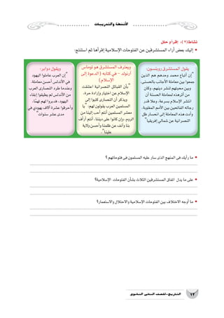 ‫والتدريبات‬‫أن�شطة‬‫ل‬‫ا‬
12‫الثانوي‬ ‫الثاين‬ ‫التاريخ-لل�صف‬
‫؟‬‫فتوحاتهم‬‫فى‬‫الم�سلمون‬‫عليه‬‫�سار‬‫الذى‬‫المنهج‬‫فى‬‫أيك‬�‫ر‬‫ما‬ •
..................................................................................................................................................................
..................................................................................................................................................................
‫إ�سالمية؟‬‫ل‬‫ا‬ ‫الفتوحات‬‫أن‬�‫ش‬�‫ب‬‫الثالث‬‫الم�ست�شرقين‬‫اتفاق‬ ‫يدل‬‫ما‬‫على‬ •
..................................................................................................................................................................
..................................................................................................................................................................
‫واال�ستعمار؟‬‫واالحتالل‬‫إ�سالمية‬‫ل‬‫ا‬‫الفتوحات‬‫بين‬‫االختالف‬‫أوجه‬�‫ما‬ •
..................................................................................................................................................................
..................................................................................................................................................................
‫حلل‬‫و‬‫أ‬�‫إقر‬� :)2(‫ن�شاط‬
:‫ا�ستنتج‬‫ثم‬‫أها‬�‫إقر‬�‫إ�سالمية‬‫ل‬‫ا‬‫الفتوحات‬‫عن‬‫الم�ست�شرقين‬‫أراء‬�‫بع�ض‬‫إليك‬� •
:‫روبن�سون‬‫الم�ست�شرق‬‫يقول‬
‫الذين‬ ‫هم‬ ‫وحدهم‬ ‫محمد‬ ‫أتباع‬� ‫إن‬�
،‫بالح�سنى‬‫أجانب‬‫ل‬‫ا‬‫معاملة‬‫بين‬‫جمعوا‬
‫وكان‬،‫دينهم‬‫لن�شر‬‫محبتهم‬‫وبين‬
‫أن‬�‫الح�سنة‬‫لمعاملة‬‫أثرهذه‬�‫من‬
‫قدر‬‫وعال‬،‫ب�سرعة‬‫إ�سالم‬‫ل‬‫ا‬‫انت�شر‬
،‫المغلوبة‬‫أمم‬‫ل‬‫ا‬‫بين‬‫الفاتحين‬‫رجاله‬
‫ظل‬‫انح�سار‬‫إلى‬�‫المعاملة‬‫هذه‬‫أدت‬�‫و‬
‫إفريقيا‬�‫�شمالي‬‫عن‬‫الن�صرانية‬
‫توما�س‬‫هو‬‫الم�ست�شرق‬‫ويعترف‬
‫إلى‬�‫(الدعوة‬‫كتابه‬‫في‬-‫آرنولد‬�
)‫إ�سالم‬‫ل‬‫ا‬
‫اعتنقت‬ ‫الن�صرانية‬ ‫القبائل‬ ‫أن‬�‫ب‬
،‫حرة‬‫إرادة‬�‫و‬‫اختيار‬‫عن‬‫إ�سالم‬‫ل‬‫ا‬
‫إلى‬�‫كتبوا‬‫الن�صارى‬‫أن‬�‫ويذكر‬
‫يا‬:‫لهم‬‫يقولون‬‫العرب‬‫الم�سلمين‬
‫من‬‫إلينا‬�‫أحب‬�‫أنتم‬�‫الم�سلمين‬‫مع�شر‬
‫أف‬�‫أر‬�‫أنتم‬�،‫ديننا‬‫على‬‫كانوا‬‫إن‬�‫و‬،‫الروم‬
‫والية‬‫أح�سن‬�‫و‬‫ظلمنا‬‫عن‬‫آنف‬�‫و‬‫بنا‬
.‫علينا‬
:‫دوابر‬‫ويقول‬
‫اليهود‬‫عاملوا‬‫العرب‬‫إن‬�
.‫معاملة‬‫أح�سن‬�‫أندل�س‬‫ل‬‫ا‬‫في‬
‫العرب‬‫الن�صارى‬‫طرد‬‫وعندما‬
‫إبقاء‬�‫يطيقوا‬‫لم‬‫أندل�س‬‫ل‬‫ا‬‫من‬
،‫ا‬ً‫م‬‫ته‬‫لهم‬‫فدبروا‬،‫اليهود‬
‫في‬‫يهودي‬‫آالف‬�‫ع�شرة‬‫أحرقوا‬�‫و‬
‫�سنوات‬‫ع�شر‬‫مدى‬
 