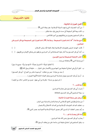 ‫إ�سالم‬‫ل‬‫ا‬‫وانت�شار‬‫إ�سالمية‬‫ل‬‫ا‬‫الفتوحات‬
13 ‫الثانوي‬ ‫الثاين‬ ‫التاريخ-لل�صف‬
:‫التالية‬‫العبارات‬‫أكمل‬� 1
....................... ‫النبي‬‫وفاة‬‫عقب‬ ‫إ�سالمية‬‫ل‬‫ا‬‫الدولة‬‫واجهت‬‫التي‬‫التحديات‬‫أ�شد‬�‫من‬ .‫أ‬�
.......................‫نظام‬‫عنه‬‫تولد‬‫تاريخي‬‫حدث‬‫أول‬�‫ال�سقيفة‬‫أهل‬�‫بيعة‬‫كانت‬.‫ب‬
.......................‫و‬.......................‫و‬.......................‫هى‬‫ثالثة‬‫أمور‬�‫بين‬‫يقاتلونهم‬‫من‬‫يخيرون‬‫الم�سلمون‬‫ـ.كان‬‫ج‬
‫فى‬‫ال�سبب‬‫ذكر‬‫مع‬‫ال�صحيحة‬‫غير‬‫العبارة‬‫أمام‬�)(‫وعالمة‬،‫ال�صحيحة‬‫العبارة‬‫أمام‬�)(‫عالمة‬‫�ضع‬ 2
.‫الحالتين‬
) ( 				.‫إ�سالم‬‫ل‬‫ا‬‫ون�شر‬،‫اهلل‬‫كلمة‬‫إعالء‬�‫إ�سالمية‬‫ل‬‫ا‬‫للفتوحات‬‫الرئي�س‬‫الهدف‬ ‫كانت‬ .‫أ‬�
) ( 	.‫قلوبهم‬‫من‬‫إيمان‬‫ل‬‫ا‬‫يتمكن‬‫حتى‬‫بتركهم‬‫المرتدين‬‫أمر‬�‫فى‬‫ال�صحابة‬‫عليه‬‫أ�شار‬�‫بما‬‫ال�صديق‬‫بكر‬‫أبو‬�‫أخذ‬�.‫ب‬
:‫القو�سين‬‫بين‬‫مما‬‫ال�صحيحة‬‫إجابة‬‫ل‬‫ا‬‫اختر‬ 3
....................... ‫بعده‬‫من‬‫وخلفائه‬‫النبي‬‫و�صايا‬‫أ.من‬�
)‫�سبق‬‫ما‬‫جميع‬-‫ًا‬‫ت‬‫بي‬‫تهدموا‬‫ال‬ -‫ا‬ً‫ن‬‫رهبا‬‫تقربوا‬‫ال‬-‫ا‬ ً‫�شيخ‬‫تقتلوا‬‫ال‬(
. ‫ﷺ‬‫اهلل‬‫لر�سول‬‫خليفة‬.....‫اختيار‬‫على‬‫أن�صار‬‫ل‬‫وا‬‫المهاجرين‬‫بين‬‫ال�سقيفة‬‫اجتماع‬‫في‬‫أي‬�‫الر‬‫اتفق‬ .‫ب‬
)‫ال�صديق‬‫بكر‬‫أبو‬�-‫الجراح‬‫بن‬‫عامر‬‫عبيدة‬‫أبو‬�-‫خطاب‬‫بن‬‫عمر‬-‫عبادة‬‫بن‬‫�سعد‬(
....................... ‫ـ‬‫ل‬‫الجي�ش‬‫ألوية‬‫ل‬‫العامة‬‫القيادة‬‫وجعل‬‫المرتدين‬‫لمحاربة‬‫جيو�ش‬‫ال�صديق‬‫بكر‬‫أبو‬�‫أر�سل‬� .‫ـ‬‫ج‬
)‫الوليد‬‫بن‬‫العا�ص-خالد‬‫بن‬‫عمرو‬-‫جهل‬‫أبي‬�‫بن‬‫عكرمة‬-‫ح�سنة‬‫بن‬‫�شرحبيل‬(
‫؟‬...‫تف�سر‬‫بم‬ 4
.‫المرتدين‬‫محاربة‬‫على‬‫ال�صديق‬‫بكر‬‫أبي‬�‫إ�صرار‬�.‫أ‬�
.‫بالخالفة‬‫ال�صديق‬‫بكر‬‫أبي‬‫ل‬‫الم�سلمين‬‫بيعة‬.‫ب‬
:‫التالية‬‫العبارات‬‫�صحة‬‫على‬‫برهن‬ 5
.‫الب�شر‬‫بين‬‫والم�ساواة‬‫والعدل‬‫الرحمة‬‫إ�سالمي‬‫ل‬‫ا‬‫الفتح‬‫وقوانين‬‫مبادئ‬‫من‬.‫أ‬�
.‫واال�ستعمار‬‫االحتالل‬‫أهداف‬�‫عن‬‫إ�سالمية‬‫ل‬‫ا‬‫الفتوحات‬‫أهداف‬�‫تختلف‬.‫ب‬
.‫النبي‬‫ع�صر‬‫بعد‬‫أهمية‬�‫إ�سالمية‬‫ل‬‫ا‬‫الدولة‬‫ع�صور‬‫أكثر‬�‫الرا�شدين‬‫الخلفاء‬‫ع�صر‬‫عد‬ُ‫ي‬.‫ـ‬‫ج‬
‫....؟‬‫لم‬‫إذا‬�‫يحدث‬‫كان‬‫ماذا‬ 6
.‫المرتدين‬‫عنه‬‫اهلل‬‫ر�ضى‬‫ال�صديق‬‫بكر‬‫أبو‬�‫يحارب‬.‫أ‬�
.‫الر�سول‬‫يخلف‬‫من‬‫على‬‫�ساعدة‬‫بنى‬‫�سقيفة‬‫اجتماع‬‫فى‬‫الم�سلمين‬‫يتفق‬.‫ب‬
‫التدريبات‬:‫ا‬ً‫ي‬‫ثان‬
 