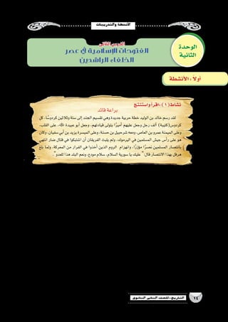 ‫والتدريبات‬‫أن�شطة‬‫ل‬‫ا‬
14‫الثانوي‬ ‫الثاين‬ ‫التاريخ-لل�صف‬
‫عصر‬ ‫يف‬ ‫اإلسالمية‬ ‫الفتوحات‬
‫الراشدين‬ ‫الخلفاء‬
‫قائد‬‫براعة‬
‫كل‬،‫ا‬ ً‫كردو�س‬‫وثالثين‬‫�ستة‬‫إلى‬�‫الجند‬‫تق�سيم‬‫وهي‬‫جديدة‬‫حربية‬‫خطة‬‫الوليد‬‫بن‬‫خالد‬‫ر�سم‬‫لقد‬
،‫القلب‬ ‫على‬ ، ‫عبيدة‬ ‫أبو‬� ‫وجعل‬ ،‫قيادتهم‬ ‫يتولى‬ ‫ا‬ً‫ر‬‫أمي‬� ‫عليهم‬ ‫وجعل‬ ‫رجل‬ ‫ألف‬� )‫كردو�س(كتيبة‬
‫وكان‬،‫�سفيان‬‫أبي‬�‫بن‬‫يزيد‬‫المي�سرة‬‫وعلى‬،‫ح�سنة‬‫بن‬‫�شرحبيل‬‫ومعه‬،‫العا�ص‬‫بن‬‫عمرو‬‫الميمنة‬‫وعلى‬
‫انتهي‬ ‫�ضار‬ ‫قتال‬ ‫في‬ ‫ا�شتبكوا‬ ‫أن‬� ‫الفريقان‬ ‫يلبث‬ ‫ولم‬ ،‫اليرموك‬ ‫في‬ ‫الم�سلمين‬ ‫جي�ش‬ ‫أ�س‬�‫ر‬ ‫على‬ ‫هو‬
‫بلغ‬ ‫ولما‬ ،‫المعركة‬ ‫من‬ ‫الفرار‬ ‫في‬ ‫أخذوا‬� ‫الذين‬ ‫الروم‬ ‫وانهزام‬ ،‫ا‬ً‫ر‬‫ؤز‬�‫م‬ ‫ا‬ً‫ر‬‫ن�ص‬ ‫الم�سلمين‬ ‫بانت�صار‬
.‫للعدو‬‫هذا‬‫البلد‬‫ونعم‬،‫مودع‬‫�سالم‬،‫ال�سالم‬‫�سورية‬‫يا‬‫عليك‬ :‫قال‬‫االنت�صار‬‫بهذا‬‫هرقل‬
‫؟‬‫الحربية‬‫الوليد‬‫بن‬‫خالد‬‫خطة‬‫على‬‫ترتبت‬‫التى‬‫النتائج‬‫ما‬.‫أ‬�
.................................................................................................................................................................
.................................................................................................................................................................
.................................................................................................................................................................
.................................................................................................................................................................
.................................................................................................................................................................
‫اليرموك؟‬‫معركة‬‫أحداث‬�‫و‬‫خطة‬‫من‬‫الم�ستفادة‬‫الدرو�س‬‫ما‬.‫ب‬
................................................................................................................................................................
.................................................................................................................................................................
.................................................................................................................................................................
.................................................................................................................................................................
.................................................................................................................................................................
‫الوحدة‬
‫الثانية‬
‫الثانى‬‫الدر�س‬
‫أن�شطة‬‫ل‬‫ا‬: ً‫ال‬‫أو‬�
‫وا�ستنتج‬‫أ‬�‫:اقر‬)1(‫ن�شاط‬
 