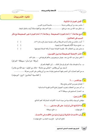 ‫والتدريبات‬‫أن�شطة‬‫ل‬‫ا‬
16‫الثانوي‬ ‫الثاين‬ ‫التاريخ-لل�صف‬
:‫التالية‬‫العبارات‬‫أكمل‬� 1
‫الفر�س‬‫ك�سرى‬‫عا�صمة‬...............‫مدينة‬‫وقا�ص‬‫أبى‬�‫بن‬‫�سعد‬‫حا�صر‬.‫أ‬�
.‫البقط‬‫باتفاق‬‫رف‬ُ‫ع‬‫ا‬ ً‫�صلح‬‫أهلها‬�‫مع‬‫وعقد‬‫ـ‬‫ه‬31‫عام‬.................‫فتح‬‫من‬‫�سعد‬‫بن‬‫اهلل‬‫عبد‬‫تمكن‬.‫ب‬
‫ذكر‬‫مع‬‫ال�صحيحة‬‫غير‬‫العبارة‬‫أمام‬�)(‫وعالمة‬،‫ال�صحيحة‬‫العبارة‬‫أمام‬�)(‫عالمة‬‫�ضع‬ 2
.‫الحالتين‬‫فى‬‫ال�سبب‬
) ( 			.‫ـ‬‫ه‬24‫عام‬‫ى‬ِ‫للر‬‫جي�ش‬‫بتوجيه‬‫كعب‬‫بن‬‫لقريظة‬‫أوامره‬�‫عفان‬‫بن‬‫عثمان‬‫أ�صدر‬� .‫أ‬�
) ( 	 					.‫اال�ستراتيجية‬‫أهميتها‬�‫ب‬‫لة‬ُ‫ب‬ٌ‫أ‬‫ل‬‫ا‬‫مدينة‬‫تتمتع‬ .‫ب‬
) ( 			.‫فيها‬‫وهو‬‫ال�صالة‬‫أدركته‬�‫حينما‬‫القيامة‬‫بكني�سة‬ ‫الخطاب‬‫بن‬‫عمر‬‫ـ.�صلى‬‫ج‬
:‫القو�سين‬‫بين‬‫مما‬‫ال�صحيحة‬‫إجابة‬‫ل‬‫ا‬‫اختر‬ 3
‫ـ‬‫ه‬27‫عام‬......‫في‬‫إفريقية‬�‫حاكم‬‫جريجوريو�س‬‫بجي�ش‬ ‫�سعد‬‫بن‬‫اهلل‬‫عبد‬‫جي�ش‬‫التقى‬.‫أ‬�
)‫العراق‬-‫�سبيطلة‬-‫خرا�سان‬-‫(برقة‬
.‫بالعراق‬‫الكوفة‬‫إلى‬�....‫القائد‬‫إر�سال‬�‫ب‬‫العراق‬‫بالد‬‫فتوحات‬‫أت‬�‫بد‬ .‫ب‬
)‫عامر‬‫بن‬‫عبداهلل‬-‫الوليد‬‫بن‬‫خالد‬-‫حارثة‬‫بن‬‫المثنى‬-‫وقا�ص‬‫أبى‬�‫بن‬‫(�سعد‬
.................‫معركة‬‫الفر�س‬‫على‬‫وقا�ص‬‫أبي‬�‫بن‬‫�سعد‬‫بقيادة‬‫الم�سلمون‬‫فيها‬‫انت�صر‬‫التى‬‫المعارك‬‫أهم‬�‫ـ.من‬‫ج‬
)‫اليرموك‬-‫ي‬ِ‫الر‬-‫أجنادين‬�-‫القاد�سية‬(
‫تف�سر....؟‬‫بم‬ 4
.‫برقة‬‫بفتح‬‫العا�ص‬‫بن‬‫عمرو‬‫اهتمام‬.‫أ‬�
.‫ال�سا�سانية‬‫االمبراطورية‬‫لفتح‬‫الجيو�ش‬‫بتجريد‬‫الخطاب‬‫بن‬‫عمر‬‫أمر‬�.‫ب‬
.‫ـ‬‫ه‬27‫�سبيطلة‬‫فى‬‫الم�سلمون‬‫انت�صار‬.‫ـ‬‫ج‬
:‫بين‬‫قارن‬ 5
.‫النتائج‬‫أهم‬�،‫الم�شاركة‬‫أطراف‬‫ل‬‫ا‬،‫حيث:ال�سنة‬‫من‬‫والقاد�سية‬‫اليرموك‬‫موقعتى‬
‫يلى......؟‬‫مما‬‫كل‬‫على‬ ‫ترتبت‬‫التى‬‫النتائج‬‫ما‬ 6
.‫�سبيطلة‬‫فتح‬.‫ب‬ 				.‫نهاوند‬‫فتح‬ .‫أ‬�
.‫أحدث‬‫ل‬‫ا‬‫إلى‬�‫أقدم‬‫ل‬‫ا‬‫من‬‫ا‬ً‫ي‬‫زمن‬‫ا‬ً‫ب‬‫ترتي‬‫التالية‬‫أحداث‬‫ل‬‫ا‬‫رتب‬ 7
.)‫نهاوند‬‫فتح‬-‫المقد�س‬‫بيت‬‫فتح‬ -‫المدائن‬‫(فتح‬
‫التدريبات‬:‫ا‬ً‫ي‬‫ثان‬
 