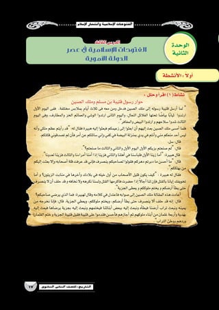 ‫إ�سالم‬‫ل‬‫ا‬‫وانت�شار‬‫إ�سالمية‬‫ل‬‫ا‬‫الفتوحات‬
17 ‫الثانوي‬ ‫الثاين‬ ‫التاريخ-لل�صف‬
‫عصر‬ ‫يف‬ ‫اإلسالمية‬ ‫الفتوحات‬
‫األموية‬ ‫الدولة‬
: ‫وحلل‬‫أ‬�‫اقر‬)1(‫ن�شاط‬
‫ال�صين‬‫وملك‬‫م�سلم‬‫بن‬‫قتيبة‬‫ر�سول‬‫حوار‬
‫أول‬‫ل‬‫ا‬ ‫اليوم‬ ‫ففى‬ ،‫مختلفة‬ ‫بمالب�س‬ ‫أيام‬� ‫ثالث‬ ‫فى‬ ‫معه‬ ‫ومن‬ ‫فدخل‬ ‫ال�صين‬ ‫ملك‬ ‫إلى‬� ‫ر�سوله‬ ‫قتيبة‬ ‫أر�سل‬� ‫لما‬ 
‫اليوم‬ ‫وفى‬ ،‫والمطارف‬ ‫الخز‬ ‫والعمائم‬ ‫الو�شي‬ ‫ارتدوا‬ ‫الثانى‬ ‫واليوم‬ ،‫النعال‬ ‫الغالئل‬ ‫تحتها‬ ‫ا‬ ً‫بيا�ض‬ ‫ا‬ً‫ب‬‫ثيا‬ ‫��دوا‬‫ت‬‫ار‬
.‫والمغافر‬‫البي�ض‬‫ارتدوا‬‫و‬‫�سالحهم‬‫�شدوا‬‫الثالث‬
‫أنه‬�‫و‬ ‫ملكي‬ ‫عظم‬ ‫أيتم‬�‫ر‬ ‫قد‬ :‫له‬ ‫فقال‬ ‫هبيرة‬ ‫إليه‬� ‫فبعثوا‬ ‫زعيمكم‬ ‫إلى‬� ‫ابعثوا‬ ‫أن‬� ‫إليهم‬� ‫بعث‬ ‫ال�صين‬ ‫ملك‬ ‫أم�سى‬� ‫فلما‬
.‫قتلتكم‬‫ت�صدقوني‬‫لم‬‫أن‬�‫ف‬‫أمر‬�‫عن‬‫�سائلكم‬‫إني‬�‫و‬‫كفي‬‫في‬‫البي�ضة‬‫بمنزلة‬‫يدي‬‫في‬‫أنتم‬�‫و‬‫مني‬‫منعكم‬‫أحد‬�‫لي�س‬
.‫�سل‬:‫قال‬
.‫�صنعتم؟‬‫ما‬‫والثالث‬‫والثاني‬‫أول‬‫ل‬‫ا‬‫اليوم‬‫أول‬‫ل‬‫ا‬‫بزيكم‬‫�صنعتم‬‫لم‬:‫قال‬
.‫لعدونا‬‫فزينا‬‫والثالث‬‫أمراءنا‬�‫أمنا‬�‫إذا‬�‫فزينا‬‫والثاني‬‫أهلنا‬�‫في‬‫فلبا�سنا‬‫أول‬‫ل‬‫ا‬‫زينا‬‫أما‬�:‫هبيرة‬‫قال‬
‫إليكم‬�‫بعثت‬‫إال‬�‫و‬‫أ�صحابه‬�‫قلة‬‫عرفت‬‫قد‬‫إني‬�‫ف‬‫ين�صرف‬‫ل�صاحبكم‬‫فقولوا‬‫دهركم‬‫دبرتم‬‫ما‬‫أح�سن‬�‫ما‬:‫قال‬
.‫يهلككم‬‫من‬
‫أما‬� ‫و‬ ‫الزيتون؟‬ ‫منابت‬ ‫في‬ ‫آخرها‬�‫و‬ ‫بالدك‬ ‫في‬ ‫خيله‬ ‫أول‬� ‫من‬ ‫أ�صحاب‬‫ل‬‫ا‬ ‫قليل‬ ‫يكون‬ ‫كيف‬ : ‫هبيرة‬ ‫له‬ ‫فقال‬
‫ين�صرف‬‫ال‬‫أن‬�‫حلف‬‫قد‬‫و‬‫نخافه‬‫وال‬‫نكرهه‬‫ول�سنا‬‫القتل‬‫فاكرمها‬‫ح�ضرت‬‫إذا‬� ً‫ال‬‫آجا‬�‫لنا‬‫إن‬�‫ف‬‫بالقتل‬‫إيانا‬�‫تخويفك‬
.‫الجزية‬‫يعطى‬‫و‬‫ملوككم‬‫يختم‬‫و‬‫أر�ضكم‬�‫أ‬�‫يط‬‫حتى‬
‫�صاحبكم؟‬‫ير�ضي‬‫الذي‬‫فما‬:‫لهبيرة‬‫وقال‬‫كالمه‬‫في‬‫فاعتدل‬‫�صوابه‬‫إلى‬�‫ال�صين‬‫ملك‬‫المقالة‬‫هذه‬‫أعادت‬�
‫من‬ ‫نخرجه‬ ‫إنا‬�‫ف‬ :‫قال‬ .‫الجزية‬ ‫ويعطي‬ ،‫ملوككم‬ ‫ويختم‬ ،‫أر�ضكم‬� ‫أ‬�‫يط‬ ‫حتى‬ ‫ين�صرف‬ ‫أال‬� ‫حلف‬ ‫قد‬ ‫إنه‬� :‫قال‬
‫إليه‬� ‫فبعث‬ ‫ير�ضاها‬ ‫بجزية‬ ‫إليه‬� ‫ونبعث‬ ‫فيختمهم‬ ‫أبنائنا‬� ‫ببع�ض‬ ‫إليه‬� ‫ونبعث‬ ‫أه‬�‫فيط‬ ‫أر�ضنا‬� ‫تراب‬ ‫ونبعث‬ ‫يمينه‬
‫الغلمان‬‫ختم‬‫و‬‫الجزية‬‫قتيبة‬‫فقبل‬‫قتيبة‬‫على‬‫فقدموا‬‫أح�سن‬�‫ف‬‫أجازهم‬�‫ثم‬‫ملوكهم‬‫أبناء‬�‫من‬‫غلمان‬‫أربعة‬�‫و‬‫بهدية‬
.‫التراب‬‫ووطئ‬‫وردهم‬
‫الوحدة‬
‫الثانية‬
‫الثالث‬‫الدر�س‬
‫أن�شطة‬‫ل‬‫ا‬: ً‫ال‬‫أو‬�
‫؟‬‫مختلفة‬‫هيئات‬‫فى‬‫ال�صين‬‫ملك‬‫على‬‫الم�سلمين‬‫لدخول‬‫تف�سيرك‬‫ما‬ yy
..................................................................................................................................................................
‫الحرب؟‬‫فى‬‫الدخول‬‫على‬‫الم�سلمين‬‫إ�صرار‬�‫يدل‬‫ما‬‫على‬ yy
..................................................................................................................................................................
.‫الن�ص‬‫من‬‫فهمت‬‫كما‬‫ال�صين‬‫ملك‬‫فطنة‬‫على‬‫برهن‬ yy
..................................................................................................................................................................
‫ال�صلح؟‬‫على‬‫ال�صين‬‫ملك‬‫يوافق‬‫لم‬‫إذا‬�‫يحدث‬‫كان‬‫ماذا‬ yy
..................................................................................................................................................................
 