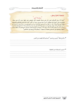 ‫والتدريبات‬‫أن�شطة‬‫ل‬‫ا‬
18‫الثانوي‬ ‫الثاين‬ ‫التاريخ-لل�صف‬
: ‫وحلل‬‫أ‬�‫اقر‬)2(‫ن�شاط‬
‫أمير‬� ‫�سيا�سة‬
،‫�سيئة‬ ‫مني‬ ‫أى‬�‫ر‬ ‫ومن‬ ،‫مثلها‬ ‫على‬ ‫وليح�ض‬ ،‫اهلل‬ ‫فليحمد‬ ،‫ح�سنة‬ ‫مني‬ ‫أى‬�‫ر‬ ‫فمن‬ ،‫أحدكم‬�‫ك‬ ‫رجل‬ ‫أنا‬� ‫إنما‬�‫و‬
‫وت�ضعيفها‬ ‫بعطاياكم‬ ‫لكم‬ ‫اهلل‬ ‫أكرمه‬� ‫أمير‬‫ل‬‫ا‬ ‫أمر‬� ‫وقد‬ ،‫ت�صيبون‬ ‫كما‬ ‫أ�صيب‬� ،‫تخطئون‬ ‫كما‬ ‫أخطئ‬� ‫إني‬�‫ف‬ ،‫فلينكرها‬
‫الموا�ساة‬ ‫مع‬ ‫وهان‬ َّ‫ز‬‫ماع‬ ‫على‬ ‫ؤها‬�‫ق�ضا‬ ‫عندنا‬ ‫وله‬ ،‫إلينا‬� ‫فليرفعها‬ ‫حاجة‬ ‫له‬ ‫كانت‬ ‫من‬ ،‫ا‬ً‫ئ‬‫مري‬ ‫ا‬ً‫ئ‬‫هني‬ ‫فخذوها‬ ،‫ا‬ً‫ث‬‫ثال‬
‫ويذل‬،‫أرفعها‬�‫اهلل‬‫ي�ضع‬‫حتى‬‫الممتنعة‬‫والجبال‬‫القالع‬‫هذه‬‫أريم‬�‫ال‬‫اهلل‬‫أيم‬�‫و‬،‫باهلل‬‫إال‬�‫قوة‬‫وال‬‫حول‬‫وال‬،‫اهلل‬‫�شاء‬‫إن‬�
‫الحاكمين‬‫خير‬‫وهو‬‫لي‬‫اهلل‬‫يحكم‬‫أو‬�،‫جميعها‬‫أو‬�‫بع�ضها‬‫الم�سلمين‬‫على‬‫ويفتحها‬،‫أمنعها‬�
.‫الن�ص‬‫من‬‫فهمت‬‫كما‬‫ال�سيا�سية‬ yy‫ن�صير‬‫بن‬‫مو�سى‬‫خطة‬‫مالمح‬
..................................................................................................................................................................
..................................................................................................................................................................
..................................................................................................................................................................
..................................................................................................................................................................
.‫الخطبة‬‫من‬‫الم�ستفادة‬‫الدرو�س‬ yy
..................................................................................................................................................................
..................................................................................................................................................................
..................................................................................................................................................................
..................................................................................................................................................................
 