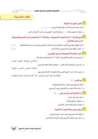 ‫إ�سالم‬‫ل‬‫ا‬‫وانت�شار‬‫إ�سالمية‬‫ل‬‫ا‬‫الفتوحات‬
19 ‫الثانوي‬ ‫الثاين‬ ‫التاريخ-لل�صف‬
:‫التالية‬‫العبارات‬‫أكمل‬� 1
.................‫الغربيين‬‫القوط‬‫حكم‬‫اثناء‬‫إ�سبانيا‬�‫عا�صمة‬‫كانت‬.‫أ‬�
.‫الغرب‬‫إلى‬�‫ال�شرق‬‫من‬‫لفرن�سا‬‫الجنوبي‬‫الن�صف‬‫فتح‬‫من‬.......‫بقيادة‬‫الم�سلمون‬‫تمكن‬.‫ب‬
‫ذكر‬‫مع‬‫ال�صحيحة‬‫غير‬‫العبارة‬‫أمام‬�)(‫وعالمة‬،‫ال�صحيحة‬‫العبارة‬‫أمام‬�)(‫عالمة‬‫�ضع‬ 2
:‫الحالتين‬‫فى‬‫ال�سبب‬
) ( 	.‫الق�سطنطينية‬‫مدينة‬‫ح�صار‬‫في‬‫الم�سلمين‬‫ف�شل‬‫أ�سباب‬�‫من‬‫ال�ضخمة‬‫أ�سوار‬‫ل‬‫وا‬‫الجغرافي‬‫الموقع‬‫كان‬.‫أ‬�
) ( 						.‫�شذونه‬‫معركة‬‫في‬‫الم�سلمين‬‫على‬‫القوط‬‫انت�صر‬ .‫ب‬
:‫القو�سين‬‫بين‬‫مما‬‫ال�صحيحة‬‫إجابة‬‫ل‬‫ا‬‫اختر‬ 3
..‫بالد‬‫لفتح‬‫كبير‬‫بجي�ش‬)‫ـ-707م‬‫ه‬89(‫فى‬‫الثقفي‬‫القا�سم‬‫بن‬‫محمد‬‫خرج‬.‫أ‬�
)‫ال�سند‬-‫المغرب‬-‫الفرنجة‬-‫أندل�س‬‫ل‬‫ا‬(
.‫الغربيين‬‫القوط‬‫قبائل‬‫الميالدي‬...‫القرن‬‫أوائل‬�‫في‬‫إ�سبانيا‬�‫على‬‫أغار‬�.‫ب‬
)‫الثامن‬ -‫ال�ساد�س‬-‫الخام�س‬-‫الثالث‬(
...‫عهد‬‫في‬‫إ�سالمية‬‫ل‬‫ا‬‫للفتوحات‬‫ن�شاط‬‫أق�صى‬�‫النهر‬‫وراء‬‫ما‬‫بالد‬‫�شهدت‬.‫ـ‬‫ج‬
)‫المهلب‬‫بن‬‫يزيد‬-‫مروان‬‫بن‬‫الملك‬‫عبد‬-‫ن�صير‬‫بن‬‫مو�سى‬-‫م�سلم‬‫بن‬‫قتيبة‬(
‫؟‬...‫تف�سر‬‫بم‬ 4
.‫الق�سطنطينية‬‫مدينة‬‫ح�صار‬‫فى‬‫الم�سلمين‬‫ف�شل‬.‫أ‬�
.‫الم�سلمين‬‫نفو�س‬‫فى‬‫القا�سم‬‫بن‬‫محمد‬‫مكانة‬‫ازدياد‬.‫ب‬
‫؟‬.......‫على‬‫ترتبت‬‫التى‬‫النتائج‬‫ما‬ 5
.‫ال�سند‬‫ملك‬‫داهر‬‫مقتل‬.‫أ‬�
.‫قرطاجنة‬‫مدينة‬‫�سقوط‬.‫ب‬
.‫إ�سالمي‬‫ل‬‫ا‬‫الغرب‬‫لبالد‬‫الم�سلمون‬‫فتح‬.‫ـ‬‫ج‬
:‫التالية‬‫العبارات‬‫�صحة‬‫على‬‫برهن‬ 6
.‫الم�سلمين‬‫مع‬‫ال�صدام‬‫تجنب‬‫فى‬‫ال�صين‬‫ملك‬‫حكمة‬.‫أ‬�
.‫إ�سالمية‬‫ل‬‫ا‬‫الفتوحات‬‫بكثرة‬‫أمويين‬‫ل‬‫ا‬‫الخلفاء‬‫ع�صر‬‫امتاز‬.‫ب‬
‫التدريبات‬:‫ا‬ً‫ي‬‫ثان‬
 