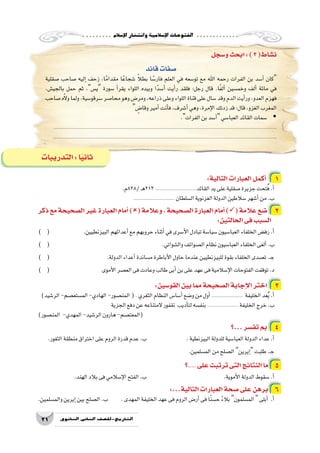 ‫إ�سالم‬‫ل‬‫ا‬‫وانت�شار‬‫إ�سالمية‬‫ل‬‫ا‬‫الفتوحات‬
21 ‫الثانوي‬ ‫الثاين‬ ‫التاريخ-لل�صف‬
‫و�سجل‬‫ابحث‬:)3(‫ن�شاط‬
‫قائد‬‫�صفات‬
‫�صقلية‬ ‫�صاحب‬ ‫إليه‬� ‫زحف‬ ،‫ا‬ً‫مقدام‬ ‫ا‬ً‫�شجاع‬ ً‫ال‬‫بط‬ ‫ا‬ ً‫فار�س‬ ‫العلم‬ ‫في‬ ‫تو�سعه‬ ‫مع‬ ‫اهلل‬ ‫رحمه‬ ‫الفرات‬ ‫بن‬ ‫أ�سد‬� ‫كان‬
،‫بالجي�ش‬ ‫حمل‬ ‫ثم‬ ،‫ي�س‬ ‫�سورة‬ ‫أ‬�‫يقر‬ ‫اللواء‬ ‫وبيده‬ ‫ا‬ً‫أ�سد‬� ‫أيت‬�‫ر‬ ‫فلقد‬ :‫رجل‬ ‫قال‬ .‫ا‬ً‫ف‬‫أل‬� ‫وخم�سين‬ ‫ألف‬� ‫مائة‬ ‫في‬
‫�صاحب‬‫ه‬ّ‫ال‬‫و‬‫ولما‬،‫�سرقو�سية‬‫محا�صر‬‫وهو‬‫ومر�ض‬،‫ذراعه‬‫وعلى‬‫اللواء‬‫قناة‬‫على‬‫�سال‬‫وقد‬‫الدم‬‫أيت‬�‫ور‬،‫العدو‬‫فهزم‬
 ٍ‫وقا�ض‬‫أمير‬�‫أنت‬�‫ف‬،‫أ�شرف‬�‫وهي‬،‫إمرة‬‫ل‬‫ا‬‫زدتك‬‫قد‬:‫قال‬،‫الغزو‬‫المغرب‬
. yy‫الفرات‬‫بن‬‫أ�سد‬�‫العبا�سي‬‫القائد‬‫�سمات‬
.......................................................................................................................................................
.......................................................................................................................................................
:‫التالية‬‫العبارات‬‫أكمل‬� 1
.‫/828م‬‫ـ‬‫ه‬213............................‫القائد‬‫يد‬‫على‬‫�صقلية‬‫جزيرة‬‫تحت‬ُ‫ف‬.‫أ‬�
............................ ‫ال�سلطان‬‫الغزنوية‬‫الدولة‬‫�سالطين‬‫أ�شهر‬�‫من‬.‫ب‬
‫ذكر‬‫مع‬‫ال�صحيحة‬‫غير‬‫العبارة‬‫أمام‬�)(‫وعالمة‬،‫ال�صحيحة‬‫العبارة‬‫أمام‬�)(‫عالمة‬‫�ضع‬ 2
:‫الحالتين‬‫فى‬‫ال�سبب‬
) ( 		.‫البيزنطيين‬‫أعدائهم‬�‫مع‬‫حروبهم‬‫أثناء‬�‫في‬‫أ�سرى‬‫ل‬‫ا‬‫تبادل‬‫�سيا�سة‬‫العبا�سيون‬‫الخلفاء‬‫رف�ض‬.‫أ‬�
) ( 						.‫وال�شواتي‬‫ال�صوائف‬‫نظام‬‫العبا�سيون‬‫الخلفاء‬‫ألغى‬�.‫ب‬
) ( 			.‫الدولة‬‫أعداء‬�‫م�ساندة‬‫أباطرة‬‫ل‬‫ا‬‫حاول‬‫عندما‬‫للبيزنطيين‬‫بقوة‬‫الخلفاء‬‫ت�صدى‬.‫ـ‬‫ج‬
) ( 			‫أموى‬‫ل‬‫ا‬‫الع�صر‬‫فى‬‫وعادت‬‫طالب‬‫أبى‬�‫بن‬‫على‬‫عهد‬‫فى‬‫إ�سالمية‬‫ل‬‫ا‬‫الفتوحات‬‫توقفت‬.‫د‬
:‫القو�سين‬‫بين‬‫مما‬‫ال�صحيحة‬‫إجابة‬‫ل‬‫ا‬‫اختر‬ 3
)‫الر�شيد‬-‫الم�ستع�صم‬-‫الهادي‬-‫المن�صور‬(. ‫الثغري‬‫النظام‬‫أ�سا�س‬�‫و�ضع‬‫من‬‫أول‬�..................... ‫الخليفة‬‫عد‬ُ‫ي‬.‫أ‬�
‫الجزية‬‫دفع‬‫عن‬‫المتناعه‬‫نقفور‬ ‫أديب‬�‫لت‬‫بنف�سه‬..................... ‫الخليفة‬‫خرج‬.‫ب‬
)‫المن�صور‬ -‫المهدي‬-‫الر�شيد‬‫هارون‬-‫(المعت�صم‬
‫...؟‬‫تف�سر‬‫بم‬ 4
.‫الثغور‬‫منطقة‬‫اختراق‬‫على‬‫الروم‬‫قدرة‬‫عدم‬.‫ب‬ 			.‫البيزنطية‬‫للدولة‬‫العبا�سية‬‫الدولة‬‫عداء‬.‫أ‬�
.‫الم�سلمين‬‫من‬‫ال�صلح‬ ‫إيرين‬�‫طلبت‬.‫ـ‬‫ج‬
‫؟‬.... ‫على‬‫ترتبت‬‫التى‬‫النتائج‬‫ما‬ 5
.‫الهند‬‫بالد‬‫فى‬‫إ�سالمي‬‫ل‬‫ا‬‫الفتح‬.‫ب‬ 				.‫أموية‬‫ل‬‫ا‬‫الدولة‬‫�سقوط‬.‫أ‬�
:...‫التالية‬‫العبارات‬‫�صحة‬‫على‬‫برهن‬ 6
.‫والم�سلمين‬‫إيرين‬�‫بين‬‫ال�صلح‬.‫ب‬ 	.‫المهدى‬‫الخليفة‬‫عهد‬‫فى‬‫الروم‬‫أر�ض‬�‫فى‬‫ا‬ً‫ن‬‫ح�س‬ ً‫ء‬‫بال‬ ‫الم�سلمون‬ ‫أبلى‬� .‫أ‬�
‫التدريبات‬:‫ا‬ً‫ي‬‫ثان‬
 