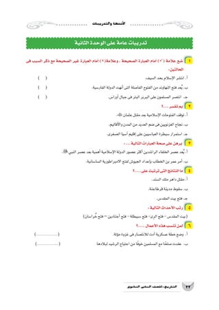 ‫والتدريبات‬‫أن�شطة‬‫ل‬‫ا‬
22‫الثانوي‬ ‫الثاين‬ ‫التاريخ-لل�صف‬
‫فى‬ ‫ال�سبب‬ ‫ذكر‬ ‫مع‬ ‫ال�صحيحة‬ ‫غير‬ ‫العبارة‬ ‫أمام‬� )(‫وعالمة‬ ، ‫ال�صحيحة‬ ‫العبارة‬ ‫أمام‬� )( ‫عالمة‬ ‫�ضع‬ 1
:‫الحالتين‬
) ( 								.‫ال�سيف‬‫بحد‬‫إ�سالم‬‫ل‬‫ا‬‫انت�شر‬.‫أ‬�
) ( 				.‫الفار�سية‬‫الدولة‬‫أنهت‬�‫التى‬‫الفا�صلة‬‫الفتوح‬‫من‬‫النهاوند‬‫فتح‬‫عد‬ُ‫ي‬.‫ب‬
) ( 					.‫أورا�س‬�‫جبال‬‫فى‬‫البتر‬‫البربر‬‫على‬‫الم�سلمون‬‫انت�صر‬ .‫ـ‬‫ج‬
‫...؟‬‫تف�سر‬‫بم‬ 2
.‫عثمان‬‫مقتل‬‫بعد‬‫إ�سالمية‬‫ل‬‫ا‬‫الفتوحات‬‫توقف‬.‫أ‬�
.‫أقاليم‬‫ل‬‫وا‬‫المدن‬‫من‬‫العديد‬‫�ضم‬‫فى‬‫الغزنويين‬‫نجاح‬.‫ب‬
.‫ال�صغرى‬‫آ�سيا‬�‫إقليم‬�‫على‬‫العبا�سيين‬‫�سيطرة‬‫ا�ستمرار‬.‫ـ‬‫ج‬
:...‫التالية‬‫العبارات‬‫�صحة‬‫على‬‫برهن‬ 3
.‫النبي‬‫ع�صر‬‫بعد‬‫أهمية‬�‫إ�سالمية‬‫ل‬‫ا‬‫الدولة‬‫ع�صور‬‫أكثر‬�‫الرا�شدين‬‫الخلفاء‬‫ع�صر‬‫عد‬ُ‫ي‬.‫أ‬�
.‫ال�سا�سانية‬‫االمبراطورية‬‫لفتح‬‫الجيو�ش‬‫إعداد‬�‫ب‬‫الخطاب‬‫بن‬‫عمر‬‫أمر‬�.‫ب‬
‫على....؟‬‫ترتبت‬‫التى‬‫النتائج‬‫ما‬ 4
.‫ال�سند‬‫ملك‬‫داهر‬‫مقتل‬.‫أ‬�
.‫قرطاجنة‬‫مدينة‬‫�سقوط‬.‫ب‬
.‫المقد�س‬‫بيت‬‫فتح‬.‫ـ‬‫ج‬
:‫التالية‬‫أحداث‬‫ل‬‫ا‬‫رتب‬ 5
)‫را�سان‬ ُ‫خ‬‫فتح‬–‫أجنادين‬�‫فتح‬-‫�سبيطلة‬‫فتح‬-‫ى‬ِ‫الر‬‫فتح‬-‫المقد�س‬‫(بيت‬
‫....؟‬‫أعمال‬‫ل‬‫ا‬‫هذه‬‫تن�سب‬‫لمن‬ 6
).....................( 				.‫ؤتة‬�‫م‬‫غزوة‬‫فى‬‫لالنت�صار‬‫أدت‬�‫ع�سكرية‬‫خطة‬‫و�ضع‬ .‫أ‬�
).....................( 		 	‫ا‬‫لبالده‬‫الر�شيد‬‫اجتياح‬‫من‬‫ا‬ً‫ف‬‫خو‬‫الم�سلمين‬‫مع‬‫ا‬ ً‫�صلح‬‫عقدت‬ .‫ب‬
‫الثانية‬‫الوحدة‬‫على‬‫عامة‬‫تدريبات‬
 