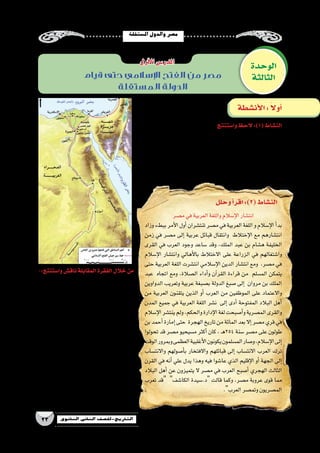‫امل�ستقلة‬‫والدول‬‫م�صر‬
23 ‫الثانوي‬ ‫الثاين‬ ‫التاريخ-لل�صف‬
‫قيام‬ ‫حتى‬ ‫اإلسالمي‬ ‫الفتح‬ ‫من‬ ‫مصر‬
‫المستقلة‬ ‫الدولة‬
‫وا�ستنتج‬‫الحظ‬ :)1(‫الن�شاط‬
:‫يلى‬‫ما‬‫ا�ستنتج‬‫أمامك‬�‫التي‬‫الخريطة‬‫خالل‬‫من‬
. ‫الفتح‬ ‫أثناء‬� ‫العربي‬ ‫الجي�ش‬ ‫فيها‬ ‫�سار‬ ‫التي‬ ‫المناطق‬ •
. ‫الفتح‬ ‫أثناء‬� ‫أهمية‬� ‫المعارك‬ ‫أكثر‬� •
.‫م�صر‬ ‫في‬ ‫الروم‬ ‫معاقل‬ ‫أخر‬� •
-:‫وا�ستنتج‬‫ناق�ش‬‫المقابلة‬‫الفقرة‬‫خالل‬‫من‬
. ‫العربية‬ ‫اللغة‬ ‫انت�شار‬ ‫عوامل‬ •
...............................................................
...............................................................
.‫إ�سالم‬‫ل‬‫ا‬ ‫انت�شار‬ ‫عوامل‬ •
...............................................................
...............................................................
‫وحركة‬ ‫العربية‬ ‫اللغة‬ ‫انت�شار‬ ‫بين‬ ‫العالقة‬ •
‫؟‬‫الدواوين‬‫تعريب‬
...............................................................
...............................................................
‫تعرب‬ ‫��د‬‫ق‬  ‫��ة‬‫ي‬��‫ت‬‫آ‬‫ل‬‫ا‬ ‫العبارة‬ ‫��ي‬‫ف‬ ‫���ك‬‫ي‬‫أ‬�‫ر‬ ‫��ا‬‫م‬ •
.‫العرب‬‫وتم�صر‬‫الم�صريون‬
...............................................................
...............................................................
‫م�صر‬‫في‬‫العربية‬‫واللغة‬‫إ�سالم‬‫ل‬‫ا‬‫انت�شار‬
‫وزاد‬‫ببطء‬‫أمر‬‫ل‬‫ا‬‫أول‬�‫تنت�شران‬‫م�صر‬‫في‬‫العربية‬‫اللغة‬‫و‬‫إ�سالم‬‫ل‬‫ا‬‫أ‬�‫بد‬
‫زمن‬ ‫في‬ ‫م�صر‬ ‫إلى‬� ‫عربية‬ ‫قبائل‬ ‫وانتقال‬ ‫إختالط‬‫ل‬‫ا‬ ‫مع‬ ‫انت�شارهم‬
‫القرى‬ ‫في‬ ‫العرب‬ ‫وجود‬ ‫�ساعد‬ ‫وقد‬ ،‫الملك‬ ‫عبد‬ ‫بن‬ ‫ه�شام‬ ‫الخليفة‬
‫إ�سالم‬‫ل‬‫ا‬ ‫وانت�شار‬ ‫أهالي‬‫ل‬‫با‬ ‫االختالط‬ ‫على‬ ‫الزراعة‬ ‫في‬ ‫وا�شتغالهم‬
‫حتى‬ ‫العربية‬ ‫اللغة‬ ‫انت�شرت‬ ‫إ�سالمي‬‫ل‬‫ا‬ ‫الدين‬ ‫انت�شار‬ ‫ومع‬ ،‫م�صر‬ ‫في‬
‫عبد‬ ‫اتجاه‬ ‫ومع‬ ،‫ال�صالة‬ ‫أداء‬�‫و‬ ‫آن‬�‫القر‬ ‫قراءة‬ ‫من‬ ‫الم�سلم‬ ‫يتمكن‬
‫الدواوين‬ ‫وتعريب‬ ‫عربية‬ ‫ب�صبغة‬ ‫الدولة‬ ‫�صبغ‬ ‫إلى‬� ‫مروان‬ ‫بن‬ ‫الملك‬
‫من‬ ‫العربية‬ ‫يتقنون‬ ‫الذين‬ ‫أو‬� ‫العرب‬ ‫من‬ ‫الموظفين‬ ‫على‬ ‫واالعتماد‬
‫المدن‬ ‫جميع‬ ‫في‬ ‫العربية‬ ‫اللغة‬ ‫ن�شر‬ ‫إلى‬� ‫أدى‬� ‫المفتوحة‬ ‫البالد‬ ‫أهل‬�
‫إ�سالم‬‫ل‬‫ا‬‫ينت�شر‬‫ولم‬،‫والحكم‬‫إدارة‬‫ل‬‫ا‬‫لغة‬‫أ�صبحت‬�‫و‬‫الم�صرية‬‫والقرى‬
‫بن‬‫أحمد‬�‫إمارة‬�‫حتى‬ ‫الهجرة‬‫تاريخ‬‫من‬‫المائة‬‫بعد‬‫إال‬�‫م�صر‬‫قري‬‫في‬
‫تحولوا‬ ‫قد‬ ‫م�صر‬ ‫م�سيحيو‬ ‫أكثر‬� ‫كان‬ ، ‫ـ‬‫ه‬254 ‫�سنة‬ ‫م�صر‬ ‫على‬ ‫طولون‬
‫الوقت‬‫وبمرور‬‫العظمى‬‫أغلبية‬‫ل‬‫ا‬‫يكونون‬‫الم�سلمون‬‫و�صار‬،‫إ�سالم‬‫ل‬‫ا‬‫إلى‬�
‫واالنت�ساب‬ ‫أ�صولهم‬�‫ب‬ ‫واالفتخار‬ ‫قبائلهم‬ ‫إلى‬� ‫االنت�ساب‬ ‫العرب‬ ‫ترك‬
‫القرن‬ ‫في‬ ‫أنه‬� ‫علي‬ ‫يدل‬ ‫وهذا‬ ‫فيه‬ ‫عا�شوا‬ ‫الذي‬ ‫إقليم‬‫ل‬‫ا‬ ‫أو‬� ‫الجهة‬ ‫إلى‬�
‫البالد‬ ‫أهل‬� ‫عن‬ ‫يتميزون‬ ‫ال‬ ‫م�صر‬ ‫في‬ ‫العرب‬ ‫أ�صبح‬� ‫الهجري‬ ‫الثالث‬
‫تعرب‬ ‫قد‬ ‫الكا�شف‬ ‫د.�سيدة‬ ‫قالت‬ ‫وكما‬ ،‫م�صر‬ ‫عروبة‬ ‫قوى‬ ‫مما‬
.‫العرب‬‫وتم�صر‬‫الم�صريون‬
‫الوحدة‬
‫الثالثة‬
‫أول‬‫ل‬‫ا‬‫الدر�س‬
‫أن�شطة‬‫ل‬‫ا‬: ً‫ال‬‫أو‬�
‫وحلل‬‫أ‬�‫اقر‬:)2(‫الن�شاط‬
 