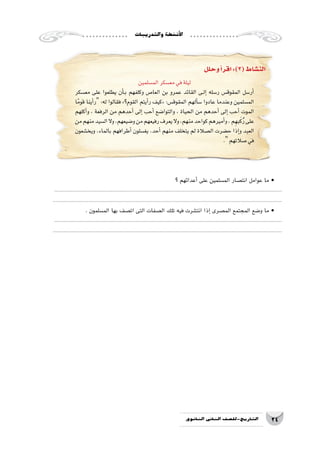 ‫والتدريبات‬‫أن�شطة‬‫ل‬‫ا‬
24‫الثانوي‬ ‫الثاين‬ ‫التاريخ-لل�صف‬
‫الم�سلمين‬‫مع�سكر‬‫في‬‫ليلة‬
‫مع�سكر‬ ‫على‬ ‫يطلعوا‬ ‫أن‬���‫ب‬ ‫وكلفهم‬ ‫العا�ص‬ ‫بن‬ ‫عمرو‬ ‫القائد‬ ‫��ى‬‫ل‬‫إ‬� ‫ر�سله‬ ‫المقوق�س‬ ‫أر�سل‬�
‫ا‬ً‫قوم‬ ‫أينا‬�‫ر‬ :‫له‬ ‫فقالوا‬ »‫القوم؟‬ ‫أيتم‬�‫ر‬ ‫«كيف‬ :‫المقوق�س‬ ‫ألهم‬�‫�س‬ ‫عادوا‬ ‫وعندما‬ ‫الم�سلمين‬
‫أكلهم‬�‫و‬ ، ‫الرفعة‬ ‫من‬ ‫أحدهم‬� ‫إلى‬� ‫أحب‬� ‫والتوا�ضع‬ ، ‫الحياة‬ ‫من‬ ‫أحدهم‬� ‫إلى‬� ‫أحب‬� ‫الموت‬
‫من‬‫منهم‬‫ال�سيد‬‫وال‬،‫و�ضيعهم‬‫من‬‫رفيعهم‬‫يعرف‬‫وال‬،‫منهم‬‫كواحد‬‫أميرهم‬�‫و‬،‫م‬ِ‫به‬َ‫ك‬ُ‫ر‬‫على‬
‫ويخ�شعون‬ ،‫بالماء‬ ‫أطرافهم‬� ‫يغ�سلون‬ ،‫أحد‬� ‫منهم‬ ‫يتخلف‬ ‫لم‬ ‫ال�صالة‬ ‫ح�ضرت‬ ‫إذا‬�‫و‬ ‫العبد‬
.‫�صالتهم‬‫في‬
‫وحلل‬‫أ‬�‫اقر‬:)3(‫الن�شاط‬
‫؟‬ ‫أعدائهم‬� ‫على‬ ‫الم�سلمين‬ ‫انت�صار‬ ‫عوامل‬ ‫ما‬ •
..........................................................................................................................................................
...........................................................................................................................................................
. ‫الم�سلمون‬ ‫بها‬ ‫ات�صف‬ ‫التى‬ ‫ال�صفات‬ ‫تلك‬ ‫فيه‬ ‫انت�شرت‬ ‫إذا‬� ‫الم�صرى‬ ‫المجتمع‬ ‫و�ضع‬ ‫ما‬ •
..........................................................................................................................................................
...........................................................................................................................................................
 