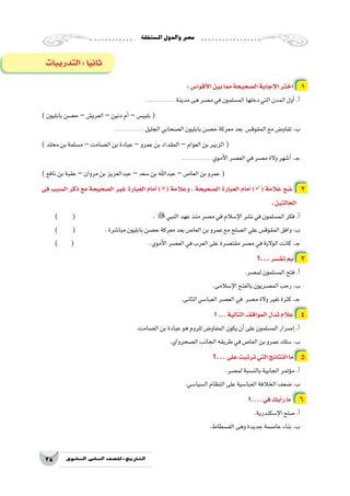 ‫امل�ستقلة‬‫والدول‬‫م�صر‬
25 ‫الثانوي‬ ‫الثاين‬ ‫التاريخ-لل�صف‬
:‫أقوا�س‬‫ل‬‫ا‬‫بين‬‫مما‬‫ال�صحيحة‬‫إجابة‬‫ل‬‫ا‬‫اختر‬ 1
...................... ‫مدينة‬‫هى‬‫م�صر‬‫في‬‫الم�سلمون‬‫دخلها‬‫التي‬‫المدن‬‫أول‬�.‫أ‬�
)‫بابليون‬‫ح�صن‬ –‫العري�ش‬–‫دنين‬‫أم‬�–‫بلبي�س‬(
...................... ‫الجليل‬‫ال�صحابي‬‫بابليون‬‫ح�صن‬‫معركة‬‫بعد‬ ‫المقوق�س‬‫مع‬‫تفاو�ض‬.‫ب‬
)‫مخلد‬‫بن‬‫م�سلمة‬ –‫ال�صامت‬‫بن‬‫عبادة‬–‫عمرو‬‫بن‬‫المقداد‬ –‫العوام‬‫بن‬‫الزبير‬(
...................... ‫أموي‬‫ل‬‫ا‬‫الع�صر‬‫في‬‫م�صر‬‫والة‬‫أ�شهر‬�.‫ـ‬‫ج‬
)‫نافع‬‫بن‬‫عقبة‬ –‫مروان‬‫بن‬‫عبدالعزيز‬–‫�سعد‬‫بن‬‫عبداهلل‬ –‫العا�ص‬‫بن‬‫عمرو‬(
‫فى‬ ‫ال�سبب‬ ‫ذكر‬ ‫مع‬ ‫ال�صحيحة‬ ‫غير‬ ‫العبارة‬ ‫أمام‬� )( ‫وعالمة‬ ، ‫ال�صحيحة‬ ‫العبارة‬ ‫أمام‬� )( ‫عالمة‬ ‫�ضع‬ 2
.‫الحالتين‬
) ( 				. ‫النبي‬‫عهد‬‫منذ‬‫م�صر‬‫في‬‫إ�سالم‬‫ل‬‫ا‬‫ن�شر‬‫في‬‫الم�سلمون‬‫فكر‬.‫أ‬�
) ( 		.‫مبا�شرة‬‫بابليون‬‫ح�صن‬‫معركة‬‫بعد‬‫العا�ص‬‫بن‬‫عمرو‬‫مع‬‫ال�صلح‬‫علي‬‫المقوق�س‬‫وافق‬.‫ب‬
) ( 				.‫أموي‬‫ل‬‫ا‬‫الع�صر‬‫في‬‫العرب‬‫على‬‫مقت�صرة‬‫م�صر‬‫في‬‫الوالية‬‫كانت‬.‫ـ‬‫ج‬
‫...؟‬‫تف�سر‬ ‫بم‬ 3
.‫لم�صر‬‫الم�سلمون‬‫فتح‬.‫أ‬�
.‫إ�سالمى‬‫ل‬‫ا‬‫بالفتح‬‫الم�صريون‬‫رحب‬.‫ب‬
.‫الثانى‬‫العبا�سي‬‫الع�صر‬‫في‬ ‫م�صر‬‫والة‬‫تغير‬‫كثرة‬.‫ـ‬‫ج‬
‫؟‬...‫التالية‬‫المواقف‬‫تدل‬‫عالم‬ 4
.‫ال�صامت‬‫بن‬‫عبادة‬‫هو‬‫للروم‬‫المفاو�ض‬‫يكون‬‫أن‬�‫على‬‫الم�سلمون‬‫إ�صرار‬�.‫أ‬�
.‫ال�صحرواي‬‫الجانب‬‫طريقه‬‫في‬‫العا�ص‬‫بن‬‫عمرو‬‫�سلك‬.‫ب‬
‫...؟‬‫على‬‫ترتبت‬‫التي‬‫النتائج‬‫ما‬ 5
.‫لم�صر‬‫بالن�سبة‬‫الجابية‬‫ؤتمر‬�‫م‬.‫أ‬�
.‫ال�سيا�سي‬‫النظام‬‫على‬‫العبا�سية‬‫الخالفة‬‫�ضعف‬.‫ب‬
‫....؟‬‫في‬‫أيك‬�‫ر‬‫ما‬ 6
.‫إ�سكندرية‬‫ل‬‫ا‬‫�صلح‬.‫أ‬�
.‫الف�سطاط‬‫وهى‬‫جديدة‬‫عا�صمة‬‫بناء‬.‫ب‬
‫التدريبات‬:‫ا‬ً‫ي‬‫ثان‬
 
