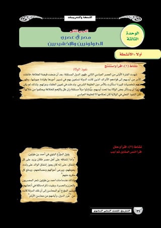 ‫والتدريبات‬‫أن�شطة‬‫ل‬‫ا‬
26‫الثانوي‬ ‫الثاين‬ ‫التاريخ-لل�صف‬
‫؟‬‫الم�ستقلة‬‫الدول‬‫ظهور‬‫عوامل‬‫ما‬.‫أ‬�
..................................................................................................................................................................
‫؟‬‫العبا�سي‬‫الحكم‬‫على‬‫أتراك‬‫ل‬‫ا‬‫�سيطرة‬‫مظاهر‬‫ما‬.‫ب‬
..................................................................................................................................................................
‫؟‬‫إ�سالمي‬‫ل‬‫ا‬‫العالم‬‫من‬‫الغربي‬‫الجزء‬‫في‬‫الم�ستقلة‬‫الدول‬‫أ�شهر‬�‫ما‬ .‫ـ‬‫ج‬
..................................................................................................................................................................
‫؟‬‫ترف�ضها‬‫أن‬�‫يمكن‬‫ومتى‬‫مقبولة‬‫الخالفة‬‫عن‬ ‫الم�ستقلة‬‫الدولة‬ ‫فكرة‬‫تكون‬‫ان‬‫يمكن‬‫متى‬:‫أيك‬�‫ر‬‫في‬.‫د‬
..................................................................................................................................................................
‫الوحدة‬
‫الثالثة‬
‫الثانى‬‫الدر�س‬
‫أن�شطة‬‫ل‬‫ا‬: ً‫ال‬‫أو‬�
‫عصري‬ ‫يف‬ ‫مصر‬
‫واإلخشيديين‬ ‫الطولونيين‬
‫وا�ستنتج‬‫أ‬�‫اقر‬:)1(‫ن�شاط‬
‫وحلل‬‫أ‬�‫اقر‬:)2(‫ن�شاط‬
‫أجب‬�‫ثم‬‫المقابل‬‫الن�ص‬‫أ‬�‫اقر‬
‫الم�صري؟‬‫لل�شعب‬‫طولون‬‫بن‬‫أحمد‬�‫حب‬‫مظاهر‬‫ما‬ .‫أ‬�
...............................................................................
...............................................................................
‫؟‬‫طولون‬‫ابن‬‫وفاة‬‫على‬‫الم�صريون‬‫حزن‬‫لماذا‬.‫ب‬
...............................................................................
‫؟‬ ‫المحا�سن‬‫أبو‬� ‫ؤرخ‬�‫الم‬‫قول‬‫في‬‫أيك‬�‫ر‬‫ما‬ .‫ـ‬‫ج‬
...............................................................................
...............................................................................
‫؟‬‫طولون‬‫بن‬‫أحمد‬�‫�شخ�صية‬‫من‬‫تعلمت‬‫ماذا‬.‫د‬
...............................................................................
‫الوالة‬‫نفوذ‬
‫فانفلت‬،‫الخالفة‬‫قب�ضة‬‫�ضعفت‬‫أن‬�‫بعد‬،‫الم�ستقلة‬‫الدول‬‫ظهور‬ ‫الثاني‬‫العبا�سي‬‫الع�صر‬‫من‬‫أولى‬‫ل‬‫ا‬‫الفترة‬‫�شهدت‬
‫وظهر‬ ،‫جيو�شها‬ ‫وقيادة‬ ‫أمورها‬� ‫ت�سيير‬ ‫في‬ ‫بهم‬ ‫ت�ستعين‬ ‫الدولة‬ ‫كانت‬ ‫الذين‬ ‫أتراك‬‫ل‬‫ا‬ ‫قوادهم‬ ‫إلى‬� ‫أيديهم‬� ‫من‬ ‫أمر‬‫ل‬‫ا‬
‫يكن‬ ‫لم‬ ‫ولذلك‬ .‫وعزلهم‬ ‫الخلفاء‬ ‫تعيين‬ ‫في‬ ‫وتدخلت‬ ،‫ال�شرعي‬ ‫الخليفة‬ ‫دون‬ ‫أمر‬‫ل‬‫با‬ ‫أثرت‬�‫ا�ست‬ ‫كبيرة‬ ‫�شخ�صيات‬ ‫منهم‬
،‫خاللها‬ ‫من‬ ‫ويحكموا‬ ‫للخالفة‬ ‫ؤهم‬�‫وال‬ ‫ظل‬ ‫إن‬�‫و‬ ‫م�ستقلة‬ ً‫ال‬‫دو‬ ‫ئوا‬ ِ‫ن�ش‬ُ‫ي‬‫و‬ ،‫أيديهم‬� ‫تحت‬ ‫بما‬ ‫الوالة‬ ‫بع�ض‬ ‫أثر‬�‫ي�ست‬ ‫أن‬� ‫ا‬ً‫ب‬‫غري‬
. ‫العبا�سي‬‫للخليفة‬‫ال‬‫لحكامها‬‫كان‬‫الوالية‬‫في‬‫الفعلي‬‫النفوذ‬‫لكن‬
:‫طولون‬‫بن‬‫أحمد‬�‫في‬‫البلوي‬‫خ‬ِّ‫ر‬‫ؤ‬�‫الم‬‫يقول‬
‫كل‬ ‫على‬ ‫يزيد‬ ‫فكان‬ ‫م�صر‬ ‫أهل‬� ‫على‬ ‫إ�شفاقه‬� ‫أما‬�‫و‬
،‫ولده‬ ‫على‬ ‫الوالد‬ ‫إ�شفاق‬� ‫يجوز‬ ‫كان‬ ‫إنه‬� ‫حتى‬ ،‫إ�شفاق‬�
‫كل‬ ‫ويدفع‬ ،‫وم�صالحهم‬ ‫أحوالهم‬� ‫ويرعى‬ ،‫يحوطهم‬
‫عنهم‬‫مكروه‬
‫الم�صريون‬‫�شعر‬ ‫طولون‬‫بن‬‫احمد‬‫مات‬‫عندما‬‫ولذلك‬
.‫أذهانهم‬�‫في‬‫ماثلة‬‫ذكراه‬‫وبقيت‬،‫والح�سرة‬‫بالحزن‬
‫كانت‬‫الدولة‬‫تلك‬‫أن‬�‫إلى‬�‫المحا�سن‬‫أبو‬�‫ؤرخ‬�‫الم‬‫وي�شير‬
‫أيام‬‫ل‬‫ا‬‫محا�سن‬‫من‬‫أيامهم‬�‫و‬،‫الدول‬‫ر‬َ‫ر‬ُ‫غ‬‫من‬
 