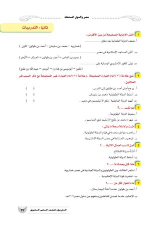 ‫امل�ستقلة‬‫والدول‬‫م�صر‬
27 ‫الثانوي‬ ‫الثاين‬ ‫التاريخ-لل�صف‬
:‫أقوا�س‬‫ل‬‫ا‬‫بين‬‫من‬‫ال�صحيحة‬‫إجابة‬‫ل‬‫ا‬‫اختر‬ 1
..................... ‫مقتل‬‫بعد‬‫العثمانية‬‫الدولة‬‫�ضعف‬.‫أ‬�
) ‫تكين‬-‫طولون‬‫بن‬‫أحمد‬�–‫�سليمان‬‫بن‬‫محمد‬- ‫(خمارويه‬
.................................... ‫م�صر‬‫فى‬‫إ�سالمية‬‫ل‬‫ا‬‫الم�ساجد‬‫أكبر‬� .‫ب‬
)‫أزهر‬‫ل‬‫ا‬ –‫الع�سكر‬–‫طولون‬‫بن‬‫أحمد‬� –‫العا�ص‬‫بن‬‫عمرو‬(
..................... ‫على‬‫الو�صاية‬‫إخ�شيدي‬‫ل‬‫ا‬‫كافور‬ ‫تولى‬.‫ـ‬‫ج‬
)‫طغج‬‫بن‬‫عبيداهلل‬–‫أنوجور‬�–‫هارون‬‫بن‬‫أبومو�سي‬�–‫(تكين‬
‫فى‬ ‫ال�سبب‬ ‫ذكر‬ ‫مع‬ ‫ال�صحيحة‬ ‫غير‬ ‫العبارة‬ ‫أمام‬� )( ‫وعالمة‬ ، ‫ال�صحيحة‬ ‫العبارة‬ ‫أمام‬� )( ‫عالمة‬ ‫�ضع‬ 2
.‫الحالتين‬
) ( 						.‫الفر�س‬‫إلى‬�‫طولون‬‫بن‬‫أحمد‬�‫أ�صل‬�‫يرجع‬ .‫أ‬�
) ( 						.‫�سليمان‬‫بن‬‫محمد‬ ‫الطولونية‬‫الدولة‬‫أ�سقط‬�.‫ب‬
) ( 					.‫م�صر‬‫في‬‫إخ�شيديين‬‫ل‬‫ا‬‫حكم‬ ‫الفاطمية‬‫الدولة‬‫أنهت‬�.‫ـ‬‫ج‬
‫...؟‬‫تف�سر‬ ‫بم‬ 3
.‫الطولونية‬‫الدولة‬‫�سقوط‬.‫أ‬�
.‫العبا�سيين‬‫لدي‬‫إخ�شيد‬‫ل‬‫ا‬‫طغج‬‫بن‬‫محمد‬‫�شهرة‬.‫ب‬
:‫أتي‬�‫ي‬‫ما‬‫�صحة‬‫أدلة‬‫ل‬‫با‬‫اثبت‬ 4
.‫الطولونية‬‫الدولة‬‫قيام‬‫في‬‫متعددة‬‫عوامل‬‫�ساهمت‬.‫أ‬�
.‫إخ�شيدية‬‫ل‬‫ا‬‫الدولة‬‫ع�صر‬‫في‬‫ال�صناعة‬‫ازدهرت‬.‫ب‬
‫آتية....؟‬‫ل‬‫ا‬‫العمال‬‫تن�سب‬‫لمن‬ 5
.‫القطائع‬‫مدينة‬‫أ‬�‫ش‬�‫أن‬�.‫أ‬�
.‫الطولونية‬‫الدولة‬‫أ�سقط‬�.‫ب‬
‫....؟‬‫اذا‬‫يحدث‬‫كان‬‫ماذا‬ 6
.‫خمارويه‬‫ع�صر‬‫في‬‫العبا�سية‬‫والدولة‬‫الطولونيين‬‫بين‬‫الخالف‬‫ا�ستمر‬.‫أ‬�
. ‫إخ�شيدية‬‫ل‬‫ا‬‫الدولة‬‫قوة‬‫ا�ستمرت‬.‫ب‬
‫.....؟‬‫من‬‫لكل‬‫تقول‬‫ذا‬‫ما‬ 7
.‫البيمار�ستان‬‫أ‬�‫ش‬�‫أن‬�‫عندما‬ ‫طولون‬‫بن‬‫أحمد‬�.‫أ‬�
.‫ـ‬‫ـ‬‫ه‬302‫م�صر‬‫دخول‬‫من‬‫ومنعهم‬‫للفاطمين‬‫ت�صدي‬‫عندما‬‫إخ�شيد‬‫ل‬‫ب.ا‬
‫التدريبات‬:‫ا‬ً‫ي‬‫ثان‬
 