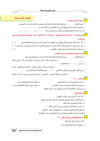 ‫امل�ستقلة‬‫والدول‬‫م�صر‬
29 ‫الثانوي‬ ‫الثاين‬ ‫التاريخ-لل�صف‬
:‫التالية‬‫العبارات‬‫أكمل‬� 1
.‫والحرمين‬‫حلب‬‫حتى‬‫وال�شام‬‫وم�صر‬‫المغرب‬‫على‬‫إمامته‬�‫و‬‫نفوذه‬‫ب�سط‬‫في‬......................‫الخليفة‬‫نجح‬.‫أ‬�
...................،..................‫دور‬‫ذلك‬‫أمثلة‬�‫من‬‫الفاطمية‬‫م�صر‬‫في‬‫ا‬ً‫م‬‫مه‬‫ا‬ً‫ي‬‫�سيا�س‬‫ا‬ً‫ر‬‫دو‬‫أة‬�‫للمر‬‫كان‬.‫ب‬
..................‫و‬..................‫و‬.................. ‫مرحلة‬‫هي‬‫مراحل‬‫بثالث‬‫م�صر‬‫في‬‫الفاطمية‬‫الدولة‬‫مرت‬.‫ـ‬‫ج‬
‫فى‬ ‫ال�سبب‬ ‫ذكر‬ ‫مع‬ ‫ال�صحيحة‬ ‫غير‬ ‫العبارة‬ ‫أمام‬� )( ‫وعالمة‬ ، ‫ال�صحيحة‬ ‫العبارة‬ ‫أمام‬� )( ‫عالمة‬ ‫�ضع‬ 2
.‫الحالتين‬
) ( 	.‫للفاطميين‬‫تابعة‬‫بموجبها‬‫م�صر‬‫أ�صبحت‬�‫حيث‬‫نوعها‬‫من‬‫أولى‬‫ل‬‫ا‬‫ال�صقلي‬‫جوهر‬‫القائد‬‫حملة‬‫عد‬ُ‫ت‬ .‫أ‬�
) (.‫إ�سالمي‬‫ل‬‫ا‬‫م�صر‬‫تاريخ‬‫في‬‫ا‬ً‫ر‬‫ازدها‬‫أكثرها‬�‫و‬‫ال�سيا�سية‬‫الفترات‬‫أهم‬�‫من‬‫باهلل‬‫الم�ستعلي‬‫ع�صر‬‫بداية‬‫عد‬ُ‫ي‬.‫ب‬
) ( 						.‫الفاطمي‬‫الع�صر‬‫في‬‫الم�صرية‬‫ال�صناعة‬‫ازدهرت‬.‫ـ‬‫ج‬
:‫أقوا�س‬‫ل‬‫ا‬‫بين‬‫من‬‫ال�صحيحة‬‫إجابة‬‫ل‬‫ا‬‫اختر‬ 3
.‫حلب‬‫في‬‫البيزنطيين‬‫وحارب‬‫بال�شام‬‫واهتم‬‫القرامطة‬‫هزيمة‬‫في‬.................. ‫الخليفة‬‫نجح‬.‫أ‬�
)‫باهلل‬‫العزيز‬-‫اهلل‬‫أمر‬�‫ب‬‫الحاكم‬-‫اهلل‬‫لدين‬‫المعز‬-‫باهلل‬‫الم�ستن�صر‬(
.‫القاهرة‬‫مدينة‬..................‫أ�س�س‬�.‫ب‬
)‫�شاور‬-‫أيوبي‬‫ل‬‫ا‬‫الدين‬‫�صالح‬-‫ال�صقلي‬‫جوهر‬-‫اهلل‬‫لدين‬‫المعز‬(
.‫م�صر‬‫ف�ضائل‬‫كتاب‬‫ؤلفاته‬�‫م‬‫ومن‬.................. ‫الفاطمي‬‫الع�صر‬‫في‬‫ؤرخين‬�‫الم‬‫أ�شهر‬�‫من‬.‫ـ‬‫ج‬
)‫حيان‬‫بن‬‫جابر‬-‫ر�ضوان‬‫بن‬‫علي‬‫الح�سن‬‫أبو‬�-‫�سبحي‬ُ‫م‬‫ال‬-‫الم�صري‬‫زوالق‬‫بن‬‫الح�سن‬(
‫...؟‬‫تف�سر‬ ‫بم‬ 4
.‫م�صر‬‫فى‬‫الفاطمية‬‫الدولة‬‫قيام‬.‫ب‬ 			.‫الفاطميين‬‫زمن‬‫م�صر‬‫فى‬‫العلوم‬‫ازدهار‬.‫أ‬�
.‫م�صر‬‫فى‬‫الفاطمية‬‫الدولة‬‫وانهيار‬‫�ضعف‬.‫د‬ 		.‫الفاطمي‬‫الع�صر‬‫فى‬ ‫الم�صرية‬‫ال�صناعة‬‫ـ.ازدهار‬‫ج‬
.‫بالقوة‬‫ات�سمت‬‫التى‬‫الع�صور‬‫من‬‫اهلل‬‫أمر‬�‫ب‬‫الحاكم‬‫ع�صر‬‫يعد‬.‫ـ‬‫ه‬
:‫على‬‫برهن‬ 5
.‫الفاطمى‬‫الع�صر‬‫فى‬‫ال�سيا�سي‬‫أة‬�‫المر‬‫دور‬.‫أ‬�
.‫نوعها‬‫من‬‫أولى‬‫ل‬‫ا‬‫تكن‬‫لم‬‫م�صر‬‫على‬‫ال�صقلى‬‫جوهر‬‫القائد‬‫حملة‬.‫ب‬
.‫الفلك‬‫بعلم‬‫الفاطميين‬‫اهتمام‬.‫ـ‬‫ج‬
.‫باهلل‬‫العزيز‬‫ع�صر‬‫فى‬‫والتعمير‬‫إن�شاء‬‫ل‬‫ا‬‫حركة‬‫ازدهار‬.‫د‬
.‫الفاطمي‬‫الع�صر‬‫فى‬‫الحقوق‬‫من‬‫بالعديد‬‫الم�صري‬‫الفالح‬‫تمتع‬.‫ـ‬‫ه‬
.‫الفاطمية‬‫م�صر‬‫في‬‫التجارية‬‫المراكز‬‫أهم‬�‫من‬‫الف�سطاط‬‫مدينة‬‫كانت‬.‫و‬
‫على...؟‬‫ترتبت‬‫التى‬‫النتائج‬‫ما‬ 6
.‫و�ضرغام‬‫�شاور‬‫بين‬‫ال�صراع‬.‫أ‬�
.‫م�صر‬‫فى‬‫الفاطمية‬‫الدولة‬‫�سقوط‬.‫ب‬
‫التدريبات‬:‫ا‬ً‫ي‬‫ثان‬
 
