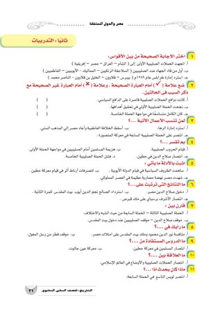 ‫امل�ستقلة‬‫والدول‬‫م�صر‬
31 ‫الثانوي‬ ‫الثاين‬ ‫التاريخ-لل�صف‬
:‫أقوا�س‬‫ل‬‫ا‬‫بين‬‫من‬‫ال�صحيحة‬‫إجابة‬‫ل‬‫ا‬‫اختر‬ 1
)‫إفريقية‬�–‫م�صر‬ –‫العراق‬ –‫ال�شام‬(‫إلى‬� ‫أولى‬‫ل‬‫ا‬‫ال�صليبية‬‫الحمالت‬‫اتجهت‬.‫أ‬�
)‫الفاطميين‬–‫أيوبيين‬‫ل‬‫ا‬-‫المماليك‬–‫الزنكيين‬‫ال�سالجقة‬(‫ال�صليبيين‬‫�ضد‬‫الجهاد‬‫قاد‬‫من‬‫أول‬�.‫ب‬
)‫محمد‬‫النا�صر‬-‫قالوون‬‫بن‬‫الخليل‬–‫قالوون‬–‫بيبر�س‬(‫9821م‬‫عام‬‫طرابل�س‬‫إمارة‬�‫ا�سترد‬.‫ـ‬‫ج‬
‫مع‬ ‫ال�صحيحة‬ ‫غير‬ ‫العبارة‬ ‫أمام‬� )( ‫وعالمة‬ ، ‫ال�صحيحة‬ ‫العبارة‬ ‫أمام‬� )( ‫عالمة‬ ‫�ضع‬ 2
.‫الحالتين‬‫فى‬‫ال�سبب‬‫ذكر‬
) ( 				.‫ال�سيا�سي‬‫الدافع‬‫على‬‫قا�صرة‬‫ال�صليبية‬‫الحمالت‬‫دوافع‬‫كانت‬.‫أ‬�
) ( 					.‫أهدافها‬�‫تحقيق‬‫في‬‫أولي‬‫ل‬‫ا‬‫ال�صليبية‬‫الحملة‬‫نجحت‬.‫ب‬
) ( 					.‫الخام�سة‬‫الحملة‬‫مواجهة‬‫في‬‫ا‬ ً‫مت�سامح‬‫الكامل‬‫كان‬.‫ـ‬‫ج‬
‫...؟‬‫أتية‬‫ل‬‫ا‬‫أعمال‬‫ل‬‫ا‬‫تن�سب‬‫لمن‬ 3
.‫ال�سني‬‫المذهب‬‫إلي‬�‫م�صر‬‫أعاد‬�‫و‬‫الفاطمية‬‫الخالفة‬‫أ�سقط‬�.‫ب‬ 			.‫الرها‬‫إمارة‬�‫ا�سترد‬.‫أ‬�
.‫المن�صورة‬‫معركة‬‫في‬‫ال�سابعة‬‫ال�صليبية‬‫الحملة‬‫على‬‫انت�صر‬.‫ـ‬‫ج‬
‫...؟‬‫تف�سر‬‫بم‬ 4
.‫أولى‬‫ل‬‫ا‬‫الحملة‬‫مواجهة‬‫في‬‫ال�صليبيين‬‫أمام‬�‫الم�سلمين‬‫هزيمة‬.‫ب‬ 		.‫ال�صليبية‬‫الحروب‬‫قيام‬.‫أ‬�
.‫الخام�سة‬‫ال�صليبية‬‫الحملة‬‫ف�شل‬.‫د‬ 		.‫حطين‬‫في‬‫الدين‬‫�صالح‬‫انت�صار‬.‫ـ‬‫ج‬
: ‫أتي‬�‫ي‬‫ما‬‫أدلة‬‫ل‬‫با‬‫اثبت‬ 5
.‫حطين‬‫معركة‬‫قيام‬‫في‬‫أثر‬�‫أرناط‬�‫لت�صرفات‬.‫ب‬ 	.‫أيوبية‬‫ل‬‫ا‬‫الدولة‬‫قيام‬‫في‬‫ال�سيا�سية‬‫الظروف‬‫�ساهمت‬ .‫أ‬�
.‫المملوكي‬‫الع�صر‬‫في‬‫عظيمة‬‫معمارية‬‫نه�ضة‬‫م�صر‬‫�شهدت‬.‫ـ‬‫ج‬
‫على...؟‬‫ترتبت‬‫التى‬‫النتائج‬‫ما‬ 6
.‫الثانية‬‫للمرة‬ ‫المقد�س‬‫بيت‬ ‫أيوب‬�‫الدين‬‫نجم‬‫ال�صالح‬‫ا�سترداد‬.‫ب‬ 		.‫م�صر‬‫الدين‬‫�صالح‬‫دخول‬ .‫أ‬�
.‫قبر�ص‬‫ملك‬‫على‬‫بر�سباي‬‫أ�شرف‬‫ل‬‫ا‬‫انت�صار‬.‫ـ‬‫ج‬
: ‫بين‬‫قارن‬ 7
.‫واالختالف‬‫ال�شبه‬‫حيث‬‫من‬‫ال�سابعة‬‫الحملة‬ –‫الثالثة‬‫ال�صليبية‬‫الحملة‬ .‫أ‬�
.‫المقد�س‬‫بيت‬‫دخول‬‫عند‬‫ال�صليبيين‬‫موقف‬ –‫الدين‬‫�صالح‬‫موقف‬ .‫ب‬
‫...؟‬‫في‬‫أيك‬�‫ر‬‫ما‬ 8
.‫المغول‬‫ر�سل‬‫من‬‫قطز‬‫موقف‬ .‫ب‬ 		.‫م�صر‬‫امتالك‬‫على‬‫المقد�س‬‫بيت‬‫وملك‬‫محمود‬‫الدين‬‫نور‬‫مناف�سة‬.‫أ‬�
‫...؟‬ ‫من‬‫الم�ستفادة‬‫الدرو�س‬‫ما‬ 9
.‫جالوت‬‫عين‬‫معركة‬.‫ب‬ 			.‫حطين‬‫معركة‬‫في‬‫الم�سلمين‬‫انت�صار‬.‫أ‬�
‫...؟‬‫بين‬‫العالقة‬‫ما‬ 10
.‫إ�سالمي‬‫ل‬‫ا‬‫العالم‬‫في‬‫أو�ضاع‬‫ل‬‫وا‬‫ال�صليبية‬‫الحمالت‬‫انت�صار‬ .‫أ‬�
‫...؟‬‫اذا‬‫يحدث‬‫كان‬‫ماذا‬ 11
.‫ال�سابعة‬‫الحملة‬‫في‬ ‫التا�سع‬‫لوي�س‬‫انت�صر‬.‫أ‬�
‫التدريبات‬:‫ا‬ً‫ي‬‫ثان‬
 