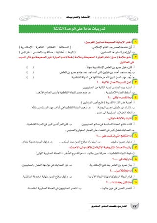 ‫والتدريبات‬‫أن�شطة‬‫ل‬‫ا‬
32‫الثانوي‬ ‫الثاين‬ ‫التاريخ-لل�صف‬
:‫القو�سين‬‫بين‬‫مما‬‫ال�صحيحة‬‫إجابة‬‫ل‬‫ا‬‫اختر‬ 1
)‫إ�سكندرية‬‫ل‬‫ا‬–‫القاهرة‬–‫القطائع‬–‫الف�سطاط‬( 			.‫إ�سالمي‬‫ل‬‫ا‬‫الفتح‬‫بعد‬‫لم�صر‬‫عا�صمة‬‫أول‬�.‫أ‬�
)‫طرابل�س‬–‫المقد�س‬‫بيت‬‫مملكة‬–‫أنطاكية‬�–‫الرها‬( 		.‫الم�سلمين‬‫ا�ستردها‬‫إمارة‬�‫أول‬�.‫ب‬
‫ال�سبب‬ ‫ذكر‬ ‫مع‬ ‫ال�صحيحة‬ ‫غير‬ ‫العبارة‬ ‫امام‬ )‫أ‬�‫(خط‬ ‫وعالمة‬ ‫ال�صحيحة‬ ‫العبارة‬ ‫امام‬ ) ‫�صح‬ ( ‫عالمة‬ ‫�ضع‬ 2
:‫الحالتين‬‫في‬
) ( 						.ً‫ال‬‫�سه‬‫إ�سكندرية‬‫ل‬‫ا‬‫العا�ص‬‫بن‬‫عمرو‬‫دخول‬‫كان‬.‫أ‬�
) ( 			.‫العا�ص‬‫بن‬‫عمرو‬‫جامع‬‫بعد‬ ‫الم�ساجد‬‫ثاني‬‫طولون‬‫بن‬‫أحمد‬�‫م�سجد‬‫عد‬ُ‫ي‬.‫ب‬
) ( 				.‫الفاطمية‬‫الدولة‬‫في‬‫القوة‬‫مرحلة‬‫اهلل‬‫لدين‬‫المعز‬‫عهد‬‫عد‬ُ‫ي‬.‫ـ‬‫ج‬
‫أتية...؟‬‫ل‬‫ا‬‫أعمال‬‫ل‬‫ا‬‫تن�سب‬‫لمن‬ 3
.‫ال�صليبيين‬‫من‬‫الثانية‬‫للمرة‬‫المقد�س‬‫بيت‬‫ا�سترد‬.‫أ‬�
.‫أزهر‬‫ل‬‫ا‬‫الجامع‬‫أ�س�س‬�‫و‬‫الفاطمية‬‫للدولة‬‫م�صر‬‫�ضم‬.‫ـ‬‫ج‬ 		.‫إخ�شيدية‬‫ل‬‫ا‬‫الدولة‬‫أ�سقط‬�.‫ب‬
‫أتي...؟‬�‫ي‬‫ما‬‫تف�سر‬‫بما‬ 4
.)‫ؤمنين‬�‫الم‬‫أمير‬�‫(خليج‬‫القديمة‬‫القناة‬‫حفر‬‫أهمية‬�.‫أ‬�
.‫باهلل‬‫الم�ستن�صر‬‫عهد‬‫أواخر‬�‫في‬‫الفاطمية‬‫الدولة‬‫ـ.تدهور‬‫ج‬ 	.‫الرو�ضة‬‫ح�صن‬‫طولون‬‫ابن‬‫إن�شاء‬�.‫ب‬
.‫م�صر‬‫إلى‬�‫ال�صليبية‬‫الحمالت‬‫د.اتجاه‬
:‫أتي‬�‫ي‬‫ما‬‫أدلة‬‫ل‬‫با‬‫اثبت‬ 5
.‫الفاطمية‬‫الدولة‬‫في‬‫كبير‬‫دور‬‫أة‬�‫للمر‬‫كان‬.‫ب‬ 	 .‫ال�صليبيين‬‫�صالح‬‫في‬‫ال�ساد�سة‬‫الحملة‬‫نتائج‬‫كانت‬.‫أ‬�
.‫وال�صليبي‬‫المغولي‬‫الخطر‬‫على‬‫الق�ضاء‬‫في‬‫كبير‬‫ف�ضل‬‫للمماليك‬.‫ـ‬‫ج‬
‫...؟‬‫علي‬‫ترتبت‬‫التي‬‫النتائج‬‫ما‬ 6
.‫بغداد‬‫مدينة‬‫المغول‬‫دخول‬.‫ـ‬‫ج‬ 	.‫المقد�س‬‫بيت‬‫الدين‬‫�صالح‬‫ا�سترداد‬.‫ب‬ 	.‫بابليون‬‫ح�صن‬‫دخول‬.‫أ‬�
:‫أحدث‬‫ل‬‫ا‬‫إلى‬�‫أقدم‬‫ل‬‫ا‬‫من‬‫أتية‬‫ل‬‫ا‬‫التاريخية‬‫أحداث‬‫ل‬‫ا‬‫رتب‬ 7
.)‫أولى‬‫ل‬‫ا‬‫ال�صليبية‬‫الحملة‬–‫فر‬ ُ‫ال�ص‬‫مرج‬‫معركة‬ –‫جالوت‬‫عين‬‫معركة‬ -‫الفاطمية‬‫الدولة‬‫(�سقوط‬
‫....؟‬‫في‬‫أيك‬�‫ر‬‫ما‬ 8
.‫وال�صليبيين‬‫المغول‬‫مواجهة‬‫في‬‫المماليك‬‫دور‬.‫ب‬ 		.‫إ�سكندرية‬‫ل‬‫ا‬‫فتح‬‫بعد‬‫العا�ص‬‫بن‬‫عمرو‬‫بيان‬.‫أ‬�
‫...؟‬‫بين‬‫العالقة‬‫ما‬ 9
.‫الفاطمية‬‫الخالفة‬‫ونهاية‬‫الدين‬‫�صالح‬‫دخول‬.‫ب‬ 		.‫أيوبية‬‫ل‬‫ا‬‫الدولة‬‫ونهاية‬‫المملوكية‬‫الدولة‬‫قيام‬.‫أ‬�
‫...؟‬‫إذا‬�‫يحدث‬‫كان‬‫ماذا‬ 10
.‫الخام�سة‬‫ال�صليبية‬‫الحملة‬‫في‬‫ال�صليبيون‬‫انت�صر‬.‫ب‬ 		.‫جالوت‬‫عين‬‫في‬‫المغول‬‫انت�صر‬.‫أ‬�
‫الثالثة‬‫الوحدة‬‫على‬‫عامة‬‫تدريبات‬
 